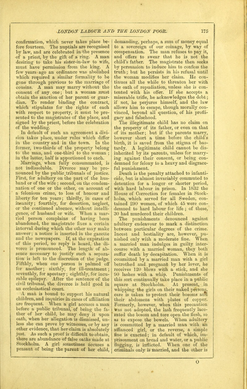 confirmation, which, never takes place be- fore fourteen. The nuptials are recognised by law, and are celebrated in the presence of a priest, by the gift of a ring. A man desiring to take his sister-in-law to wife, must have permission from the king. A few years ago an ordinance was abolished which required a similar formality to be gone through previous to the marriage of cousins. A man may marry without the consent of any, one; but a woman must obtain the sanction of her parent or guar- dian. To render binding the contract, which stipulates for the rights of each with respect to property, it must be pre- sented to the magistrates of the place, and. signed by the priest, before the celebration of the wedding. In default of such an agreement a divi- sion takes place, under rules which differ in the country and in the town. In the former, two-thirds of the property belong to the man, and one-third to the woman ; in the latter, half is apportioned to each. Marriage, when fully consummated, is not indissoluble. Divorce may be pro- nounced by the public ^tribunals of justice. First, for adultery on the part of the hus- band or of the wife ; second, on the condem- nation of one or the other, on account of a felonious crime, to loss of honour and liberty for ten years; thirdly, in cases of insanity; fourthly, for desertion, neglect, or the continued absence, without intelli- gence, of husband or wife. When a mar- ried person complains of having been abandoned, the magistrate fixes a certain interval during which the other may make answer; a notice is inserted in the gazette and the newspapers. If, at the expiration of this period, no reply is heard, the di- vorce is pronounced. The length of ab- sence necessary to justify such a separa- tion1 is left to the discretion of the judge. Fifthly, when one person is palmed off for another; sixthly, for ill-treatment; seventhly, for apostasy; eighthly, for incu- rable epilepsy. After the sentence of the civil tribunal, the divorce is held good in an ecclesiastical court. A man is bound to support his natural children, and inquiries in cases of affiliation are frequent. When a girl accuses a man before a public tribunal, of being the fa- ther of her child, he may deny it upon oath, when her allegation is dismissed, un- less she can prove by witnesses, or by any other evidence, that her claim; is absolutely just. As such a proof is difficult to obtain, there are abundance of false oaths made at Stockholm. A girl sometimes accuses a peasant of being the parent of her child, demanding, perhaps, a sum of money equal to a sovereign of our coinage, by way of compensation. The man refuses to pay it, and offers to swear that he is not the child's father. The magistrate then seeks by persuasion to induce him to confess the truth; but he persists in his refusal until the woman modifies her claim. He con- tinues all the while to threaten her with the oath of repudiation, unless she is con- tented with his offer. If she accepts a miserab3e trifle, he acknowledges the debt; if not, he perjures himself, and the law allows him to escape, though morally con- vinced, beyond all question, of his profli- gacy and falsehood. The illegitimate child has no claim on the property of its father, or even on that of its mother; but if the parents marry, however short a time before the child's birth, it is saved from the stigma of bas- tardy. A legitimate child cannot be dis- inherited by its parents, unless for marry- ing against their consent, or being con- demned for felony to a heavy and disgrace- ful punishment. Death is the penalty attached to infanti- cide, but is almost invariably commuted to detention for a longer or shorter period, with hard labour in prison. In 1832 the House of Correction for females in Stock- holm, which served for all Sweden, con- tained 290 women, of which 45 were con- demned to hard labour for life ; of these, 30 had murdered their children. The punishments denounced against adultery endeavour to mark a distinction between particular degrees of the crime. Incest and bestiality are, however, pu- nished only with a moderate fine. When a married man indulges in guilty inter- course with a married woman, they both suffer death by decapitation. When it is committed by a married man with a girl betrothed and pregnant by her lover, he receives 120 blows with a stick, and she 90 lashes with a whip. Punishments of this sort continually take place in a public square at Stockholm. At present, in whipping the girls on their naked persons, care is taken to protect their bosoms ana. their abdomens with plates of copper. Formerly, however, when this precaution was not adopted, the lash frequently lace- rated the bosom and tore open the flesh, so as to expose the bowels. When adultery is committed by a married man with an affianced girl, or the reverse, a simple fine is exacted; in default of which, im- prisonment on bread and water, or a public flogging, is inflicted. When one of the criminals only is married, and the other is 0