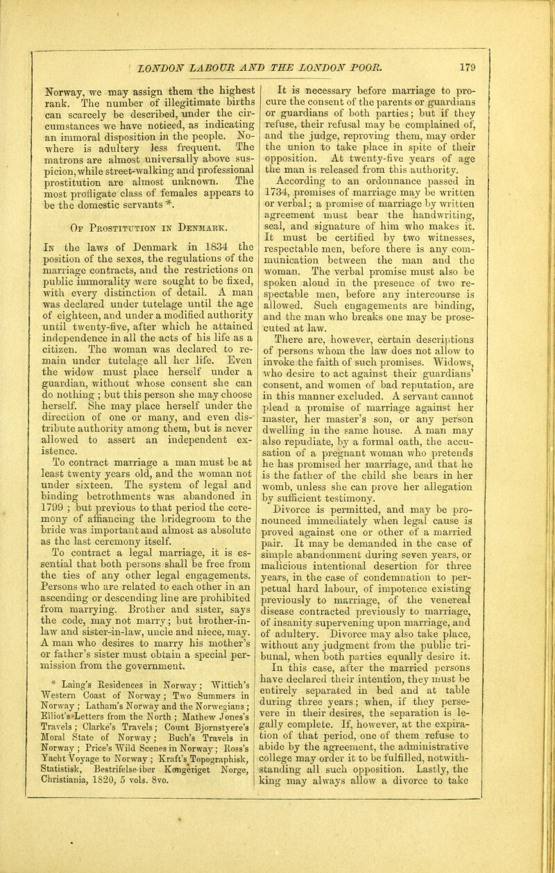 Norway, we may assign them the highest rank. The number of illegitimate births can scarcely be described, under the cir- cumstances we have noticed, as indicating an immoral disposition in the people. No- where is adultery less frequent. The matrons are almost universally above _ sus- picion, while street-walking and professional prostitution are almost unknown. The most profligate class of females appears to be the domestic servants Of Prostitution in Denmark. In the laws of Denmark in 1834 the position of the sexes, the regulations of the marriage contracts, and the restrictions on public immorality were sought to be fixed, with every distinction of detail. A man was declared under tutelage until the age of eighteen, and under a modified authority until twenty-five, after which he attained independence in all the acts of his life as a citizen. The woman was declared to re- main under tutelage all her life. Even the widow must place herself under a guardian, without whose consent she can do nothing ; but this person she may choose herself. She may place herself under the direction of one or many, and even dis- tribute authority among them, but is never allowed to assert an independent ex- istence. To contract marriage a man must be at least twenty years old, and the woman not under sixteen. The system of legal and binding betrothments was abandoned in 1799 ; but previous to that period the cere- mony of affiancing the bridegroom to the bride was important and almost as absolute as the last ceremony itself. To contract a legal marriage, it is es- sential that both persons shall be free from the ties of any other legal engagements. Persons who are related to each other in an ascending or descending line are prohibited from marrying. Brother and sister, says the code, may not marry; but brother-in- law and sister-in-law, uncle and niece, may. A man who desires to marry his mother's or father's sister must obtain a special per- mission from the government. * Laing's Residences in Norway; Wittich's Western Coast of Norway; Two Summers in Norway ; Latham's Norway and the Norwegians; Elliot's-Letters from the North ; Mathew Jones's Travels; Clarke's Travels; Count Bjornstyere's Moral State of Norway; Buch's Travels in Norway ; Price's Wild Scenes in Norway; Ross's Yacht Voyage to Norway ; Kraft's^Topographisk, Statistisk, Bestrifelse-iber Kongeriget Norge, Christiania, 1820, 5 vols. 8vo. It is necessary before marriage to pro- cure the consent of the parents or guardians or guardians of both parties; but if they refuse, their refusal may be complained of, and the judge, reproving them, may order the union to take place in spite of their opposition. At twenty-five years of age the man is released from this authority. According to an ordonnance passed in 1734, promises of marriage may be written or verbal; a promise of marriage by written agreement must bear the handwriting, seal, and signature of him who makes it. It must be certified by two witnesses, respectable men, before there is any com- munication between the man and the woman. The verbal promise must also be spoken aloud in the presence of two re- spectable men, before any intercourse is allowed. Such engagements are binding, and the man who breaks one may be prose- cuted at law. There are, however, certain descriptions of persons whom the law does not allow to invoke the faith of such promises. Widows, who desire to act against their guardians' consent, and women of bad reputation, are in this manner excluded. A servant cannot plead a promise of marriage against her master, her master's son, or any person dwelling in the same house. A man may also repudiate, by a formal oath, the accu- sation of a pregnant woman who pretends he has promised her marriage, and that he is the father of the child she bears in her womb, unless she can prove her allegation by sufficient testimony. Divorce is permitted, and may be pro- nounced immediately when legal cause is proved against one or other of a married pair. It may be demanded in the case of simple abandonment during seven years, or malicious intentional desertion for three years, in the case of condemnation to per- petual hard labour, of impotence existing previously to marriage, of the venereal disease contracted previously to marriage, of insanity supervening upon marriage, and of adultery. Divorce may also take place, without any judgment from the public tri- bunal, when both parties equally desire it. In this case, after the married persons have declared their intention, they must be entirely separated in bed and at table during three years; when, if they perse- vere in their desires, the separation is le- gally complete. If, however, at the expira- tion of that period, one of them refuse to abide by the agreement, the administrative college may order it to be fulfilled, notwith- standing all such opposition. Lastly, the king may always allow a divorce to take