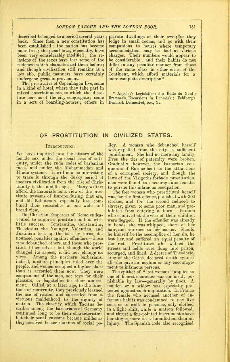 described belonged to a period several years back. Since then a new constitution has been established; the nation has become more free ; the penal laws, especially, have been very considerably modified; the re- lations of the sexes have lost some of the rudeness which characterized them before ; and though civilization still remains at a low ebb, public manners have certainly undergone great improvement. The prostitutes of Copenhagen live, some in a kind of hotel, where they take part in mixed entertainments, to which the disso- lute persons of the city congregate ; some in a sort of boarding-houses; others in private dwellings of their own; for they lodge in small rooms, and go with their companions to houses where temporary accommodation may be had at various charges. Their numbers would appear to be considerable; and their habits do not differ in any peculiar manner from those of the same class in other cities of the Continent, which afford materials for a more complete description*. * Angelot's Legislations des lltats du Nord ,* Bremner's Excursions in Denmark ; Feldborg's Denmark Delineated, &c, &c. OF PROSTITUTION IN CIVILIZED STATES. Introduction. We have inquired into the history of the female sex under the social laws of anti- quity, under the rude codes of barbarian races, and under the Mohammedan and Hindu systems. It will now be interesting to trace it through the dusky period of modern civilization from the rise of Chris- tianity to the middle ages. Many writers afford the materials for a view of the pros- titute systems of Europe during that era, and M. Rabuteaux especially has com- bined their researches in one wide and broad view. The Christian Emperors of Rome endea- voured to suppress prostitution, but with little success. Constantine, Constantius, Theodosius the Younger, Valentian, and Justinian took up the task by turns, de- nounced penalties against offenders—those who debauched others, and those who pros- tituted themselves; but though the world changed its aspect, it did not change its vices. Among the northern barbarians, indeed, austere principles ruled over the people, and women occupied a higher place than is accorded them now. They were companions of the men, not toys for their pleasure, or bagatelles for their amuse- ment. Called, at a later age, to the func- tions of maternity, they previously learned the use of reason, and succeeded from a virtuous maidenhood to the dignity of matron. The chastity which Tacitus de- scribes among the barbarians of Germany continued long to be their characteristic ; but their penal customs became milder as they received better maxims of social po- licy. A woman who debauched herself was expelled from the city—a sufficient punishment. She had no more any family. Even the ties of paternity were broken. Gradually, however, the barbarian con- querors of Europe bent to the attractions of a corrupted society, and though the laws of the Visigoths forbade prostitution, men were found to encourage and females to pursue this infamous occupation. The free woman who prostituted herself was, for the first offence, punished with 300 strokes, and for the second reduced to slavery, given to some poor man, and pro- hibited from entering a town. Parents who connived at the vice of their children were flogged. If the offender was already in bonds, she was whipped, shorn of her hair, and returned to her master. Should he himself be the accomplice of her sin, he lost her, and suffered an equal penalty of the rod. Prostitutes who walked the streets and fields were flung into prison, scourged, and fined. A decree of Theodoric, king of the Goths, declared death against all who gave an asylum or any encourage- ment to infamous persons. The epithet of  lost woman  applied to one of honest character was an insult pu- nishable by law—generally by fines. A maiden or a widow was especially pro- tected against such imputation. In France the female who accused another of in- famous habits was condemned to pay five sous, or to walk in penance, only clothed in a light shift, while a matron followed, and thrust a fine-pointed instrument above her thighs, more as a humiliation than an injury. The Spanish code also recognised