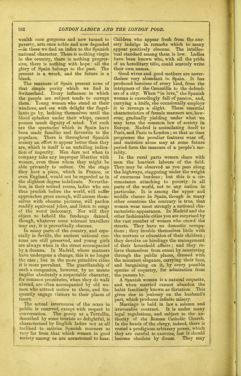 wealth once gorgeous and now turned to poverty, arts once noble and now degraded —in these we find an index to the Spanish national character. There is nothing virgin in the country, there is nothing progres- sive, there is nothing with hope : all the glory of Spain belongs to the past. The present is a wreck, and the future is a blank. The manners of Spain present none of that simple purity which we find in Switzerland. Every influence to which the people are subject tends to corrupt them. Young women who stand at their windows, and see with delight the flagel- lants go by, lashing themselves until the blood splashes under their whips, cannot possess much dignity of mind. Yet such are the spectacles' which in Spain have been made familiar and favourite to the populace. There is throughout Spanish society an effort to appear better than they are, which in itself is an unfailing indica- tion of impurity. Men dare not when in company take any improper liberties with women, even those whom they might be able privately to seduce. On the stage they hoot a piece, which in France, or even England, would not be regarded as in the slightest degree indelicate. Neverthe- less, in their retired rooms, ladies who are thus prudish before the world, will suffer approaches gross enough, will amuse them- selves with obscene pictures, will pardon readily equivocal jokes, and listen to songs of the worst indecency. Nor will they object to behold the fandango danced, though, whatever some tolerant travellers may say, it is proverbially obscene. In many parts of the country, and espe- cially in Seville, the ancient national cus- toms are still preserved, and young girls are always when in the street accompanied by a duenna. In Madrid, where manners have undergone a change, this is no longer the case ; but in the more primitive cities it is more prevalent. The guardianship of such a companion, however, by no means implies absolutely a respectable character, for common prostitutes, when they do walk abroad, are often accompanied by old wo- men who attract notice to them, and fre- quently engage visitors to their places of resort. The actual intercourse of the sexes in public is reserved, except with respect to conversation. The gossip at a Tertullia, described by some tourists as delightful, is characterized by English ladies not at all inclined to satirize Spanish manners as very far from that which women in good society among us are accustomed to hear. Children who appear fresh from the nur- sery indulge in remarks which to many appear positively obscene. The intellec- tual standard among them is low. Ladies have been known who, with all the pride of an hereditary title, could scarcely write their own names. Good wives and good mothers are never- theless very abundant in Spain. It has produced heroines of every kind, from the intriguers of the Camarilla to the defend- ers of a city. When  in love, the Spanish woman is exceedingly full of passion, and, carrying a knife, she occasionally employs it to revenge a slight. These essential characteristics of female manners are, how- ever, gradually yielding under what we may term the common law of society in Europe. Madrid is assimilating itself to Paris, and Paris to London ; so that as time progresses the peculiar features wear off, and statistics alone may at some future period form the measure of a people's mo- rality. In the rural parts women share with men the heaviest labours of the field. They may be observed as you pass along the highways, staggering under the weight of enormous burdens ; but this is a cir- cumstance attaching to poverty in all parts of the world, not to any nation in particular. It is among the upper and middle classes in Spain, though in many other countries the contrary is true, that women wear most strongly a national cha- racteristic appearance. In Madrid and the other fashionable cities you are surprised by the vast number of women who crowd the streets. They have no domestic occupa- tions ; they trouble themselves little with the nurture or education of their children ; they devolve on hirelings the management of their household affairs; and they re- lieve themselves from ennui by sauntering through the public places, dressed with the minutest elegance, carrying their fans, and bargaining on it, by every possible species of coquetry, for admiration from the passers by. A Spanish woman is a natural coquette, and when married cannot abandon the habit familiarly known as flirtation. This gives rise to jealousy on the husband's part, which produces infinite misery. Marriage is held in law a solemn and irrevocable contract. It is under many legal regulations, and subject to the au- thority of the Roman Catholic Church. In the hands of the clergy, indeed, there is vested a prodigious arbitrary power, which they are careful to exercise, lest it should become obsolete by disuse. They may