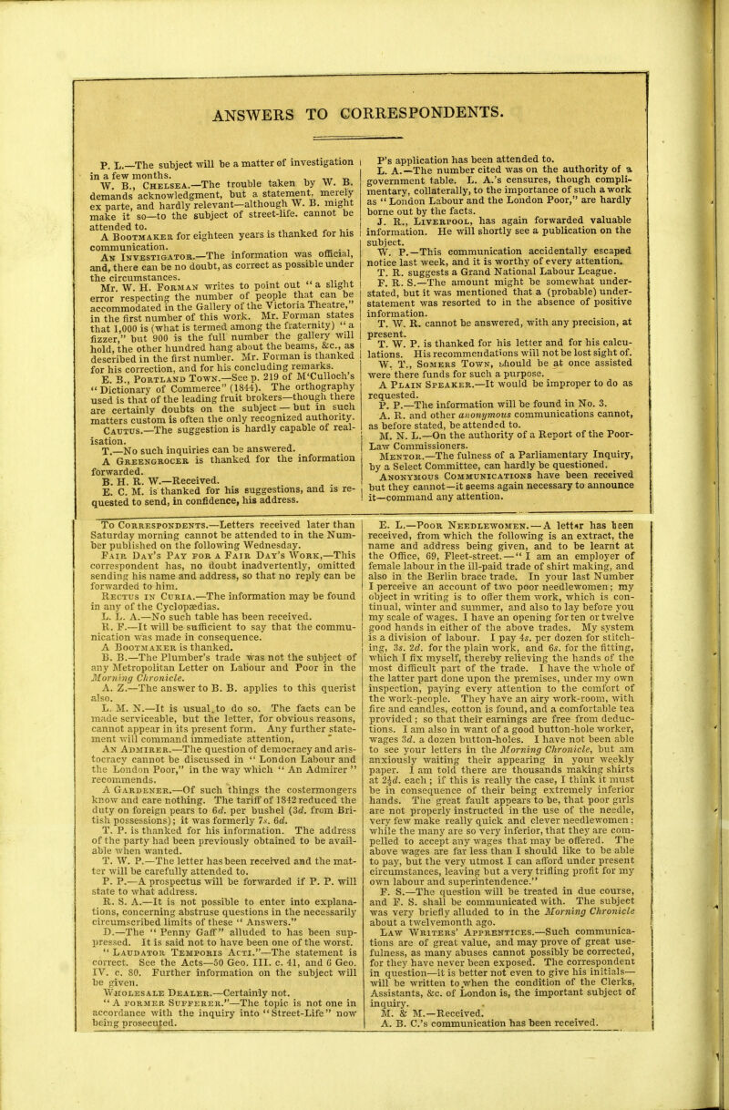 P. L.—The subject will be a matter of investigation i in a few months. ' W. B., Chelsea.—The trouble taken by W. B. demands acknowledgment, but a statement, merely ex parte, and hardly relevant—although W. B. might make it so—to the subject of street-life, cannot be attended to. . . . , . A Bootmaker for eighteen years is thanked tor his communication. . . An Investigator.—The information was official, and, there can be no doubt, as correct as possible under the circumstances. Mr W. H. Form an writes to point out a slight error respecting the number of people that can be accommodated in the Gallery of the Victoria Theatre, in the first number of this work. Mr. Forman states that 1,000 is (what is termed among the fraternity) ' a fizzer, but 900 is the full number the gallery will hold, the other hundred hang about the beams, &c, as described in the first number. Mr. Forman is thanked for his correction, and for his concluding remarks. E B Portland Town.—See p. 219 of M'Culloch s Dictionary of Commerce (1844). The orthography used is that of the leading fruit brokers—though there are certainly doubts on the subject —but in such matters custom is often the only recognized authority. Cautus.—The suggestion is hardly capable of real- isation. T —No such inquiries can be answered. A Greengrocer is thanked for the information forwarded. BUB W.——Received. E.' C. m! is thanked for his suggestions, and is re- quested to send, in confidence, his address. P's application has been attended to. L. A.—The number cited was on the authority of a government table. L. A.'s censures, though compli- mentary, collaterally, to the importance of such a work as  London Labour and the London Poor, are hardly borne out by the facts. J. R., Liverpool, has again forwarded valuable information. He will shortly see a publication on the subject. W. P.—This communication accidentally escaped notice last week, and it is worthy of every attention. T. R. suggests a Grand National Labour League. F. R. S.—The amount might be somewhat under- stated, but it was mentioned that a (probable) under- statement was resorted to in the absence of positive information. T. W. R. cannot be answered, with any precision, at present. T. W. P. is thanked for his letter and for his calcu- lations. His recommendations will not be lost sight of. W. T., Somers Town, should be at once assisted were there funds for such a purpose. A Plain Speaker.—It would be improper to do as requested. P. p.—The information will be found in No. 3. A. R. and other anonymous communications cannot, as before stated, be attended to. M. N. L.—On the authority of a Report of the Poor- Law Commissioners. Mentor.—The fulness of a Parliamentary Inquiry, by a Select Committee, can hardly be questioned. _ Anonymous Communications have been received but they cannot—it seems again necessary to announce it—command any attention. To Correspondents.—Letters received later than Saturday morning cannot be attended to in the Num- ber published on the following Wednesday. Fair Day's Pay for a Fair Day's Work,—This correspondent has, no doubt inadvertently, omitted sending his name and address, so that no reply can be forwarded to him. Rectus in Curia.—The information may be found j in any of the Cyclopaedias. L. L. A.—No such table has been received. R. F.—It will be sufficient to say that the commu- nication was made in consequence. A Bootmaker is thanked. B. B.—The Plumber's trade was not the subject of any Metropolitan Letter on Labour and Poor in the Morning Chronicle. A. Z.—The answer to B. B. applies to this querist also. L. M. N.—It is usual.to do so. The facts can be made serviceable, but the letter, for obvious reasons, cannot appear in its present form. Any further state- ment will command immediate attention, An Admirer.—The question of democracy and aris- tocracy cannot be discussed in  London Labour and the London Poor, in the way which  An Admirer  recommends. A Gardener.—Of such things the costermongers know and care nothing. The tariff of 1842 reduced the duty on foreign pears to 6d. per bushel {3d. from Bri- tish possessions); it was formerly 7s. 6d. T. P. is thanked for his information. The address of the party had been previously obtained to be avail- able when wanted. T. W. P.—The letter has been received and the mat- ter will be carefully attended to. P. P.—A prospectus will be forwarded if P. P. will state to what address. R. S. A.—It is not possible to enter into explana- tions, concerning abstruse questions in the necessarily circumscribed limits of these  Answers. D.—The  Penny Gaff alluded to has been sup- pressed. It is said not to have been one of the worst.  Laudator Temporis Acti.—The statement is correct. See the Acts—50 Geo. III. c. 41, and G Geo. IV. c. 80. Further information on the subject will be given. Wholesale Dealer.—Certainly not. A former Sufferer.—The topic is not one in accordance with the inquiry into Street-Life now being prosecuted. E. L.—Poor Needlewomen. — A letter has lieen received, from which the following is an extract, the name and address being given, and to be learnt at the Office, 69, Fleet-street. — I am an employer of female labour in the ill-paid trade of shirt making, and also in the Berlin brace trade. In your last Number I perceive an account of two poor needlewomen; my object in writing is to offer them work, which is con- tinual, winter and summer, and also to lay before you my scale of wages. I have an opening for ten or twelve good hands in either of the above trades. My system is a division of labour. I pay 4s. per dozen for stitch- ing, 3s. 2d. for the plain work, and 6s. for the fitting, which I fix myself, thereby relieving the hands of the most difficult part of the trade. I have the whole of the latter part done upon the premises, under my own inspection, paying every attention to the comfort of the work-people. They have an airy work-room, with fire and candles, cotton is found, and a comfortable tea provided ; so that their earnings are free from deduc- tions. I am also in want of a good button-hole worker, wages 3d. a dozen button-holes. I have not been able to see your letters in the Morning Chronicle, but am anxiously waiting their appearing in your weekly paper. I am told there are thousands making shirts at 2\d. each ; if this is really the case, I think it must be in consequence of their being extremely inferior hands. The great fault appears to be, that poor girls are not properly instructed in the use of the needle, very few make really quick and clever needlewomen : while the many are so very inferior, that they are com- pelled to accept any wages that may be offered. The above wages are far less than I should like to be able to pay, but the very utmost I can afford under present circumstances, leaving but a very trifling profit for my own labour and superintendence. F. S.—The question will be treated in due course, and F. S. shall be communicated with. The subject was very briefly alluded to in the Morning Chronicle about a twelvemonth ago. Law Writers' Apprentices.—Such communica- tions are of great value, and may prove of great use- fulness, as many abuses cannot possibly be corrected, for they have never been exposed. The correspondent in question—it is better not even to give his initials— will be written to .when the condition of the Clerks, Assistants, &c. of London is, the important subject of inquiry. M. & M.—B,eceived. A. B. C.'s communication has been received.