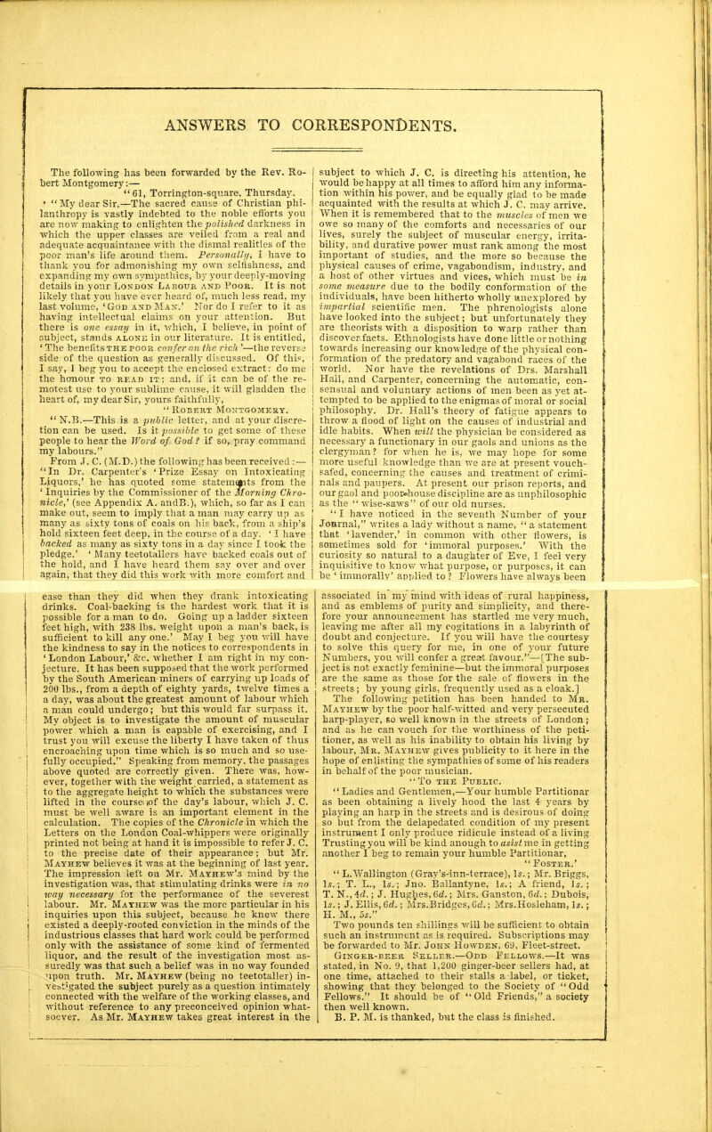 The following has been forwarded by the Rev. Ro- bert Montgomery:— 61, Torrington-square, Thursday. • My dear Sir,—The sacred cause of Christian phi- lanthropy is vastly indebted to the noble efforts you are now making to enlighten the polished darkness in which the upper classes are veiled from a real and adequate acquaintance with the dismal realities of the poor man's life around them. Personally, I have to thank you for admonishing my own selfishness, and expanding my own sympathies, by your deeply-moving details in your London Labour and Poor. It is not likely that you have ever heard of, much less read, my last volume, 'God and Man.' Nor do I refer to it as having intellectual claims on your attention. But there is one essay in it, which, I believe, in point of subject, stands alone in our literature. It is entitled, ' The benefits the poor confer on the rich '—the reverse side of the question as generally discussed. Of this, I say, I beg you to accept the enclosed extract: do me the honour to read it ; and, if it can be of the re- motest use to your sublime cause, it will gladden the heart of, my dear Sir, yours faithfully, Robert Montgomery.  N.B.—This is a public letter, and at your discre- tion can be used. Is it possible to get some of these people to hear the Word of God? if so, pray command my labours. From J. C. (M.D.)the following has been received:— In Dr. Carpenter's 'Prize Essay on Intoxicating Liquors,' he has quoted some statemqiits from the ' Inquiries by the Commissioner of the Morning Chro- nicle,' (see Appendix A. andB.), which, so far as I can make out, seem to imply that a man may carry up as many as sixty tons of coals on his back, from a ship's hold sixteen feet deep, in the course of a day. ' I have backed as many as sixty tons in a day since I took the pledge.' ' Many teetotallers have backed coals out of the hold, and I have heard them say over and over again, that they did this work with more comfort and ease than they did when they drank intoxicating drinks. Coal-backing is the hardest work that it is possible for a man to do. Going up a ladder sixteen feet high, with 238 lbs. weight upon a man's back, is sufficient to kill any one.' May I beg you will have the kindness to say in the notices to correspondents in ' London Labour,' &c. whether I am right in my con- jecture. It has been supposed that the work performed by the South American-miners of carrying up loads of 200 lbs., from a depth of eighty yards, twelve times a a day, was about the greatest amount of labour which a man could undergo; but this would far surpass it. My object is to investigate the amount of muscular I power which a man is capable of exercising, and I j trust you will excuse the liberty I have taken of thus encroaching upon time which is so much and so use- i fully occupied. Speaking from memory, the passages above quoted are correctly given. There was, how- i ever, together with the weight carried, a statement as • to the aggregate height to which the substances were lifted in the course; tof the day's labour, which J. C. must be well aware is an important element in the calculation. The copies of the Chronicle in which the ! Letters on the London Coal-whippers were originally printed not being at hand it is impossible to refer J. C. to the precise date of their appearance; but Mr. Mayhew believes it was at the beginning of last year. The impression left on Mr. Mayhew's mind by the investigation was, that stimulating drinks were in no way necessary for the performance of the severest I labour. Mr. Mayhew was the more particular in his ; inquiries upon this subject, because he knew there 1 existed a deeply-rooted conviction in the minds of the j industrious classes that hard work could be performed \ only with the assistance of some kind of fermented j liquor, and the result of the investigation most as- suredly was that such a belief was in no way founded upon truth. Mr. Mayhew (being no teetotaller) in- : ve&iigated the subject purely as a question intimately connected with the welfare of the working classes, and ; without reference to any preconceived opinion what- soever. As Mr. Mayhew takes great interest in the | subject to which J. C. is directing his attention, he j would be happy at all times to afford him any informa- tion within his power, and be equally glad to be made acquainted with the results at which J. C. may arrive. When it is remembered that to the muscles of men we owe so many of the comforts and necessaries of our lives, surely the subject of muscular energy, irrita- bility, and durative power must rank among the most important of studies, and the more so because the physical causes of crime, vagabondism, industry, and a host of other virtues and vices, which must be in some measure due to the bodily conformation of the individuals, have been hitherto wholly unexplored by impartial scientific men. The phrenologists alone have looked into the subject; but unfortunately they are theorists with a disposition to warp rather than discover facts. Ethnologists have done little or nothing towards increasing our knowledge of the physical con- formation of the predatory and Vagabond races of the world. Nor have the revelations of Drs. Marshall Hall, and Carpenter, concerning the automatic, con- sensual and voluntary actions of men been as yet at- | tempted to be applied to the enigmas of moral or social philosophy. Dr. Hall's theory of fatigue appears to throw a flood of light on the causes of industrial and idle habits. When will the physician be considered as necessary a functionary in our gaols and unions as the clergyman? for when he is, we may hope for some more useful knowledge than we are at present vouch- safed, concerning the causes and treatment of crimi- nals and paupers. At present, our prison reports, and our gaol and poor»house discipline are as unphilosophic as the  wise-saws of our old nurses. [ I have noticed in the seventh Number of your I Journal, writes a lady without a name,  a statement | that ' lavender,' in common with other flowers, is I sometimes sold for 'immoral purposes.' With the j j curiosity so natural to a daughter of Eve, I feel very 1 inquisitive to know what purpose, or purposes, it can J I be ' immorally' applied to ? Flowers have always been \ associated in my mind with ideas of rural happiness, and as emblems of purity and simplicity, and there- fore your announcement has startled me very much, leaving me after all my cogitations in a labyrinth of doubt and conjecture. If you will have the courtesy to solve this query for me, in one of your future Numbers, you will confer a great favour.—[The sub- ( jectis not exactly feminine—but the immoral purposes I are the same as those for the sale of flowers in the streets; by young girls, frequently used as a cloak.] The following petition has been handed to Mr. Mayhew by the poor half-witted and very persecuted harp-player, so well known in the streets of London ; and as he can vouch for the worthiness of the peti- tioner, as well as his inability to obtain his living by labour, Mr. Mayhew gives publicity to it here in the hope of enlisting the sympathies of some of his readers in behalf of the poor musician.  To the Public. Ladies and Gentlemen,—Your humble Partitionar as been obtaining a lively hood the last 4 years by- playing an harp in the streets and is desirous of doing so but from the delapedated condition of my present instrument I only produce ridicule instead of a living Trusting you will be kind anough to asistme in getting another I beg to remain your humble Partitionar,  Foster.'  L.Wallington (Gray's-inn-terrace), Is.; Mr. Briggs, Is.; T. L., Is.; Jno. Ballantyne, Is.; A friend, Is.; T. N., 4d.; J. Hughes, 6d.; Mrs. Ganston, 6d,; Dubois, Is.; J. Ellis, Gd.; Mrs.Bridges, Gd.; Mrs.Hosleham, Is.; H. M., 5s. Two pounds ten shillings will be sufficient to obtain such an instrument as is required. Subscriptions may be forwarded to Mr. John Howden. 69, Fleet-street. Ginger-beer Seller.—Odd Fellows.—It was stated, in No. 9, that 1,200 ginger-beer sellers had, at one time, attached to their stalls a label, or ticket, showing that they belonged to the Society of Odd Fellows. It should be of Old Friends, a society then well known. B. P. M. is thanked, but the class is finished.