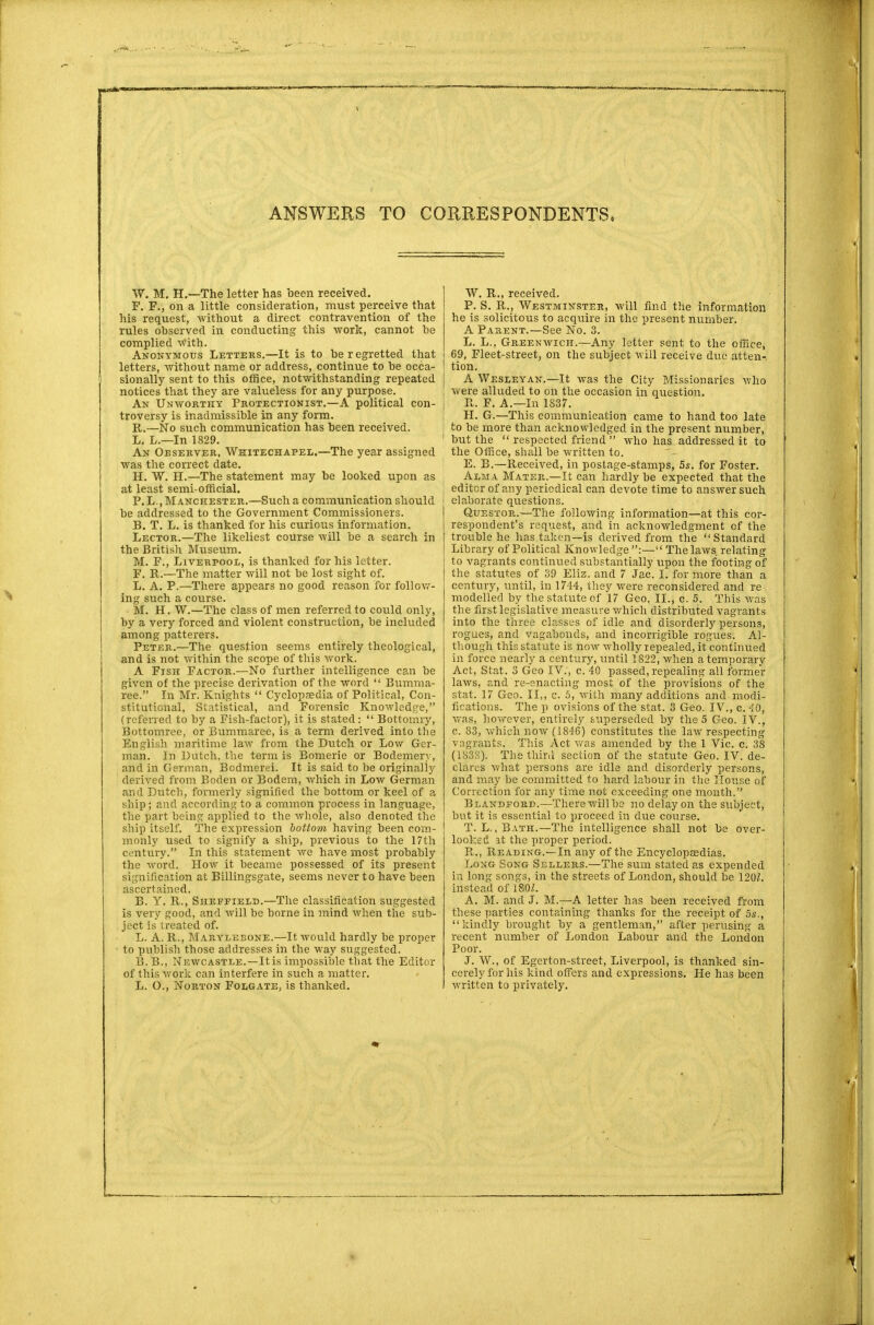 W. M. H.—The letter has been received. F. F., on a little consideration, must perceive that his request, without a direct contravention of the rules observed in conducting this work, cannot be complied with. Anonymous Letters.—It is to be regretted that letters, without name or address, continue to be occa- sionally sent to this office, notwithstanding repeated notices that they are valueless for any purpose. An Unworthy Protectionist.—A political con- troversy is inadmissible in any form. R.—No such communication has been received. L. L.—In 1829. An Oeserver, Whitechapel.—The year assigned was the correct date. H. W. H.—The statement may be looked upon as at least semi-official. P. L., Manchester.—Such a communication should be addressed to the Government Commissioners. B. T. L. is thanked for his curious information. Lector.—The likeliest course will be a search in the British Museum. M. F., Liverpool, is thanked for his letter. F. R.—The matter will not be lost sight of. L. A. P.—There appears no good reason for follow- ing such a course. M. H. W.—The class of men referred to could only, by a very forced and violent construction, be included among patterers. Peter.—The question seems entirely theological, and is not within the scope of this work. A Fish Factor.—No further intelligence can be given of the precise derivation of the word  Bumma- ree. In Mr. Knights  Cyclopaedia of Political, Con- stitutional, Statistical, and Forensic Knowledge, (referred to by a Fish-factor), it is stated:  Bottomry, Bottomree, or Bummaree, is a term derived into the English maritime law from the Dutch or Low Ger- man. In Dutch, the term is Bomerie or Bodemery, and in German, Bodmerei. It is said to be originally derived from Boden or Bodem, which in Low German and Dutch, formerly signified the bottom or keel of a ship; and according to a common process in language, the part being applied to the whole, also denoted the ship itself. The expression bottom having been com- monly used to signify a ship, previous to the 17th century. In this statement we have most probably the word. How it became possessed of its present signification at Billingsgate, seems never to have been ascertained. B. Y. R., Sheffield.—The classification suggested is very good, and will be borne in mind when the sub- ject is treated of. L. A. R., Marylebone.—It would hardly be proper to publish those addresses in the way suggested. B. B., Newcastle.—It is impossible that the Editor of this work can interfere in such a matter. L. O., Norton Folgate, is thanked. W. R., received. P. S. R., Westminster, will find the information he is solicitous to acquire in the present number. A Parent.—See No. 3. L. L., Greenwich.—Any letter sent to the office, 69, Fleet-street, on the subject will receive due atten-, tion. A Wesleyan.—It was the City Missionaries who were alluded to on the occasion in question. R. F. A.—In 1837. H. G.—This communication came to hand too late to be more than acknowledged in the present number, 1 but the  respected friend  who has addressed it to the Office, shall be written to. E. B.—Received, in postage-stamps, 5s. for Foster. Alma Mater.—It can hardly be expected that the editor of any periodical can devote time to answer such elaborate questions. Questor.—The following information—at this cor- respondent's request, and in acknowledgment of the trouble he has taken—is derived from the Standard Library of Political Knowledge :— The laws relating to vagrants continued substantially upon the footing of the statutes of 39 Eliz. and 7 Jac. I. for more than a century, until, in 1744, they were reconsidered and re modelled by the statute of 17 Geo, II., c. 5. This was the first legislative measure which distributed vagrants into the three classes of idle and disorderly persons, rogues, and vagabonds, and incorrigible rogues. Al- though this statute is now wholly repealed, it continued in force nearly a century, until 1822, when a temporary Act, Stat. 3 Geo IV., c. 40 passed, repealing all former laws, and re-enacting most of the provisions of the stat. 17 Geo. II,, c. 5, with many additions and modi- fications. The p ovisions of the stat. 3 Geo. IV., c. 40, was, however, entirely superseded by the 5 Geo. IV., c. 83, which now (1846) constitutes the law respecting vagrants. This Act was amended by the 1 Vic. c. 38 (1838). The third section of the statute Geo. IV. de- clares what persons are idle and disorderly persons, and may he committed to hard labour in the House of Correction for any time not exceeding one month. Blandford.—There will be no delay on the subject, but it is essential to proceed in due course. T. L., Bath.—The intelligence shall not be over- looked at the proper period. R., Reading.—In any of the Encyclopaedias. Long Song Sellers.—The sum stated as expended in long songs, in the streets of London, should be 1202. instead of 180L A. M. and J. M.—A letter has been received from these parties containing thanks for the receipt of 5s., kindly brought by a gentleman, after perusing a recent number of London Labour and the London Poor. J. W., of Egerton-street, Liverpool, is thanked sin- cerely for his kind offers and expressions. He has been written to privately.