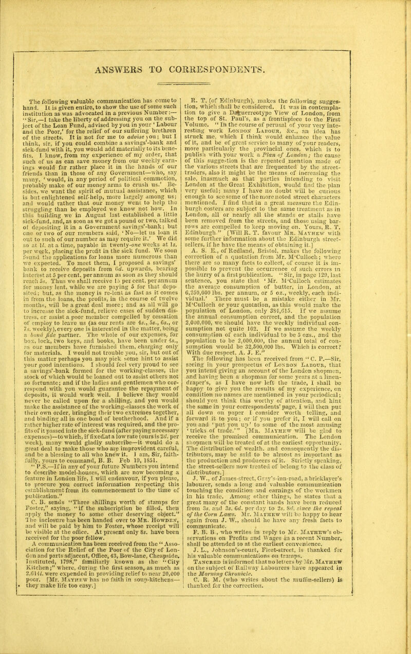 The following valuable communication has come to I hand. It is given entire, to show the use of some such institution as was advocated in a previous Number:— Sir,—I take the liberty of addressing you on the sub- ject of the Loan Fund, advised by you in your ' Labour and the Poor,' for the relief of our suffering brethren of the streets. It is not for me to advise jou; but I think, sir, if you could combine a savings'-bank and sick-fund with it, you would add materially to its bene- fits. I know, from my experience of my order, that such of us as can save money from our weekly earn- ings would far rather place it in the hands of our friends than in those of any Government—who, say many, ' would, in any period of political commotion, probably make of our money arms to crush us.' Be- sides, we want the spirit of mutual assistance, which is but enlightened self-help, more largely among us; and would rather that our money went to help the struggling than be employed we know not how. In this building we in August last established a little sick-fund, and, as soon as we got a pound or two, talked of depositing it in a Government savings'-bank; but cne or two of our members said, ' No—let us loan it out to such of our number as may require it.' We did so at U. at a time, payable in twenty-owe weeks at Is. per we.ek, placing the profit in the sick fund. We soon found the applications for loans more numerous than we expected. To meet them, I proposed a savings' i bank to receive deposits from Gd. upwards, bearing interest at 5 per cent, per annum as soon as they should reach 5s. Thus we shall receive 1ft per cent, per annum for money lent, while we are paying 5 for that depo- sited; but, as the money is re-lent as fast as it comes in from the loans, the profits, in the course of twelve months, will be a great deal more; and as all will go to increase the sick-fund, relieve cases of sudden dis- tress, or assist a poor member compelled by cessation of employ to leave us (as our rents are 4s., 5s., 6s., or 7s. weekly),every one is interested in the matter, being a bond fide partner. The whole of our expenses, for box, lock, two keys, and books, have been under 4-s., as our members have furnished them, charging only for materials. I would not trouble you, sir, but out of this matter perhaps you may pick some hint to assist your good intentions. I should feel very proud to see a sav'ings'-bank formed for the working-classes, the stock of which would be loaned out to assist others not so fortunate; and if the ladies and gentlemen who cor- respond with you would guarantee the repayment of deposits, it would work well. I believe they would never be called upon for a shilling, and you would make the assistance of the working-classes the work of their own order, bringing their two extremes together, and binding all in one bond of brotherhood. And if a rather higher rate of interest was required, and the pro- fits of it passed into the sick-fund (after paying necessary expenses)—to which, if fixectata low rate (ours is 2d. per week), many would gladly subscribe—it would do a great deal to make those who are improvident careful, and be a blessing to all who knew it. I am, Sir, faith- fully, yours to command, B. B. Feb 19, 1851. j  P.S.—If in any of your future Numbers you intend I to describe model-houses, which are now becoming a j feature in London life, I will endeavour, if you please, to procure you correct information respecting this establishment from its commencement to the time of publication. C. B. sends Three shillings worth of stamps for Foster, saying, if the subscription be filled, then apply the money to some other deserving object. I lie inclosure has been handed over to Mr. Howden, and will be paid by him to Foster, whose receipt will be visible at the office. At present only 8s. have been received for the poor fellow. A communication has been received from the  Asso- ciation for the Belief of the Poor of the City of Lon- don and parts adjacent, Office, 43, Bow-lane, Cheapside. Instituted, 1798, familiarly known as the City Kitchen; where, during the first season, as much as 2,GHY. were expended in providing relief to near 20,000 poor. [Mr. Mayhew has no faith in soup-kitchens— • they make life too easy.] _ R. T. (of Edinburgh), makes the following sugges- tion, Which shall be considered. It was in contempla- I tion to give a Daguerreotype View of London, from the top of St. Paul's, as a frontispiece to the First t Volume.  In the course of perusal of your very inte- \ resting work London Labour, &c, an idea has struck me, which I think would enhance the value of it, and be of great service to many of your readers, more particularly the provincial ones, which is to publish with your work a Plan of London; the cause of this suggestion is the repeated mention made of the various streets that are frequented by the street- traders, also it might be the means of increasing the sale, inasmuch as that parties intending to visit London at the Great Exhibition, would find the plan ( very useful; many I have no doubt will be curious f enough to see seme of t he more noted street characters j mentioned. I find that in a great measure the Edin- ! burgh costers are subject to the same treatment as in \ London, all or nearly all the stands or stalls have j been removed from the streets, and those using bar- \ rows are compelled to keep moving on. Yours, R. T. { Edinburgh  [Will R. T. favour Mr. Mayhew with some further information about the Edinburgh street- j sellers, if he have the means of obtaining it.] A. S. E., of Redland, Bristol, makes the following I correction of a quotation from Mr. M'Culloch; where there are so many facts to collect, of course it is im- possible to prevent the occurrence of such errors in the hurry of a first publication.  Sir, in page 129, last sentence, you state that 'Mr. M'Culloch estimates the average consumption of butter, in London, at 0,250,000 lbs. per annum, or 5 oz., weekly, each indi- vidual.' There must be a mistake either in Mr. M'Culloch or your quotation, as this would make the population of London, only 384,615. If we assume the annual consumption correct, and the population 2,000,000, we should have the weekly individual con- sumption not quite 102. If we assume the weekly- consumption of each individual to be 5 ozs., and the population to be 2,000,000, the annual total of con- sumption would be 32,500,000 lbs. Which is correct? With due respect, A. J. E. The following has been received from  C. P.—Sir, seeing in your prospectus of London Labour, that you intend giving an account of the London shopmen, and having been a shopman for some years at a linen- draper's, as I have now left the trade, I shall be happy to give you the results of my experience, on condition no names are mentioned in your periodical; should you think this worthy of attention, and hint the same in your correspondents' page, I will then pur all down on paper I consider worth telling, and forward it to you; or if you prefer it, I will call on you and ' put you up' to some of the most amusing ' tricks of trade.' [Mr. Mayhew will be glad to receive the promised communication. The London shopmen will be treated of at the earliest opportunity. The distribution of wealth, and consequently the dis- tributors, may be said to be almost as important as the production and producers of it. Strictly speaking, the street-sellers now treated of belong to the class of distributors.] J. W., of James-street, Gray's-inn-road, a bricklayer's \ labourer, sends a long and valuable communication touching the condition and earnings of the wrorkmen in his trade. Among other things, he states that a great many of the constant hands have been reduced from 3s. and 3s. Gd. per day to 2s. Sri. since the repeal of the Corn Laws. Mr. Mav/hew will be happy to hear again from J. W., should he have any fresh facts to communicate. , F. B. B , who writes in reply to Mr. Mayhew's ob- servations on Profits and Wages in a recent Number, shall be attended to at the earliest convenience. J. L., Johnson's-court, Fleet-street, is thanked for his valuable communications on tramps. Tancred is informed that no letters by Mr. Mayhew on the subject of Railway Labourers have appeared in the Morning Chronicle. C. R. M. (who writes about the muffm-sellers) is thanked for the correction.