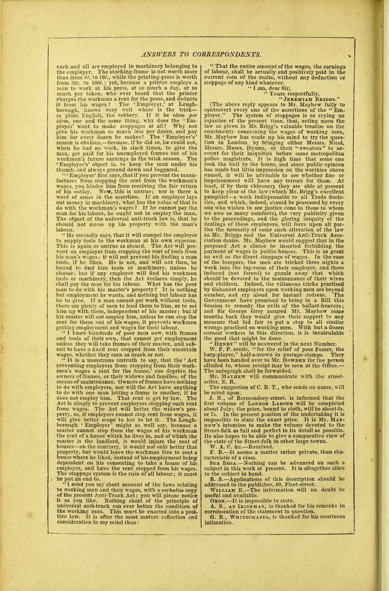 each and all are employed in machinery belonging to the employer. The stocking-frame is not worth more than from 51. to 10/., while the printing-press is worth from 30/. to 100/.; yet, because a printer employs a man to work at his press, at so much a day, or so much per token, who ever heard that the printer charges the workman a rent for the press, and deducts it from his wages ? The ' Employer,' at Lough- borough, knows very well where is the trick— in plain English, the robbery. If it be idem per idem, one and the same thing, why does the ' Em- ployer' want to make stoppages at all? Why not give his workman so much less per dozen, and pay him for every dozen he makes? The 'Employer's' reason is obvious,—because, if he did so, he could not, when he had no work, in slack times, to give the man, get paid for his unemployed frames out of his workman's future earnings in the brisk season. The ' Employer's' object is, to keep the man under his thumb, and always ground down and beggared.  ' Employer' first says, that if you prevent the manu- facturer from stopping the rent from the workman's wages, you hinder him from receiving the fair return of his outlay. Now, this is untrue; nor is there a word of sense in the assertion. If an employer lays out money in machinery, what has the value of that to do with the workman's wages ? If he cannot pay the man for his labour, he ought not to employ the man. The object of the universal anti-truck law is, that he should not nurse up his property with the man's labour.  He secondly says, that it will compel the employer to supply tools to the workman at his own expense. This is again as untrue as absurd. The Act will pre- vent an employer from stopping the rent of tools from his man's wages; it will not prevent his finding a man tools, if he likes. He is not, and will not then, be bound to find him tools or machinery, unless he choose; but if any employer will find his workman tools or machinery, then the Act declares simply, he shall pay the man for his labour. What has the poor man to do with his master's property ? It is nothing but employment he wants, and nothing but labour has he to give. If a man cannot get work without tools, there are plenty of men to lend them to him, or to set him up with them, independent of his master; but if his master will not employ him, unless he can stop the rent for them out of his wages, it prevents workmen getting employment and wages for their labour.  I know hundreds of poor men now, with frames and tools of their own, that cannot get employment unless they will take frames of their master, and sub- mit to have a fixed rent stopped from their uncertain wages, whether they earn as much or not. It is a monstrous untruth to say, that the ' Act preventing employers from stopping from their work- men's wages a rent for the frame,' can deprive the owners of frames, or their widows and families, of the means of maintenance. Owners of frames have nothing to do with employers, nor will the Act have anything to do with one man letting a frame to another, if be does not employ him. That rent is got by law. The Act is simply to prevent employers stopping such rent from wages. The Act will better the widow's pro- perty, as, if employers cannot stop rent from wages, it will give better scope to her to let it. The Lough- borough ' Employer' might as well say, because a master cannot stop from the wages of his workman the rent of a house which he lives in, and of which the master is the landlord, it would injure the rent of houses—on the contrary, it would not only better that property, but would leave the workman free to rent a house where he liked, instead of his employment being dependent on his consenting to take a house of his employer, and have the rent stopped from his wages. The stoppage system is the ruin of all labour; it must be put an end to.  I send you my short account of the laws relating to working men and their wages, with a verbatim copy of the present Anti-Truck Act; you will please notice it as you like. Nothing short of the principle of universal anti-truck can ever better the condition of the working man. This must be enacted into a posi- tive law. It is after the most mature reflection and consideration in my mind thus:  That the entire amount of the wages, the earnings of labour, shall be actually and positively paid in the current coin of the realm, without any deduction or stoppage of any kind whatever.  I am, dear Sir,  Yours respectfully, Jeremiah Briggs. [The above reply appears to Mr. Mayhew fully to controvert every one of the assertions of the  Em- ployer. The system of stoppages is so crying an injustice of the present time, that, acting upon the law as given in Mr. Brigg's valuable treatise on the enactments concerning the wages of working men, Mr. Mayhew has made up his mind to try the ques- tion in London, by bringing either Messrs. Nicol, Messrs. Moses, Hyams, or their sweaters to ac- count for their iniquities before some metropolitan police magistrate. It is high time that some one took the bull by the horns, and since public opinion has made but little impression on the worthies above named, it will be advisable to see whether fine or imprisonment will have any terrors for them. At least, if by their chicanery they are able at present to keep clear of the law (which Mr. Brigg's excellent pamphlet—a work indispensable to all Trade Socie- ties, and which, indeed, should be possessed by every one who wishes to see justice done to those to whom we owe so many comforts), the very publicity given to the proceedings, and the glaring iniquity of the dealings of these employers, will force upon all par- ties the necessity of some such alteration of the law as. Mr. Briggs and the Universal Anti-Truck Asso- ciation desire. Mr. Mayhew would suggest that in the proposed Act a clause be inserted forbidding the payment of wages in public-houses. This is as great an evil as the direct stoppage of wages. In the case of the lumpers, the men are tricked three nights a week into the tap-room of their employer, and there induced (not forced) to guzzle away that which should be devoted to the maintenance of their wives and children. Indeed, the villanous tricks practised by dishonest employers upon working men are beyond number, and cry aloud for instant redress. The Government have promised to bring in a Bill this Session to remedy the evils of the ballast-heavers; and Sir George Grey assured Mr. Mayhew some months back they would give their support to any measure that bid fair to put a stop to all similar wrongs practised on working men. With but a dozen earnest workers in this direction, it is incalculable the good that might be done.  Henry will be answered in the next Number. W. F. P. sends, for the relief of poor Foster, the harp-player, half-a-crown in postage-stamps. They have been handed over to Mr. Howden for the person alluded to, whose receipt may be seen at the Office.— The autograph shall be forwarded. Mr, Mayhew will communicate with the street- seller, E. R. The suggestion of C. B. T., who sends no name, will be acted upon. J. N., of Bermondsey-street. is informed that the first volume of London Labour will be completed about July; the price, bound in cloth, will be about 6s. or 7s. In the present position of the undertaking it is impossible to state the exact price. It is Mr. May- hew's intention to make the volume devoted to the Street-folk as full and perfect in its detail as possible. He also hopes to be able to give a comparative view of the state of the Street-folk in other large towns. W. A. C. &c—Received. F. B.—It seems a matter rather private, than cha- racteristic of a class. Sub Rosa.—Nothing can be advanced on such a subject in this work at present. It is altogether alien to the subject in hand. B. S.—Applications of this description should be addressed to the publisher, 69, Fleet-street. William R.—The information will no doubt be useful and available. Oxon.—It is impossible to state. A. S., an Irishman, is thanked for his remarks in corroboration of the statement in question. G. R., Whitechapel, is thanked for his courteous intimation.