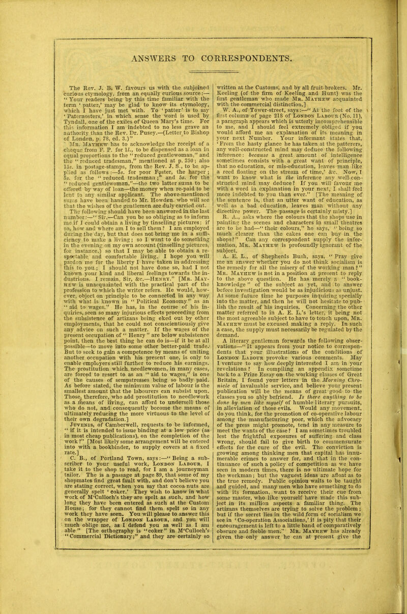 The Rev. J. B. W. favours us with the subjoined curious etymology, from an equally curious source :—  Your readers being by this time familiar with the term ' patter,' may be glad to know its etymology, which I have just met with. To 'patter' is to say ' Paternosters,' in which sense the word is used by Tyndall, one of the exiles of Queen Mary's time. For this information I am indebted to no less grave an authority than the Rev. Dr. Pusey.—(Letter to Bishop of London, p. 78, ed. 3.)  Mr. Mayhew has to acknowledge the receipt of a cheque from F. P. for \L, to be dispensed as a loan in equal proportions to the reduced gentlewoman, and the  reduced tradesman, mentioned at p. 250; also 15s. in postage-stamps, from the Rev. J. S., to be ap- plied as follows :—5s. for poor Foster, the harper ; 5s. for the  reduced tradesman and 5s. for the reduced gentlewoman,—the two latter sums to be offered by way of loan—the money when re-paid to be lent to any similar applicant. The above-mentioned sums have been handed to Mr. Howden. who will see that the wishes of the gentlemen are duly carried out. The following should have been answered in the last number:— Sir,—Can you be so obliging as to inform me if I could obtain a living by tinselling pictures; if so, how and where am I to sell them ? I am employed during the day, but that does not bring me in a suffi- ciency to make a living; so I want to do something in the evening on my own account (tinselling pictures, for instance,) so that I may be able to obtain a re- spectable and comfortable living. I hope you will pardon me for the liberty I have taken in addressing this to you ; I should not have done so, had I not known your kind and liberal feelings towards the in- dustrious. I remain, Sir, &c.—Henry. [Mr. May- hew is unacquainted with the practical part of the profession to which the writer refers. He would, how- ever, object on principle to be connected in any way with what is known in  Political Economy as an  aid to wages. He has, in the course of his in- quiries, seen so many injurious effects proceeding from the subsistence of artizans being eked out by other employments, that he could not conscientiously give any advice on such a matter. If the wages of the present occupation of  Henry  are below subsistence point, then the best thing he can do is—if it be at all possible—to move into some other better-paid trade. But to seek to gain a competence by means of uniting another occupation with his present one, is only to enable employers still further to reduce his earnings. The prostitution which, needlewomen, in many cases, are forced to resort to as an  aid to wages, is one of the causes of sempstresses being so badly paid. As before stated, the minimum value of labour is the smallest amount that the labourers can subsist upon. Those, therefore, who add prostitution to needlework as a means of living, can afford to undersell those who do not, and consequently become the means of ultimately reducing the more virtuous to the level of their own degradation.] Juvenis, of Camberwell, requests to be informed,  if it is intended to issue binding at a low price (as in most cheap publications), on the completion of the work ? [Most likely some arrangement will be entered into with a bookbinder, to supply covers at a fixed rate.] C. B., of Portland Town, says:— Being a sub- scriber to your useful work, London Labour, I take it to the shop to read, for I am a journeyman tailor. The is a passage at page 89, that some of my shopmates find great fault with, and don't believe you are stating correct, when you say that cocoa nuts are generally spelt ' coker.' They wish to know in what work of M'Culloch's they are spelt as such, and how long they have been entered as such at the Custom House; for they cannot find them spelt so in any work they have seen. You will please to answer this on the wrapper of London Labour, and you will much oblige me, as I defend you as well as I am able  [The orthography is coker in M'Culloch's Commercial Dictionary; and they are certainly so written at the Customs, and by all fruit-brokers. Mr. Keeling (of the firm of Keeling and Hunt) was the first gentleman who made Mr. Mayhew acquainted with the commercial distinction.] W. A., of Tower-street, says:—-At the foot of the first column of page 218 of London Labour (No. 11), a paragraph appears which is utterly incomprehensible to me, and I should feel extremely obliged if you would afford me an explanation of its meaning in your next Number. Your informant states that, ' From the hasty glance he has taken at the patterers, any well-constructed mind may deduce the following inference: because a great amount of intelligence sometimes consists with a great want of principle, that no education, or mis-education, leaves man like a reed floating on the stream of time,' &c. Now, I want to know what is the inference any well-con- structed mind may deduce? If you will favour me with a word in explanation in your next, I shall feel more indebted to you than ever. [The meaning of the sentence is, that an utter want of education, as well as a bad education, leaves man without any directive power. The passage is certainly misty.] R. A., asks where the colours that the shops use in painting the scenes and characters in small theatres are to be had—their colours, he says, being so much clearer than the cakes one can buy in the shops? Can any correspondent supply the infor- mation, Mr. Mayhew is profoundly ignorant of the subject. A. E. L., of Shepherds Bush, says,  Pray give me an answer whether you do not think socialism is the remedy for all the misery of the working man ?  Mr. Mayhew is not in a position at present to reply to the above question. He has merely a  book- knowledge  of the subject as yet, and to answer before investigation would be as injudicious as unjust. At some future time he purposes inquiring specially into the matter, and then he will not hesitate to pub- lish the result of his inquiries. Concerning the other matter referred to in A. E. L.'s letter, it being not the most agreeable subject to have to touch upon, Mr. Mayhew must be excused making a reply. In such a case, the supply must necessarily be regulated by the demand. A literary gentleman forwards the following obser- vations— It appears from your notice to correspon- dents that your illustrations of the conditions of London Labour provoke various comments. May I venture to say how deeply interested I am in your revelations ? In compiling an appendix sometime back to a Prize Essay on the working classes of Great Britain, I found your letters in the Morning Chro- nicle of invaluable service, and believe your present publication will be the means of great good to the classes you so ably befriend. Is there anything to be done by men like myself of humble literary pursuits, in alleviation of those evils. Would any movement, do you think, for the promotion of co-operative labour among the manufacturing poor, which the advocacy of the press might promote, tend in any measure to meet the wants of the case ? I am sometimes troubled lest the frightful exposures of suffering and class wrong, should fail to give birth to commensurate effects for the cure of the evil. The conviction is growing among thinking men that capital has innu- merable crimes to answer for, and that in the con- tinuance of such a policy of competition as we have seen in modern times, there is no ultimate hope for the workman; but the vaguest ideas are afloat as to the true remedy. Public opinion waits to be taught and guided, and many men who have something to do with its formation, want to receive their cue from some master, who like yourself have made this sub- ject in its million aspects a familiar thing. The artizans themselves are trying to solve the problem; but if the secret lies in the wild form of socialism we see in ' Co-operation Associations,' it is pity that their encouragement is left to a little band of comparatively obscure and feeble men. Mr. Mayhew has already given the only answer he can at present give the