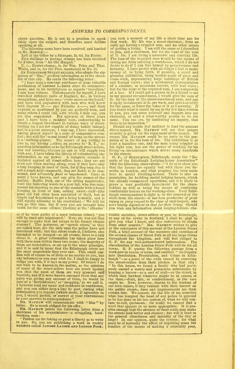 above question. He is not in a position to speak fairly upon the subject, and therefore must decline speaking at all. The following sums have been received and handed to Mr. Howden:— Left at the Office by a Stranger, 2s. 6d. for Foster. Five shillings in postage stamps has been received for Foster, from  An Old Harpist. C. A., Exeter-change, 5s. for Wm. Price and Thos. Wicks, and Is, for the Poet, mentioned in No. 14. Aw Edinburgh Street-seller, who adopts the sig- nature of  Mac, proffers information as to the street- life of that city. He sends the following letter :  I have been a constant purchaser of your valuable publication of London Labour since its commence- ment, and to its truthfulness as regards 4 travellers,' I can bear witness. Unfortunately for myself, I have travelled different parts of England, &c, in Various occupations, and have seen, 'every move on the board,' and been well acquainted with men who well knew both Captain M and Nicholas A ; and their exploits as mentioned by you are perfectly true, and many others I could tell, with which, I dare say, you are also acquainted. For upwards of three years past I have been a resident here, endeavouring to obtain a honest livelihood in various ways of street- trading (as I am not capable of doing bodily labour), and in a great measure, I may say, I have succeeded, having placed myself in a state of comparative com- fort ; but still the ' moral brand' of being on the streets is a ' sticking-plaster. The reason of my writing to you is, my having noticed an answer to ' R. T.,' re- questing information as to the Edinburgh street-sellers, and not knowing whether iie can or will supply you with any, I have taken the liberty of volunteering any information in my power. A complete crusade is declared against all street-sellers here; they are not even s;sfe when moving along, even if they have only a tray hanging in front of them, for if they only stop to sell a single halfjxmnyworth, they are liable to be sum- moned, and ultimately fined or imprisoned. Cases in point I have known, and can give the names of the parties. Baillie Dick, one of the sitting magistrates, used the following words to a poor lad, who was sum- moned for standing in one of the markets with aboard hanging in front of him, selling sweet-stuff—(the same lad had often been convicted of theft, but at length had determined to get a living honestly, and is still rigidly adhering to his resolution)—' We will let you go this time, but if ever vou are brought here again for the same offence,' (looking at the ' offender' as if he were guilty of a most heinous crime), ' you will be fined and imprisoned.' Now, sir, was not than enough to make that lad return to his former vicious courses ? The patterers, or ' speech criers,' as they are called here, are the only ones the police have not interfered with; but this street-trade is, I believe, also intended to be stopped—at all events, there is a talk about it. A great reformation has taken place here with these men within these two years; the majority of them are teetotallers, or act up to the same principle, and it is said by many that the Edinburgh criers are the most respectable they ever saw. This small out- line will of course be of little or no service to you, but any information you may wish for, I shall be happy to oblige you with, if it lays in my power. Of course I do not wish to be known in the matter, as the opinions of many of the street-sellers here are much against you (but the most of them are very ignorant and bigoted), and if it were known amongst them that any party was giving any account of them, he would be sure of a ' ferricadouzer,' or ' mugging,' as we call it. I however send my name and residence in confidence, and you can either drop a line by post, stating what information you require (which mode, if agreeable to you, I should prefer), or answer at your convenience in your answers to correspondents. Mr. Mayeew will communicate with  Mac  by letter. He is much obliged for his offer. Mr. Mayhew prints the following letter from a showman of his acquaintance—a struggling, hard- working man:  Pardon me for taking so great a liberty as to write to you. Sir, you are publishing a work in weekly numbers called London Labour and London Poor; you took a memoir of my life a short time ago for that work. My life was a street-showman, from an early age having a crippled arm, and no other means of getting a living. I am still the same as I described to you, and a showman, but for the want of the sum of U. 10s. I am living a miserable and starving life. The loan of the required sum would be the means of saving me from entering a workhouse, which I do not desire to do if I can live honest by perseverance and industry. I have parted with all things I had to make money of, to bring forth, if possible, a novel and pleasing exhibition, being models made of glass and stone-work, representing large buildings of British and foreign views; also a mechanical representation of a cataract, or mountain torrent, with real water; but for the want of the required sum, I am completely j at a loss. If I cculd get a person to be a friend to me in my present circumstances, I would give the sum of j 5s. for the loan of the above-mentioned sum, and pay ' it up by instalments at 2s. per week, and give a security for the same, or leave the value of it as a security. If you doubt what is stated by me in the few lines written to you, you can come yourself and inquire into my character, or send a trust-worthy person to do the same. You can see, by instituting an inquiry, that there is no imposition. Should any reader feel inclined to lend the amount above-named, Mr. Mayeew will see that proper security is given for the repayment of the money. Of course Mr. Mayeew could be no party to the pre- mium of 5s. for the loan of 30s. The exhibition is at ; least a harmless one, and the man being crippled in his right arm, has not the power of working for his living—a circumstance which drives many hundreds to the streets. G. P., of Manor-place, Edinburgh, sends the Re- ports of the Edinburgh Lodging-house Association with the following observations—I do so to show you ; that the houses are equally bad with those you de- scribe in London, and what progress has been made | here in model dwelling-houses. There is also an association for building model lodging-houses, which [ has already commenced operations, and it is likely to prove a very profitable investment for the share- \ holders as well as being the means of conferring t comfortable houses on the working-class. Your Edin- j burgh correspondent is right as to the removal of the stalls from the streets—it has been productive of great injury in every respect to the class of stall-keepers, who ■were totally dependent on that for their living. Should you wish any information about lodging-houses, cha- \ ritable societies, street-sellers or poor in Edinburgh, or any of the towns in Scotland, I shall be glad to give you what I know, and also endeavour to obtain from other sources. Mr. Mayhew wishes to give at the conclusion of this account of the London Street Folk, a brief account of the numbers and earnings of the several classes of Street Folk in all the large towns throughout the kingdom, and will feel obliged to G. P. for any well-authenticated information. The classification of the London Street Folk will do for all towns. G. P. quotes the following passage from a work now in course of issue, and entitled  An Inquiry into Destitution, Prostitution, and Crime in Edin- burgh —as a proof of the evils caused by removing the street-sellers from their pitches in that city :  In this house, we found a family who had previ- ously earned a scanty and precarious subsistence by keeping a barrow—as a sort of stall—on the street, in which they hawked whatever might be in season at the time,—fruit, fish, or confectionery, as the case might be. Now, however, thanks to the wisdom of our civic rulers, if they venture with their barrow on the public streets, fines and imprisonment are their certain fate. We cannot, for the life of us, conceive what has tempted the head of our police to proceed as he has done in his late system of, what we will ven- ture to call, ejectments; for really we cannot find a word that appears to us more appropriate. It is pos- sible enough that the absence of these stalls may make the streets look better and cleaner; but will it tend to the general cleanliness and morality of the city at large ? In our opinion, quite the reverse; for what must be of necessity the effect of depriving some 200 families of the means of making a miserably poor,