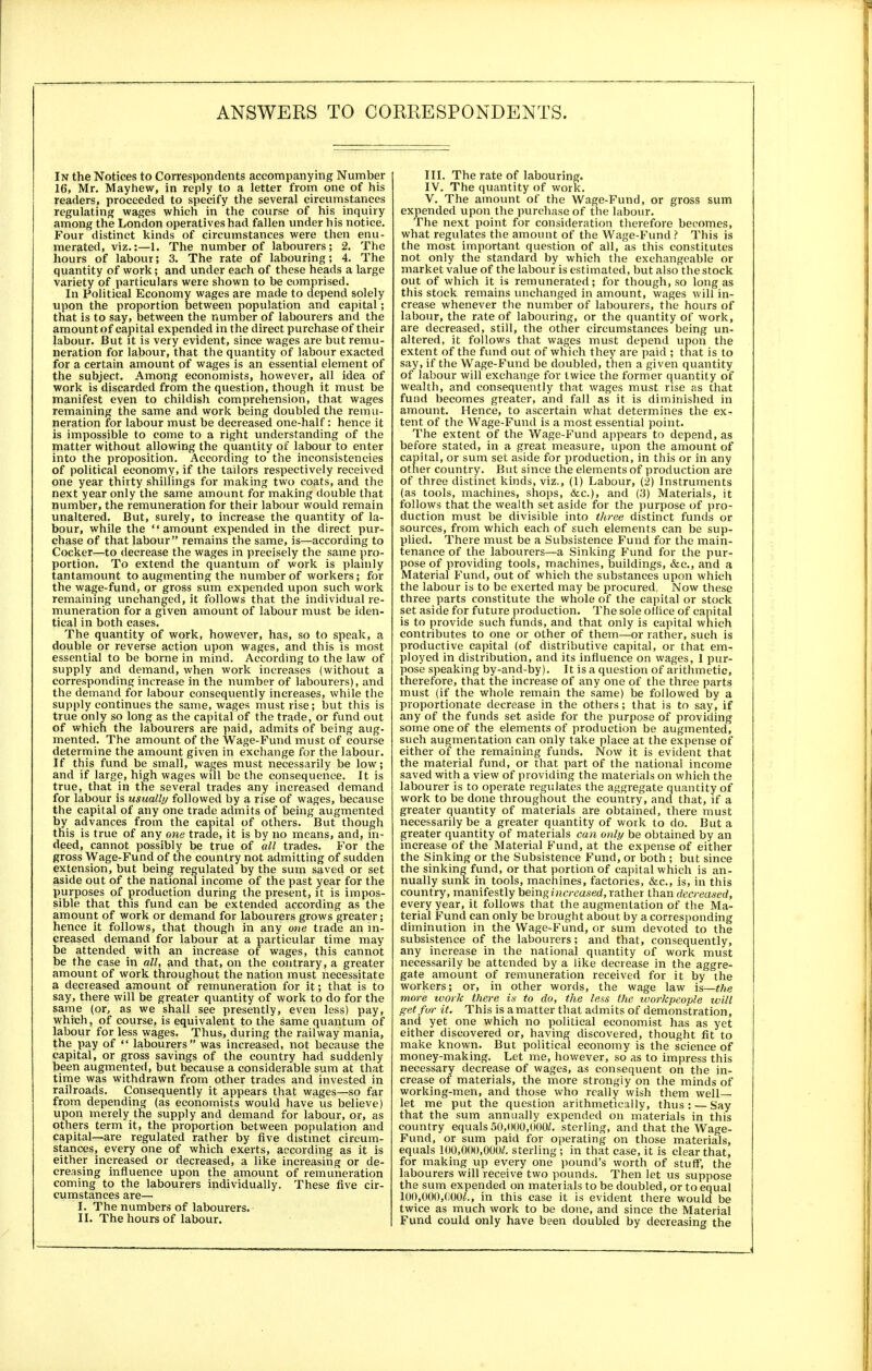 In the Notices to Correspondents accompanying Number 16, Mr. Mayhew, in reply to a letter from one of his readers, proceeded to specify the several circumstances regulating wages which in the course of his inquiry among the London operatives had fallen under his notice. Four distinct kinds of circumstances were then enu- merated, viz.:—1. The number of labourers; 2. The hours of labour; 3. The rate of labouring; 4. The quantity of work; and under each of these heads a large variety of particulars were shown to be comprised. In Political Economy wages are made to depend solely upon the proportion between population and capital; that is to say, between the number of labourers and the amount of capital expended in the direct purchase of their labour. But it is very evident, since wages are but remu- neration for labour, that the quantity of labour exacted for a certain amount of wages is an essential element of the subject. Among economists, however, all idea of work is discarded from the question, though it must be manifest even to childish comprehension, that wages remaining the same and work being doubled the remu- neration for labour must be decreased one-half: hence it is impossible to come to a right understanding of the matter without allowing the quantity of labour to enter into the proposition. According to the inconsistencies of political economy, if the tailors respectively received one year thirty shillings for making two coats, and the next year only the same amount for making double that number, the remuneration for their labour would remain unaltered. But, surely, to increase the quantity of la- bour, while the amount expended in the direct pur- chase of that labour remains the same, is—according to Cocker—to decrease the wages in precisely the same pro- portion. To extend the quantum of work is plainly tantamount to augmenting the number of workers; for the wage-fund, or gross sum expended upon such work remaining unchanged, it follows that the individual re- muneration for a given amount of labour must be iden- tical in both cases. The quantity of work, however, has, so to speak, a double or reverse action upon wages, and this is most essential to be borne in mind. According to the law of supply and demand, when work increases (without a corresponding increase in the number of labourers), and the demand for labour consequently increases, while the supply continues the same, wages must rise; but this is true only so long as the capital of the trade, or fund out of which the labourers are paid, admits of being aug- mented. The amount of the Wage-Fund must of course determine the amount given in exchange for the labour. If this fund be small, wages must necessarily be low; and if large, high wages will be the consequence. It is true, that in the several trades any increased demand for labour is usually followed by a rise of wages, because the capital of any one trade admits of being augmented by advances from the capital of others. But though this is true of any one trade, it is by no means, and, in- deed, cannot possibly be true of all trades. For the gross Wage-Fund of the country not admitting of sudden extension, but being regulated by the sum saved or set aside out of the national income of the past year for the purposes of production during the present, it is impos- sible that this fund can be extended according as the amount of work or demand for labourers grows greater; hence it follows, that though in any one trade an in- creased demand for labour at a particular time may be attended with an increase of wages, this cannot be the case in all, and that, on the contrary, a greater amount of work throughout the nation must necessitate a decreased amount of remuneration for it; that is to say, there will be greater quantity of work to do for the same (or, as we shall see presently, even less) pay, which, of course, is equivalent to the same quantum of labour for less wages. Thus, during the railway mania, the pay of  labourers was increased, not because the capital, or gross savings of the country had suddenly been augmented, but because a considerable sum at that time was withdrawn from other trades and invested in railroads. Consequently it appears that wages—so far from depending (as economists would have us believe) upon merely the supply and demand for labour, or, as others term it, the proportion between population and capital—are regulated rather by five distinct circum- stances, every one of which exerts, according as it is either increased or decreased, a like increasing or de- creasing influence upon the amount of remuneration coming to the labourers individually. These five cir- cumstances are— I. The numbers of labourers. II. The hours of labour. III. The rate of labouring. IV. The quantity of work. V. The amount of the Wage-Fund, or gross sum expended upon the purchase of the labour. The next point for consideration therefore becomes, what regulates the amount of the Wage-Fund ? This is the most important question of all, as this constitutes not only the standard by which the exchangeable or market value of the labour is estimated, but also the stock out of which it is remunerated; for though, so long as this stock remains unchanged in amount, wages will in- crease whenever the number of labourers, the hours of labour, the rate of labouring, or the quantity of work, are decreased, still, the other circumstances being un- altered, it follows that wages must depend upon the extent of the fund out of which they are paid ; that is to say, if the Wage-Fund be doubled, then a given quantity of labour will exchange for twice the former quantity of wealth, and consequently that wages must rise as that fund becomes greater, and fall as it is diminished in amount. Hence, to ascertain what determines the ex- tent of the Wage-Fund is a most essential point. The extent of the Wage-Fund appears to depend, as before stated, in a great measure, upon the amount of capital, or sum set aside for production, in this or in any other country. But since the elements of production are of three distinct kinds, viz., (1) Labour, (2) Instruments (as tools, machines, shops, &c), and (3) Materials, it follows that the wealth set aside for the purpose of pro- duction must be divisible into three distinct funds or sources, from which each of such elements can be sup- plied. There must be a Subsistence Fund for the main- tenance of the labourers—a Sinking Fund for the pur- pose of providing tools, machines, buildings, &c, and a Material Fund, out of which the substances upon which the labour is to be exerted may be procured. Now these three parts constitute the whole of the capital or stock set aside for future production. The sole otlice of capital is to provide such funds, and that only is capital which contributes to one or other of them—or rather, such is productive capital (of distributive capital, or that em- ployed in distribution, and its influence on wages, I pur- pose speaking by-and-by). It is a question of arithmetic, therefore, that the increase of any one of the three parts must (if the whole remain the same) be followed by a proportionate decrease in the others; that is to say, if any of the funds set aside for the purpose of providing some one of the elements of production be augmented, such augmentation can only take place at the expense of either of the remaining funds. Now it is evident that the material fund, or that part of the national income saved with a view of providing the materials on which the labourer is to operate regulates the aggregate quantity of work to be done throughout the country, and that, if a greater quantity of materials are obtained, there must necessarily be a greater quantity of work to do. But a greater quantity of materials can only be obtained by an increase of the Material Fund, at the expense of either the Sinking or the Subsistence Fund, or both ; but since the sinking fund, or that portion of capital which is an- nually sunk in tools, machines, factories, &c, is, in this country, manifestly being increased, rather than decreased, every year, it follows that the augmentation of the Ma- terial Fund can only be brought about by a corresponding diminution in the Wage-Fund, or sum devoted to the subsistence of the labourers; and that, consequently, any increase in the national quantity of work must necessarily be attended by a like decrease in the aggre- gate amount of remuneration received for it by the workers; or, in other words, the wage law is—the more work there is to do, the less the workpeople will get for it. This is a matter that admits of demonstration, and yet one which no political economist has as yet either discovered or, having discovered, thought fit to make known. But political economy is the science of money-making. Let me, however, so as to impress this necessary decrease of wages, as consequent on the in- crease of materials, the more strongly on the minds of working-men, and those who really wish them well- let me put the question arithmetically, thus: — Say that the sum annually expended on materials in this country equals 50,000,000/. sterling, and that the Wage- Fund, or sum paid for operating on those materials, equals 100,000,000/. sterling ; in that case, it is clear that, for making up every one pound's worth of stuff, the labourers will receive two pounds. Then let us suppose the sum expended on materials to be doubled, or to equal 100,000,000/., in this case it is evident there would be twice as much work to be done, and since the Material Fund could only have been doubled by decreasing the