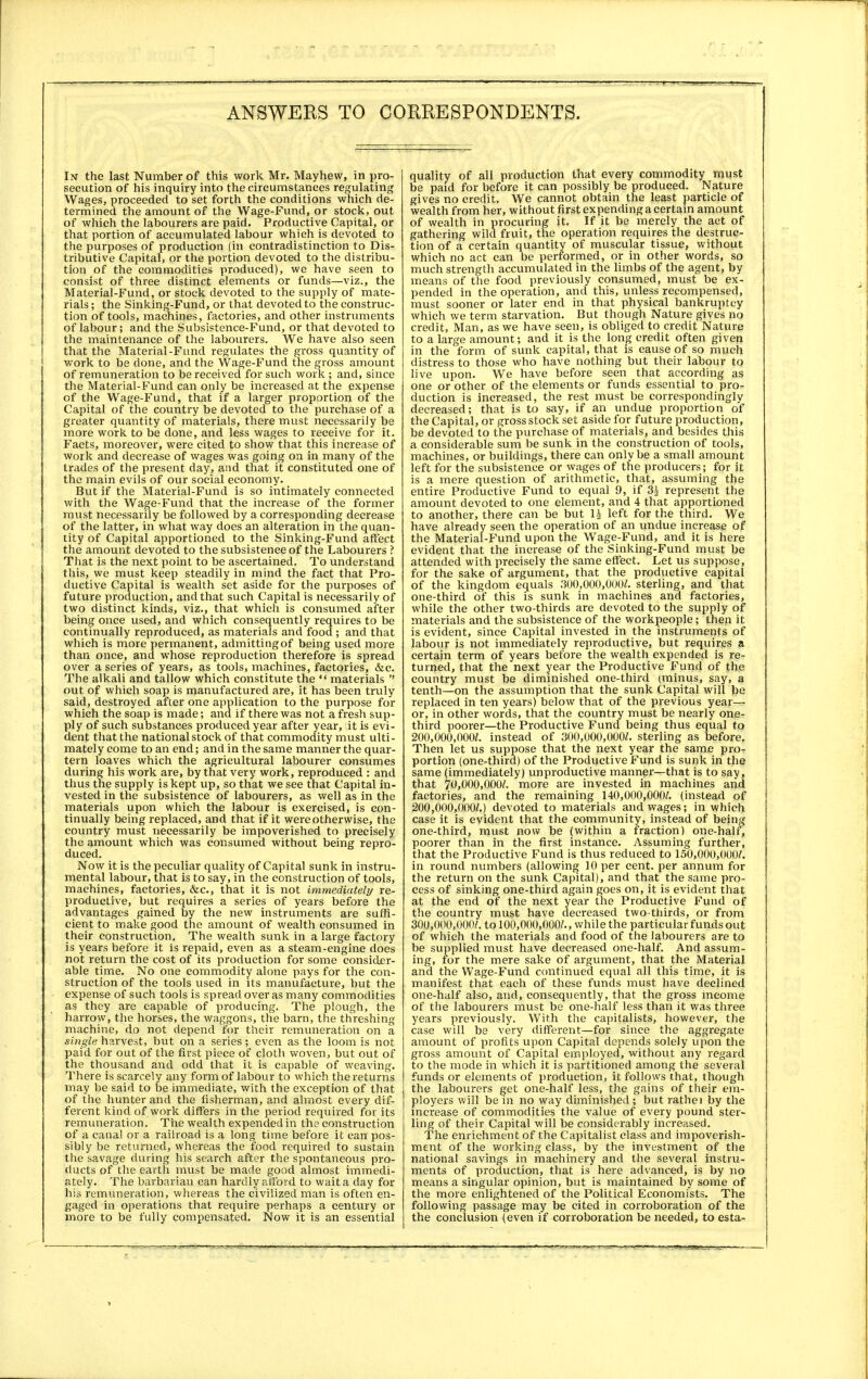 In the last Number of this work Mr. Mayhew, in pro- secution of his inquiry into the circumstances regulating Wages, proceeded to set forth the conditions which de- termined the amount of the Wage-Fund, or stock, out of which the labourers are paid. Productive Capital, or that portion of accumulated labour which is devoted to the purposes of production (in contradistinction to Dis- tributive Capital, or the portion devoted to the distribu- tion of the commodities produced), we have seen to consist of three distinct elements or funds—viz., the Material-Fund, or stock devoted to the supply of mate- rials ; the Sinking-Fund, or that devoted to the construc- tion of tools, machines, factories, and other instruments of labour; and the Subsistence-Fund, or that devoted to the maintenance of the labourers. We have also seen that the Material-Fund regulates the gross quantity of work to be done, and the Wage-Fund the gross amount of remuneration to be received for such work ; and, since the Material-Fund can only be increased at the expense of the Wage-Fund, that if a larger proportion of the Capital of the country be devoted to the purchase of a greater quantity of materials, there must necessarily be more work to be done, and less wages to receive for it. Facts, moreover, were cited to show that this increase of work and decrease of wages was going on in many of the trades of the present day, and that it constituted one of the main evils of our social economy. _ But if the Material-Fund is so intimately connected with the Wage-Fund that the increase of the former must necessarily be followed by a corresponding decrease of the latter, in what way does an alteration in the quan- tity of Capital apportioned to the Sinking-Fund affect the amount devoted to the subsistence of the Labourers ? That is the next point to be ascertained. To understand this, we must keep steadily in mind the fact that Pro- ductive Capital is wealth set aside for the purposes of future production, and that such Capital is necessarily of two distinct kinds, viz., that which is consumed after being once used, and which consequently requires to be continually reproduced, as materials and food ; and that which is more permanent, admittingof being used more than once, and whose reproduction therefore is spread over a series of years, as tools, machines, factories, &c. The alkali and tallow which constitute the  materials  out of which soap is manufactured are, it has been truly said, destroyed after one application to the purpose for which the soap is made; and if there was not afresh sup- ply of such substances produced year after year, it is evi- dent that the national stock of that commodity must ulti- mately come to an end; and in the same manner the quar- tern loaves which the agricultural labourer consumes during his work are, by that very work, reproduced : and thus the supply is kept up, so that we see that Capital in- vested in the subsistence of labourers, as well as in the materials upon which the labour is exercised, is con- tinually being replaced, and that if it were otherwise, the country must necessarily be impoverished to precisely the amount which was consumed without being repro- duced. Now it is the peculiar quality of Capital sunk in instru- mental labour, that is to say, in the construction of tools, machines, factories, &c, that it is not immediately re- productive, but requires a series of years before the advantages gained by the new instruments are suffi- cient to make good the amount of wealth consumed in their construction. The wealth sunk in a large factory is years before it is repaid, even as a steam-engine does not return the cost of its production for some consider- able time. No one commodity alone pays for the con- struction of the tools used in its manufacture, but the expense of such tools is spread over as many commodities as they are capable of producing. The plough, the harrow, the horses, the waggons, the barn, the threshing machine, do not depend for their remuneration on a single harvest, but on a series ; even as the loom is not paid for out of the first piece of cloth woven, but out of the thousand and odd that it is capable of weaving. There is scarcely any form of labour to which the returns may be said to be immediate, with the exception of that of the hunter and the fisherman, and almost every dif- ferent kind of work differs in the period required for its remuneration. The wealth expended in the construction of a canal or a railroad is a long time before it can pos- sibly be returned, whereas the food required to sustain the savage during his search after the spontaneous pro- ducts of the earth must be made good almost immedi- ately. The barbarian can hardly afford to wait a day for his remuneration, whereas the civilized man is often en- gaged in operations that require perhaps a century or more to be fully compensated. Now it is an essential quality of all production that every commodity must be paid for before it can possibly be produced. Nature gives no credit. We cannot obtain the least particle of wealth from her, without first expending a certain amount of wealth in procuring it. If it be merely the act of gathering wild fruit, the operation requires the destruc- tion of a certain quantity of muscular tissue, without which no act can be performed, or in other words, so much strength accumulated in the limbs of the agent, by means of the food previously consumed, must be ex- pended in the operation, and this, unless recompensed, must sooner or later end in that physical bankruptcy which we term starvation. But though Nature gives no credit, Man, as we have seen, is obliged to credit Nature to a large amount; and it is the long credit often given in the form of sunk capital, that is cause of so much distress to those who have nothing but their labour to live upon. We have before seen that according as one or other of the elements or funds essential to pro- duction is increased, the rest must be correspondingly decreased; that is to say, if an undue proportion of the Capital, or gross stock set aside for future production, be devoted to the purchase of materials, and besides this a considerable sum be sunk in the construction of tools, machines, or buildings, there can only be a small amount left for the subsistence or wages of the producers; for it is a mere question of arithmetic, that, assuming the entire Productive Fund to equal 9, if 3^ represent the amount devoted to one element, and 4 that apportioned to another, there can be but H left for the third. We have already seen the operation of an undue increase of the Material-Fund upon the Wage-Fund, and it is here evident that the increase of the Sinking-Fund must be attended with precisely the same effect. Let us suppose, for the sake of argument, that the productive capital of the kingdom equals 300,000,000?. sterling, and that one-third of this is sunk in machines and factories, while the other two-thirds are devoted to the supply of materials and the subsistence of the workpeople; then it is evident, since Capital invested in the instruments of labour is not immediately reproductive, but requires a certain term of years before the wealth expended is re- turned, that the next year the Productive Fund of the country must be diminished one-third (minus, say, a tenth—on the assumption that the sunk Capital will be replaced in ten years) below that of the previous year— or, in other words, that the country must be nearly one- third poorer—the Productive Fund being thus equal to 200,000,000;. instead of 300,000,000?. sterling as before. Then let us suppose that the next year the same pro- portion (one-third) of the Productive Fund is sunk in the same (immediately) unproductive manner—that is to say, that 7Uj000,000/. more are invested in machines and factories, and the remaining 140,000,000/. (instead of 200,000,000?.) devoted to materials and wages; in which case it is evident that the community, instead of being one-third, must now be (within a fraction) one-half, poorer than in the first instance. Assuming further, that the Productive Fund is thus reduced to 150,000,000?. in round numbers (allowing 10 per cent, per annum for the return on the sunk Capital), and that the same pro- cess of sinking one-third again goes on, it is evident that at the end of the next year the Productive Fund of the country must have decreased two-thirds, or from 300,000,000?. to 100,000,000?., while the particular funds out of which the materials and food of the labourers are to be supplied must have decreased one-half. And assum- ing, for the mere sake of argument, that the Material and the Wage-Fund continued equal all this time, it is manifest that each of these funds must have declined one-half also, and, consequently, that the gross income of the labourers must be one-half less than it was three years previously. With the capitalists, however, the case will be very different—for since the aggregate amount of profits upon Capital depends solely upon the gross amount of Capital employed, without any regard to the mode in which it is partitioned among the several funds or elements of production, it follows that, though the labourers get one-half less, the gains of their em- ployers will be in no way diminished ; but rathei by the increase of commodities the value of every pound ster- ling of their Capital will be considerably increased. The enrichment of the Capitalist class and impoverish- ment of the working class, by the investment of the national savings in machinery and the several instru- ments of production, that is here advanced, is by no means a singular opinion, but is maintained by some of the more enlightened of the Political Economists. The following passage may be cited in corroboration of the the conclusion (even if corroboration be needed, to esta-