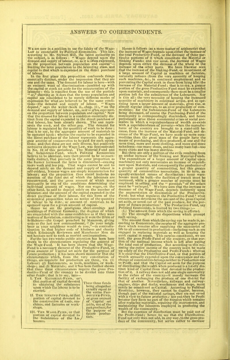 We are now in a position to see the falsity of the Wage- Law as enunciated by Political Economists. This law, according to Mr. Stewart Mill, the latest authority on the subject, is as follows :  Wages depend upon the demand and supply of labour, or, as it is often expressed, on the proportion between population and capital— limiting the term population to the labouring class, and capital to that which is expended in the direct purchase of labour. In the first place this proposition confounds things essentially distinct, under the impression that they are one and the same. The demand for labour is here—with an eminent want of discrimination—jumbled up with the capital or stock set aside for the remuneration of the labourer: this is manifest from the use of tbe particle  or, showing as it does that the terms population and capital are considered to be merely different modes of expression for what are believed to be the same condi- tions—the demand and supply of labour.  Wages depend, says the writer (book ii., chap. 11), on the demand and supply of labour, or, as it is often expressed, on the proportion between population and capital. Now that the demand for labour is a condition essentially dis- tinct from the capital expended in the direct purchase of that labour, has been already shown. The one repre- sents the work, and the other pay. The demand for labour is regulated by the quantity of work to be done ; that is to say, by the aggregate amount of materials to be operated upon : whereas the capital to be expended in the direct purchase of the labour represents the aggre- gate amount of remuneration to be paid for such opera- tions; and that these are not only diverse, but positively opposite elements of the Wage-Law, was demonstrated in No. 18 of this periodical. The Material-Fund and the Subsistence-Fund, which Political Economises believe to be identical, were then proved to be so essen- tially distinct, that precisely in the same proportion as the former increased the latter is diminished—causing more work and less pay. That wages cannot be said to depend solely on the demand and supply of labour is self-evident, because wages are simply remuneration for labour; and the proposition thus stated includes no mention of the fund out of which the labourers are remunerated, and the gross amount of which must necessarily be one of the conditions determining the individual amount of wages. Nor can wages, on the other hand, be said to depend solely on the number of labourers and the amount of the capital expended in the direct purchase of their labour, for this form of the economical proposition takes no notice of the quantity of labour to be done, or amount of materials to be Operated upon for a given amount of capital. Hence we see the prodigious short-comings and jumblings of Political Economy, the dogmas of which are enunciated with the same confidence as if they were matters of Revelation, constituting as it were the Bible of Selfishness—the Gospel preached by Mammon, giving unto us the last new commandment,  Do your neigh- bour as your neighbour would do you,—in contradis- tinction to that higher code of kindness and charity which Edinburgh Reviewers and Manchester Men do not hesitate now to rank as morbid sentimentalism. For the last two weeks public attention has been here drawn to the circumstances regulating the amount of the Wage-Fund. It has been shown that the Wage- Fund is a necessary element of the Productive-Fund, or gross amount of Capital set aside for the purpose of future production ; it has been shown moreover that the circumstances which, from the very constitution of things, are requisite for production are three, viz. (1) Labour; (2) Instiuments, as tools, machines, or work- shops ; and (3) Materials; and ifhas been further shown that these three circumstances require the gross Pro- ductive-Fund of the country to be divided into three other funds ; that is to say, into— I. The Material-Fund, or\ i > that portion of capital devoted to obtaining the substances upon which the labour is to be exerted. II. The Sinking-Fund, or that portion of capital devoted to the construction of tools, ma- chines, and factories or work- shops. III. The Wage-Fund, or that portion of capital devoted to the Subsistence of the La-/ bourers. These three funds being altogether exactly equal to the entire Pro- i DUCTIVE-FUND, / or gross amount ( of Capital set aside, out of the pastproduce.for the purpose of future produc- tion. Henee it follows (as a mere matter of arithmetic) that the increase of Wages depends upon either the increase of the total Productive-Fund, or the decrease of those par- ticular portions of it which constitute the Material or Sinking Funds; and vice versa, the decrease of Wages depends upon either the decrease of the whole or the increase of the other parts. We have likewise seen that the increase of the Sinking-Fund, or investment of a large amount of Capital in machines or factories, naturally reduces (from the very necessity of keeping such machines, &c, in continual employment and so preventing the Capital sunk in them from lying idle) the increase of the Material-Fund ; that is to say, a greater portion of the gross Productive-Fund must be expended upon materials, and consequently there must be a smaller portion left for the subsistence of the Labourers. Nor is this all: the very necessity of keeping the increased quantity of machinery in continual action, and so ope- rating upon a larger amount of materials, gives rise, at almost regular intervals, to an over production of com- modities; for the Subsistence-Fund of the Labourers being decreased, of course the Purchasing-Fund of the community is correspondingly diminished, and hence periodically arise those commercial crises or social ano- malies in which a superabundance of wealth co-exists with a superabundance of poverty—when the manufac- tures of the country are brought to a stand-still be- cause, from the increase of the Material-Fund, and de- crease of the Wage-Fund, we have made up more com- modities than the great mass of the people have the means of purchasing, and thus produced, at one and the same time, more and more clothing, and more and more nakedness—too many shoes, and too many bare feet—too many shirts and too many shirtless. But these are only a portion of the evils resulting from an undue increase of the Sinking and Material-Funds. The expenditure of a larger amount of Capital upon machinery not only necessitates an increase of expendi- ture upon Materials, and consequently the production of a greater quantity of commodities, but this greater- quantity of commodities necessitates, in its turn, an equally-extended means of distribution: more ware- houses must be built—the facilities of transit must be increased, while a greater number of persons must be employed in selling, and the  premises of the sellers must be  enlarged. We have seen that the increase or decrease of the Wage-Fund, depends indirectly upon the augmentation or diminution of the Productive- Fund; but what regulates the Productive-Fund ? what circumstances determine the amount of the gross Capital set aside, or saved out of the past produce, for the pur- pose of future production? The Productive-Fund, say Political Economists, is limited by two things :— (1.) The amount from which the saving is'effected. (2.) The strength of the dispositions which prompt such saving. The amount from which the saving can be made is, ac- cording to Economists, the surplus of the aggregate pro- duce which remains after supplying the necessaries of life to all concerned in production—including such as are engaged in replacing materials as well as keeping the sunk capital in repair. This surplus constitutes, we are told, the gross Profit-Fund of the country, or that por- tion of the national income which is left after paying the total cost of production. But according to this rea- soning the entire income of the country must be made up solely of the Productive and Profit-Funds ; whereas it is clear that the Distributive-Fund, or that portion of wealth annually expended upon the conveyance and ex- change of commodities belongs neither to Production nor to Profit, and that the Capital set aside for the purpose of distributing the wealth when produced is a totally dis- tinct kind of Capital from that devoted to the produc- tion of it. A railway does not add one single commodity to the riches of the country—it merely increases the facility of exchanging the produce of one district for that of another. Nevertheless, railways and railway- engines, ships and docks, warehouses and shops, must surely be considered as Capital. According to Political Economy, however, they cannot be Capital, because, though part of the national savings, they are not saved with a view to future production ; nor can they be Profit because they form no part of the Surplus which remains after replacing materials, repairing the instruments, and maintaining the labourers employed in producing the wealth of the community. But the expenses of distribution must be paid out of the Profit-Fund; hence we see that the Distributive- Fund not only does not add, in any way, to the gross pro- duce of the community, but serves rather to decrease