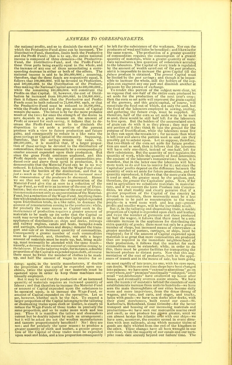 the national profits, and so to diminish the stock out of which the Productive-Fund alone can be increased. The Distributive-Fund, therefore, limits both the Productive and the Profit Fund; that is to say, the entire national income is composed of three elements—the Productive- Fund, the Distributive-Fund, and the Profit-Fund; these three parts being exactly equal to the whole, and the increase of any one of them necessitating a corre- sponding decrease in either or both of the others. The national income is said to be 300,000,000/.; assuming, therefore, that the three funds are respectively equal, it follows that 100,000,000/. will be devoted to Production, and 100,000,000/. to the Distribution of the Produce, thus making the National Capital amount to 200,000,000/., while the remaining 100,000,000/. will constitute the Profits on that Capital. If, however, the cost of Distri- bution be increased from 100,000.000^. to 150,000,000/., then it follows either that the Productive and Profit- Funds must be both reduced to 75,000,000/. each, or that the Productive-Fund must be reduced to 50,000,000/., while the Profit-Fund and the gross amount of Capital remain the same. The latter is by far the more probable result of the two ; for since the strength of the desire to save depends in a great measure on the amount of Profit or reward for such saving, it follows that to de- crease the Profit-Fund would be to diminish the disposition to set aside a portion of the present produce with a view to future production and future gains, and consequently to reduce in a like ratio the gross savings or Capital of the community. Supposing, therefore, that the savings remain the same, viz. 200,000,000/., it is manifest that, if a larger propor- tion of those savings be devoted to the distribution of commodities, there must necessarily be a correspondingly smaller amount expended upon their production. But since the gross Profit continues unaltered, and this Profit depends upon the quantity of commodities pro- duced over and above those spent in production, it is demonstrable that the Material-Fund can be in no way reduced. It follows, therefore, that the Wage-Fund alone must bear the burden of the diminution, and that by just s;> muck as the cost of distribution is increased must the. remuneration of the producers be decreased. Hence we see that not only does the augmentation of the Material-Fund give rise at once to a reduction of the Wage-Fund, as well as to an increase of the cost of Distri- bution ; but vice versa, an increase of the cost of Distribu- tion necessitates not only an augmentation of the Material- Fund, but a reduction of the VVage-Fund. Anything there- fore which tends to increase the amount of Capital expended upon Distribution tends, in a like ratio, to decrease the amount of remuneration coming to the producers; while, for precisely the same reason as Capital sunk in the instruments of production requires a greater amount of materials to be made up (in order that the Capital so sunk may never be idle), so does the Capital sunk in the appliances of distribution (as ships and docks, railways and railway engines, canals and boats, turnpike-roads and carriages, warehouses and shops,) demand the trans- port and sale of an increased quantity of commodities. Consequently a greater number of such commodities must be produced, and, therefore, not only a larger amount of materials must be made up, but, being made up, must necessarily be attended with the same result- namely, a decrease in the amount of remuneration coming to the labourer. If in the tailoring trade, for instance, a double proportion of the Capital is expended upon cloth, of course there must be twice the number of clothes to be made up, and half the amount of wages to receive for so doing; again, in the textile manufactures, if double the proportion of the capital be expended upon ma- chines, twice the quantity of raw materials must be operated upon in order to keep those machines con- tinually employed. But it may be said that the production of an increased quantity of materials requires an increased quantity of labour; and that therefore to increase the Material-Fund or amount of Capital expended upon the substances to be operated upon, is to increase the Wage-Fund, or amount of Capital expended on the operatives. Let us see, however, whether such be the fact. To expend a larger proportion of the Capital belonging to the tailoring or shoemaking trades upon cloth or leather, is clearly to reduce the Wage-Funds of those trades in precisely the same proportion, and so to make more work and less pay. Thus it is manifest the tailors and shoemakers cannot but be doubly injured by such an arrangement; but it will be asked are not the woollen manufacturers and tanners proportionately benefited ? No ! they are not; and for precisely the same reason: to produce a greater quantity of cloth and leather, a greater propor- tion of the Capital of those trades must be expended upon wool and hides, and a less proportion consequently be left for the subsistence of the workmen. Nor can the producers of wool and hides be benefited ; and likewise for the same reason. The production of a greater quantity of commodities requires the consumption of a greater quantity of materials, while a greater quantity of mate- rials necessitates a less quantum of subsistence accruing to the labourers. The Capital of every trade is regulated by the amount of wealth saved out of the past produce, and it is impossible to increase the gross Capital till the future produce is obtained. The present Capital must be limited by the past savings ; and though it be impos- sible to increase the whole, still the holders of the sup- plies can augment any one part and diminish another at pleasure by the process of exchange. To render this portion of the subject more clear, let us suppose that one-half of the entire corn produced be set aside for the production of the next year's crop ; then the corn so set aside will represent the grain-capital of the growers, and this grain-capital, of course, will constitute the fund out of which, not only the seed, but the food of the labourers employed in sowing, rearing, and gathering the future crop, must be supplied. If, therefore, half of the corn so set aside were to be used as seed, there would be still half left for the labourers to live upon. But the holders of the accumulated stock of grain can do with it as they please ; they may put any portion of it they think fit into the ground for the purpose of fructification, while the labourers must live as they can upon the remainder ; for no more than what is left over and above the portion used as seed can they possibly get to subsist upon. Let us suppose, therefore, that two-thirds of the corn set aside for future produc- tion are used as seed, then it follows that the labourers will have only one-third, instead of one-half, left for their subsistence. But the quantity of seed regulates the quantity of work, while the quantity of food determines the amount of the labourer's remuneration; hence, it is manifest, that in the latter case the labourers will have more work to do and less to receive for it; and since the Capitalists' profits depend on the difference between the quantity of corn set aside for future production, and the quantity reproduced, it follows that the more grain there is used as seed, the greater must be the produce, and, therefore, the greater the Capitalists' gains. Now, if for seed in agriculture we substitute materials in manufac- ture, and if we convert the term Produce into Commo- dities, we shall readily and clearly perceive that if a greater proportion of the Capital of the country be devoted to materials, there necessarily must be a less proportion to be paid as remuneration to the work- people—in a word more work and less pay—greater profits and smaller wages, will be the inevitable result. But if, in the tailoring and shoemaking trade, a double proportion of Capital is expended upon cloth and leather, and twice the number of garments and shoes produced (at half the wages), it follows that there must be a con- siderable increase in the appliances for distributing the extra quantity of goods; there must not only be a greater number of shops, but increased means of conveyance—a greater number of porters, carriages, or ships, must be employed; for if the amount of Capital expended upon materials is so great that more commodities are produced than are required in the immediate neighbourhood of their production, it follows that the market for such commodities must be extended; while, in order to do this, there must be greater facilities for transporting the increased produce to distant parts. Now that this aug- mentation of the cost of production, both in the appli- ances of transit and in the means of sale, has been going on most rapidly of late years, no one, with his eyes open, can doubt. Within our own time shops have been changed into palaces; we have seen  extensive alterations go on everywhere, and *' premises eon tinually'' enlarged, until retail establishments have swallowed up house after house, and eventually overrun entire streets. We have seen the number of assistants behind the counters of such establishments increase from units to hundreds—we have seen the main thoroughfares of our cities become daily more and more impervious, from the dense throng of wagons, and vans, and carts, and stages, and trucks, laden with goods—we have seen docks after docks, with their giant storehouses, built round our coast—St. Katherine's, Birkenhead, Great Grimsby—for the better transport and housing of our increasing materials and productions—we have seen our mercantile marine swell and swell, as our produce has grown greater, until we can almost bridge the Atlantic ovW with our ships—we have seen, moreover, the country scored in every direc- tion with iron railroads, along which monster trains of goods are daily whirled from one end of the kingdom to the other. These changes have all been wrought in our own time, while the majority of our canals and our turn- pike roads date scarcely beyond our fathers' time. The