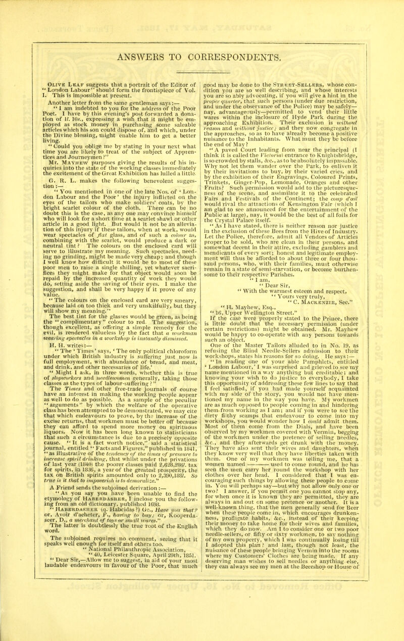 Olive Leaf suggests that a portrait of the Editor of  London Labour should form the frontispiece of Vol. I. This is impossible at present. Another letter from the same gentleman says:—  I am indebted to you for the address of the Poor Poet. I have by this evening's post forwarded a dona- tion of 1/. 105., expressing a wish that it might be em- ployed as stock money in purchasing some saleable articles which his son could dispose of, and which, under the Divine blessing, might enable him to get a better living.  Could you oblige me by stating in your next what time you are likely to treat of the subject of Appren- tices and Journeymen ? Mr. Mayhevv purposes giving the results of his in- quiries into the state of the working classes immediately the excitement of the Great Exhibition has lulled a little. G. R. L. makes the following benevolent sugges- tion :—  You mentioned in one of the late Nos. of * Lon- don Labour and the Poor' the injury inflicted on the eyes of the tailors who make soldiers' coats, by the bright scarlet colour of the cloth. There can be no doubt this is the case, as any one may convince himself who will look for a short time at a scarlet shawl or other article in a good light. But would it not be an allevia- tion of this injury if these tailors, when at work, would wear spectacles of flat glass, and of such a colour as, combining with the scarlet, would produce a dark or neutral tint ? The colours on the enclosed card will serve to illustrate my meaning. Such spectacles, need- ing no grinding, might be made very cheap; and though I well know how difficult it would be to most of these poor men to raise a single shilling, yet whatever sacri- fices they might make for that object would soon be repaid by the increased quantity of work they would do, setting aside the saving of their eyes. I make the suggestion, and shall be very happy if it prove of any value. The colours on the enclosed card are very smeary, because laid on too thick and very unskilfully, but they will show my meaning. The best tint for the glasses would be green, as being the complimentary colour to red. The suggestion, though excellent, as offering a simple remedy for the evil, is rendered valueless by the fact that a workman wearing spectacles in a workshop is instantly dismissed. H. H. writes:—  The ' Times' says, ' The only political chloroform under which British industry is suffering just now is full employment, with abundance of bread, and meat, and drink, and other necessaries of life.'  Might I ask, in three words, whether this is true of slopwirrkers and needlewomen generally, taking those classes as the types of labour-suffering ?  The Times and other free-trade journals of course have an interest in making the working people appear as well to do as possible. As a sample of the peculiar arguments by which the welfare of the operative class has been attempted to be demonstrated, we may cite that which endeavours to prove, by the increase of the excise returns, that workmen must be better off because they can afford to spend more money on spirituous liquors. Now it has been long known to statisticians that such a circumstance is due to a precisely opposite cause.  It is a fact worth notice, said a statistical journal, entitled  Facts and Figures, published in 1841, as illustrative of the tendency of the times of pressure to increase spirit drinking, that whilst under the privations of last year (1840) the poorer classes paid 2,628,286/. tax for spirits, in 18.36, a year of the greatest prosperity, the tax on British spirits amounted only to 2,390,188/. So true is it that to impoverish is to demoralize. A Friend sends the subjoined derivation :—  As you say you have been unable to find the etymology of Haberdasher, I inclose you the follow- ing from an old dictionary, published 1698. Haberdasher (q. Habcidas?) Gc, Have you that? or, Avoir d'acheter, F., having to buy; or, Kooperda- seer, D., a merchant of toys or small tvares. The latter is doubtlessly the true root of the English word. The subjoined requires no comment, seeing that it speaks well enough for itself and others too.  National Philanthropic Association,  40, Leicester Square, April 29th, 1851.  Dear Sir,—Allow me to suggest, in aid of your most laudable endeavours in favour of the Poor, that much good may be done to the Strket-Selders, whose con- dition you are so well describing, and whose interests you are so ably advocating, if you will give a hint in the proper quarter, that such persons (under due restriction, and under the observance of the Police) may be safely— nay, advantageously—permitted to vend their little wares within the inclosure of Hyde Park during the approaching Exhibition. Their exclusion is without reason and without justice} and they now congregate in the approaches, so as to have already become a positive nuisance to the Inhabitants. What must they be before the end of May ? A paved Court leading from near the principal (I think it is called the Victoria) entrance to Knightsbridge, is so crowded by stalls, &c., as to be absolutely impassable. Why not let them wander over the Park, to enliven it by their invitations to buy, by their varied cries, and by the exhibition of their Engravings, Coloured Prints, Trinkets, Ginger-Pop, Lemonade, Oranges and other Fruits? Such permission would add to the picturesque- ness of the scene, and assimilate it to the celebrated Fairs and Festivals of the Continent; the coup d'oeil would rival the attractions of Kensington Fair (which I am glad to see announced for the entertainment of the Public at large), nay, it would be the best of all foils for the Crystal Palace itself. As I have stated, there is neither reason nor justice in the exclusion of these Bees from the Hive of Industry. Let the Police, therefore, admit all Vendors of Articles proper to be sold, who are clean in their persons, and somewhat decent in their attire, excluding gamblers and mendicants of every sort; honest and legitimate employ- ment will thus be afforded to about three or four thou- sand persons, who, with their families, must otherwise remain in a state of semi-starvation, or become burthen- some to their respective Parishes.  I am, Dear Sir,  With the warmest esteem and respect, '' Yours very truly, C. Mackenzie, Sec.  H. Mayhew, Esq.,  16, Upper Wellington Street. If the case were properly stated to the Prince, there is little doubt that the necessary permission (under certain restrictions) might be obtained. Mr. Mayhew would be happy to co-operate with any persons towards such an object. One of the Master Tailors alluded to in No. 19, as refusing the Blind Needle-Sellers admission to their workshops, states his reasons for so doing. He says:—  In reading one of your able Pamphlets, entitled ' London Labour,' I was surprised and grieved to see my name mentioned in a way anything but creditable; and knowing your wish to do justice to everybody, I take this opportunity of addressing these few lines to say that I feel satisfied, if you had made yourself acquainted with my side of the story, you would not have men- tioned my name in the way you have. My workmen are as much opposed to people coming in and hindering them from working as I am; and if you were to see the dirty filthy scamps that endeavour to come into my workshops, you would wonder how I could admit them. Most of them come from the Dials, and have been observed by my workmen covered with Vermin, begging of the workmen under the pretence of selling needles, &c, and they afterwards get drunk with the money. They have also sent their wives and daughters, when they know very well that they have liberties taken with them. One of my workmen was telling me, that a women named used to come round, and he has seen the men carry her round the workshop with her clothes over her head. I considered that I was en- couraging such things by allowing these people to come in. You will perhaps say—but why not allow only one or two? I answer, if you permit one you cannot stop any, for when once it is known they are permitted, they are always in and out on some pretence or another. It is a well-known thing, that the men generally send for Beer when these people come in, which encourages drunken- ness, profligate habits, &c, instead of their keeping their money to take home for their wives and families, which they do now. Am I to consider one or two poor needle-sellers, or fifty or sixty workmen, to say nothing of my own property, which I was continually losing till I adopted this plan ? and last, though not least, the nuisance of these people bringing Vermin into the rooms where my Customers' Clothes are being made. If any deserving man wishes to sell needles or anything else, they can always see my men at the Beershop or House of