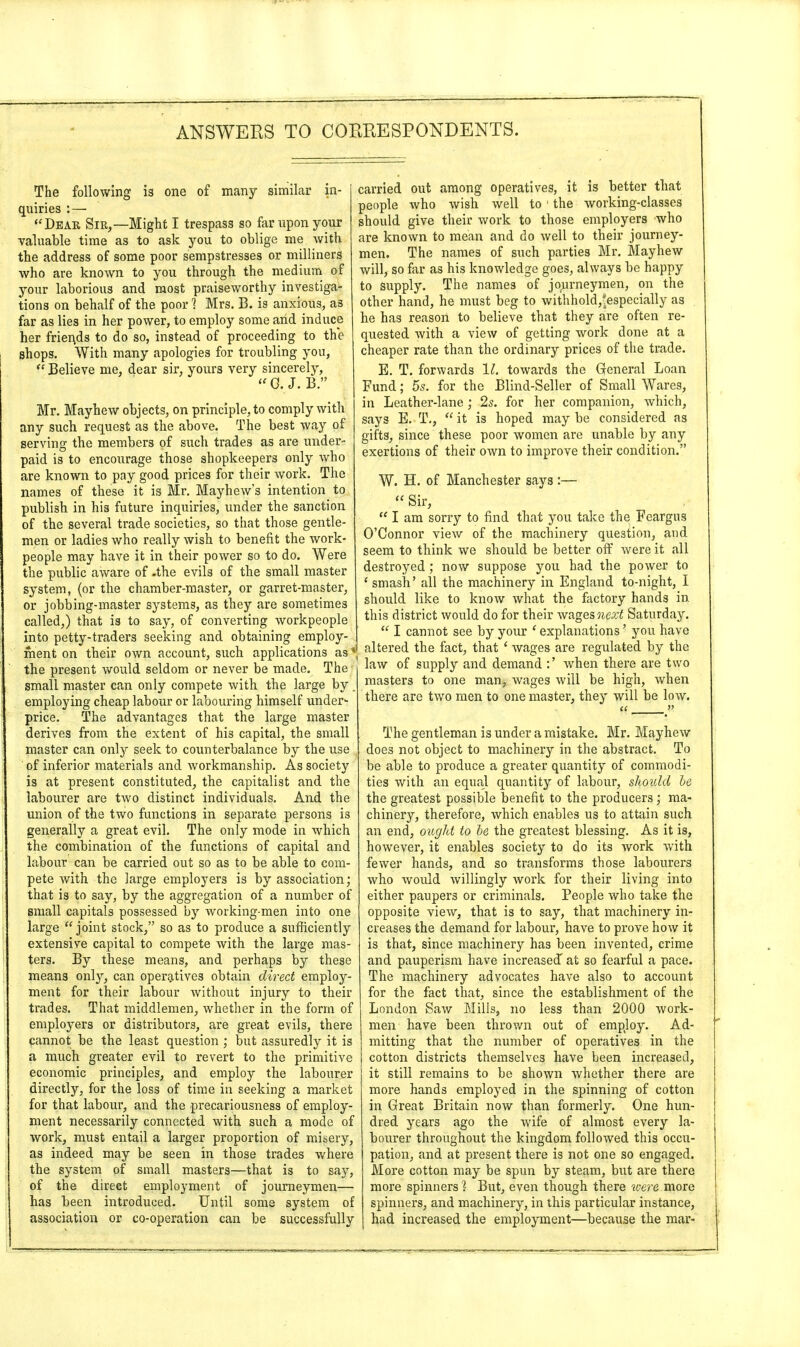 The following is one of many similar in- quiries : — Dear Sir,—Might I trespass so far upon your valuable time as to ask you to oblige me with the address of some poor sempstresses or milliners who are known to you through the medium of your laborious and most praiseworthy investiga- tions on behalf of the poor 1 Mrs. B. is anxious, as far as lies in her power, to employ some arid induce her friei\ds to do so, instead of proceeding to the shops. With many apologies for troubling you,  Believe me, dear sir, yours very sincerely, « G.J. B. Mr. Mayhew objects, on principle, to comply with any such request as the above. The best way of serving the members of such trades as are under- paid is to encourage those shopkeepers only who are known to pay good prices for their work. The names of these it is Mr. Mayhew's intention to publish in his future inquiries, under the sanction of the several trade societies, so that those gentle- men or ladies who really wish to benefit the work- people may have it in their power so to do. Were the public aware of -the evils of the small master system, (or the chamber-master, or garret-master, or jobbing-master systems, as they are sometimes called,) that is to say, of converting workpeople into petty-traders seeking and obtaining employ- ment on their own account, such applications as * the present would seldom or never be made. The small master can only compete with the large by . employing cheap labour or labouring himself under* price. The advantages that the large master derives from the extent of hi3 capital, the small master can only seek to counterbalance by the use of inferior materials and workmanship. As society is at present constituted, the capitalist and the labourer are two distinct individuals. And the union of the two functions in separate persons is generally a great evil. The only mode in which the combination of the functions of capital and labour can be carried out so as to be able to com- pete with the large employers is by association; that is to say, by the aggregation of a number of small capitals possessed by working-men into one large joint stock, so as to produce a sufficiently extensive capital to compete with the large mas- ters. By these means, and perhaps by these means only, can operatives obtain direct employ- ment for their labour without injury to their trades. That middlemen, whether in the form of employers or distributors, are great evils, there cannot be the least question ; but assuredly it is a much greater evil to revert to the primitive economic principles, and employ the labourer directly, for the loss of time in seeking a market for that labour, and the precariousness of employ- ment necessarily connected with such a mode of work, must entail a larger proportion of misery, as indeed may be seen in those trades where the system of small masters—that is to say, of the direct employment of journeymen— has been introduced. Until some system of association or co-operation can be successfully carried out among operatives, it is better that people who wish well to ' the working-classes should give their work to those employers who are known to mean and do well to their journey- men. The names of such parties Mr. Mayhew will, so far as his knowledge goes, always be happy to supply. The names of journeymen, on the other hand, he must beg to withhold,*especially as he has reason to believe that they are often re- quested with a view of getting work done at a cheaper rate than the ordinary prices of the trade. E. T. forwards 11. towards the General Loan Fund; 55. for the Blind-Seller of Small Wares, in Leather-lane; 2s. for her companion, which, says E. T,,  it is hoped may be considered as gifts, since these poor women are unable by any exertions of their own to improve their condition. W. H. of Manchester says :—  Sir,  I am sorry to find that you take the Fcargus O'Connor view of the machinery question, and seem to think we should be better off were it all destroyed ; now suppose you had the power to ' smash' all the machinery in England to-night, I should like to know what the factory hands in this district would do for their wages next Saturday.  I cannot see by your ' explanations' you have altered the fact, that ' wages are regulated by the law of supply and demand :' when there are two masters to one man, wages will be high, when there are two men to one master, they will be low. The gentleman is under a mistake. Mr. Mayhew does not object to machinery in the abstract. To be able to produce a greater quantity of commodi- ties with an equal quantity of labour, should he the greatest possible benefit to the producers; ma- chinery, therefore, which enables us to attain such an end, ought to he the greatest blessing. As it is, however, it enables society to do its work with fewer hands, and so transforms those labourers who Avould willingly work for their living into either paupers or criminals. People who take the opposite view, that is to say, that machinery in- creases the demand for labour, have to prove how it is that, since machinery has been invented, crime and pauperism have increased^ at so fearful a pace. The machinery advocates have also to account for the fact that, since the establishment of the London Saw Mills, no less than 2000 work- men have been thrown out of employ. Ad- mitting that the number of operatives in the cotton districts themselves have been increased, it still remains to be shown whether there are more hands employed in the spinning of cotton in Great Britain now than formerly. One hun- dred years ago the wife of almost every la- bourer throughout the kingdom followed this occu- pation, and at present there is not one so engaged. More cotton may be spun by steam, but are there more spinners % But, even though there were more spinners, and machinery, in this particular instance, had increased the employment—because the mar-