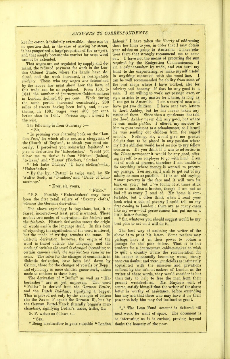 ket for cotton is infinitely extensible—there can be no question that, in the case of sawing by steam, it has pauperized a largeproportion of the sawyers, and that simply because the market for sawn wood cannot be extended. That wages are not regulated by supply and de- mand, the reduced payment for work in the Lon- don Cabinet Trade, where the hands have de- clined and the work increased, is indisputable evidence. Those who say wages are determined by the above law must show how the facts of this trade can be so explained. From 1831 to 1841 the number of journeymen Cabinet-makers in London declined 33 per cent. Work during the same period increased considerably, 200 miles of streets having been built, and, never- theless, in 1831 wages were 400 per cent, better than in 1841. VerlvM sap. : a word to the wise. The following is from Guernsey :— Sir,  In perusing your charming book on the ' Lon- don Poor,' for which allow me, as a clergyman of the Church of England, to thank you most sin- cerely, I perceived you somewhat hesitated to give a derivation for 'haberdasher.' Would you allow me to derive it from ' Girbzn' (haben), 1 to have,' and ' Yiissur' (Tiicher), ' clothes.' 'Ich habe Tiicher,' 'I have clothes'—i.e., 1 Haberdasher.'  By the by, 'Patter' is twice used by Sir Walter Scott, in ' Ivanhoe,' and ' Bride of Lam- mermoor.'  Ever, sir, yours,  Nemo. P.S.— Possibly 'Haberdashers' may have been the first retail sellers of ' Saxony cloths,' whence the German derivation. The above etymology is ingenious, but, it is feared, incorrect—at least, proof is wanted. There are but two modes of derivation—the historic and the dialectic. Historic derivation traces the origin of words within the language itself. In this form of etymology the signification of the word is altered, but the mode of writing remains the same. In dialectic derivation, however, the origin of the word is traced outside the language, and the mode of writing the word is changed (according to certain canons) while the signification remains the same. The rufes for the changes of consonants in dialectic derivation, have been laid down by Grimm, those for the changes of vowels by Bopp ; and etymology is mere childish guess-work, unless made to conform to these laws. The derivation of Duffer as well as Ha- berdasher  are as yet unproven. The word  Pedlar is derived from the German Beitler, and the Dutch Bedelaar, signifying a beggar. This is proved not only by the changes of letters (for the Saxon P equals the German B), but by the German Bettel-Merck (literally beggar's mer- chandise), signifying Pedlar's wares, trifles, &c. G. P. writes as follows :— Sir,  Being a subscriber to your valuable  London Labour, I have taken the liberty of addressing these few lines to you, in order that I may obtain your advice on going to Australia. I have rela- tions there that strongly recommend me to come out. I have not the means of procuring the sum required by the Emigration Commissioners. I am a cabinet-maker by trade, and can turn my hand to the carpentering, or make myself useful in anything connected with the wood line. I can be well recommended for ability from some of the best shops where I have worked, also for sobriety and honesty—if that be any good to a man. I am willing to work my passage over, or sign articles to any master for a term, as long as I can get to Australia. I am a married man and have got two children. I have sent two letters to Lord Ashley, but he has .never taken any notice of them. Since then a gentleman has told me Lord Ashley never did any. good, but where it was made public. I offered my services to him to go as assistant to a schoolmaster, as I heard he was sending out children from the ragged schools. Nothing, sir, would give me greater delight than to be placed in any position where my little abilities would be of service to my fellow creatures. Do you think if I was to advertise in the Times newspaper it would be any good, offer- ing myself to an employer to go with him? I am out of work at present, therefore I am unable to do anything where money is wanted to procure my passage. You see, sir, I wish to get out of my misery as soon as possible. It is an old saying,  stare poverty in the face and it will turn its back on you; but I've found it at times stick closer to me than a brother, though I am not so bad off as many I read of. My home is com- fortable, but I often think when I read your book what a tale of poverty I could tell on my first coming to London ; there are so many cases like my own—but perseverance has put me on a little better footing.  Sir, whatever you should suggest would be my best plan to act on I will do it. The best way of assisting the writer of the above is to print his letter. Some readers may perhaps have it in their posver to obtain a passage for the poor fellow. That it is but prudent for a journeyman cabinet-maker to wish to quit a country where the remuneration for his labour is annually becoming worse, surely none can doubt; and were gentlefolks as intimately acquainted with the miseries and privations suffered by the cabinet-makers of London as the writer of these words, they would consider it but their duty to help to free the men from their present wretchedness. Mr. Mayhew will, of course, satisfy himself that the writer of the above letter is worthy of assistance, before extending him any aid that those who may have it in their power to help him may feel inclined to grant. \* The Loan Fund account is deferred till next week for want of space. The document is as interesting as it is curious, proving beyond doubt the honesty of the poor.