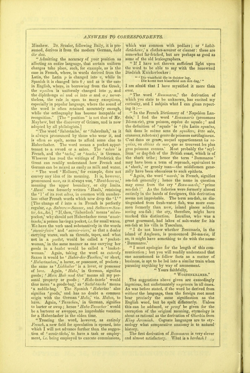 Minshew. Dr. Srusler, following Baily, it is pre- sumed, derives it from the modern German, halt ihr das.  Admitting the accuracy of your position as affecting an entire language, that certain uniform changes take place, such, for example, as is the case in French, where, in words derived from the Latin, the Latin p is changed into v, while in Spanish it is changed into b ; and as is the case in English, where, in borrowing from the Greek, the upsilon is uniformly changed into y, and the diphthongs ai and oi into ce and ce ; never- theless, the rule is open to many exceptions, especially in popular language, where the sound of the word is often retained accurately enough, while the orthography has become incapable of recognition. [The position is not that of Mr. Mayhew, but the discovery of Grimm, and is now adopted by all philologists.]  The word ' Sabretache/ or ' Saberdash,' as it is always pronounced by those who wear it, and is often so spelt, seems to afford some clue to Haberdasher. The word means a pocket appur- tenant to a sword or a sabre. The ' sabre ' is French, and the ' iache,' or * tasche,' is German, Whoever has read the writings of Frederick the Great can readily understand how French and German can be mixed as easily as milk and water. *  The word ' Holborn,' for example, does not convey any idea of its meaning. It is, however, pronounced, now, as it always was, ' Haut-botime,' meaning the upper boundary, or city limits. ' Haut' was formerly written ' Hault,' retaining the ' 1' of its root alius, in common with number- less other French words which now drop the ' 1.' [The change of I into n in French is perfectly regular, e.g. Salver e = Sauver, and Saltare—Sau- ter, &c„, &c]  If, then,' Saberdash' means f sabre- pocket,' why should not Haberdasher mean 'avoir- tasche,' a person having a pocket, i.e. for small wares. We have the verb used substantively in the words 'savoir-faire' and c savoir-vivre,' so that a dealer carrying wares, such as threads, tapes, and what not in a pocket, would be called a ' pocket- woman/ in the same manner as one carrying her goods in a basket would be called a 'basket- woman.' Again, taking the word as entirely- Saxon it would be ' Haber-der-Taschen,' or short, ' Hahertaschen,' a haver, or possessor, of pockets ; the same as 8 Liebhaber' is a lover, or possessor of love. Again, ' Hale,' in German, signifies goods; ' Mein Hal und Gut' means all my per- sonal property or goods ; ' Hale-tasche' would thus mean ' a goods-bag,' as ' Sattel-tasche ' means ' a saddle-bag.' The Spanish ' Halenas' also signifies e goods,' and has no doubt a common origin with the German ' Hale,' viz. Haleo, to have. Again, ' Tauschen,' in German, signifies to barter or swop; hence ' Hale-Tauscher ' would be a barterer or swopper, no improbable vocation for a Haberdasher in the olden time.  Treating the word, however, as entirely French, a new field for speculation is opened, into which I will not advance further than the sugges- tion of ' avoir-tdche,' to have a task or employ- ment, i.e. being employed to execute commissions, which was common with pedlars; or ' halit- cletdcheur,' a clothes-scourer or cleaner : these are somewhat far-fetched, but are perhaps as good as some of the old lexicographers.  If I have not thrown sufficient light upon the word to be able to say with the renowned Diedrich Knickerbocker : ** * Die waarheid die in duister lag, Die komt met klaarheid aan den dag,'  I am afraid that I have mystified it more than ever. The word 'Bummaree,' the derivation of which you state to be unknown, has excited my curiosity, and I subjoin what I can glean repect- ing it:—  In the French Dictionary of 1 Napoleon Lan- dais,' I find the word ' Beaumaris (prononcez B6-ma-rie), gros poisson, espece de squale;' and the definition of ' squale ' is ' (du Latin squalus, fait dans le meme sens de squalere, etre sale, crasseux,raboteux) genre de poissons cartilagineux. C'est dans ce genre, auquel appartiennent les re- quins, on chiens de mer, que se trouvent les plus gros poissons connus.' Most probably the ' scyl- lium' or dog-fish of the British coast, which is of the shark tribe; hence the term ' Bummaree' may have been a term of reproach, equivalent to a ■ shark,' or greedy man—the middlemen gene- rally have been obnoxious to such epithets.  Again, the word ' marie,' in French, signifies sea-fish generally; hence the name in question may come from the cry ' Beau-maree,' ' prime sea-fish !' As the fisheries were formerly almost entirely in the hands of foreigners, this derivation seems not improbable. The term sea-fish, as dis- tinguished from fresh-water fish, was more com- mon formerly than now, inland places seldom seeing sea-fish; the cry, therefore, might have marked this distinction. Lucullus, who was a great gourmand, had lakes of salt-water for his sea-fish at his villa in Tusculum.  I do not know whether Beaumaris, in the island of Anglesea, is pronounced Bd-ma-rie, if so, it might have something to do with the name- ' Bummaree.'  I must apologize for the length of this com- munication ; but you will readily understand that one accustomed to follow facts as a matter of business, is apt to be led into a similar train when pursuing anything by way of amusement.  Yours faithfully,  Wortenkramer. The suggestions above given are exceedingly ingenious, but unfortunately tmproven in all cases. As was before stated, if the word be derived from without the language, then the foreign root must bear precisely the same signification as the English word, but be spelt differently. Unless this can be adduced, or proof be given for the corruption of the original meaning, etymology is about as rational as the derivation of Gherkin from King Jeremiah. Cognate languages are to ety- mology what comparative anatomy is to natural' history. The first derivation of Bummaree is very clever and almost satisfactory. What is a lerdash ?