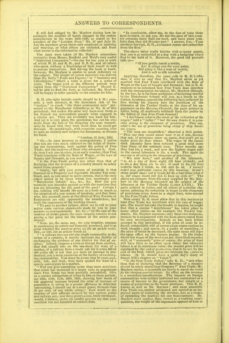 E. will feel obliged by Mr. Mayhew stating how he estimates the number of hands engaged in the cotton manufacture in the years 1800-1840, as stated in his numbers of the  London Poor, No. 32 and July 19. Are the numbers given those only employed in spinning and weaving, or what others are included, and from what source is the information collected ? The facts were taken (if Mr. Mayhew remembers correctly) from Messrs. Banfield and Weld's very useful  Statistical Companion—the one for last year (a work of which W. H. and R. H., and R. B. B., and all others who speak without a knowledge of facts would do well to possess themselves). Not having the book at hand, however, Mr. Mayhew is unable to speak definitely on the subject. The weight of cotton imported was derived from Mr. Salt's  Facts and Figures, or  Statistics and Calculations, where a table is given for a series of years. The wages paid at the different periods were copied from the  Statistical Companion. Should E. not be able to find the facts, as indicated, Mr. Mayhew will be happy to refer specially to the returns for him. R. H. (the right initials surely should be J. W.) com- mits a rash attempt, at the imminent risk of his molars, to crack the three economical nuts pre- sented to the Manchester Schoolboys in No. 32 of this periodical; but makes the same wry faces over them as the French toy nutcrackers assume when engaged in a similar act. They are evidently too hard for him. And yet it is very plain the gentleman has cut his wise teeth, from the fact of his dropping the nuts immedi- ately he found that they were more than he could get through. Me accordingly, with exquisite cunning, tries to open an entirely new subject for discussion, as witness his hand.  London, 21 July, 1851. Sir,—In your answers to correspondents, I notice that you are very much addicted to the habit of throw- ing out insinuations, both against the policy of Free Trade, and the motives of those who advocate it. Now, sir, may I ask you to state, in an early number, How Free Trade interferes with the Rate of Wages, or the Law of Supply and Demand, as you assert it does?  Is the Free-Trade policy any other than that of declaring that the revenue of a country should be solely raised from property ?  Surely, the only just system of taxation is that founded on a Property and Equitable Income Tax com- bined, and, as you must be quite certain, that is the only object aimed at by those whom you sneeringly call  Manchester School, &c, &c, &c. How can you reconcile you inuendos against us with the assertion that you are labouring for the good of the poor? Certain I am, nothing will benefit the poor as a body so much as the adoption of a just system of taxation; and that those who, like yourself, sneer at the efforts of Free Traders or Economists are only apparently the benefactors, but truly the oppressors of the working classes.  To pass to another subject, allow me to call to your notice some curious statements made by you in your answers to correspondents. Ex. Gr.—* In the case of the receiver of stolen goods, the main iniquity consists in not paying a fair price for the labour of the article pur- chased.' Now, sir, the main, nay, the only iniquity, consists in purchasing an article not honestly procured, and is as great whether the receiver gives id. for an article worth 100/., or 100/. for an article worth id.  ' A railway does not add one single commodity to the riches of a country, it merely increases the facility of exchanging the produce of one district for that of an- other.' Indeed, suppose a town so distant from another, that fish caught rots on the sea-shore for want of a market, if a railway finds a ready sale for it some 300 or 400 miles off, is not that pro tanto an increase in pro- duction, not a mere extension of the facility of exchang- ing commodities. You must be aware that 20 years past, milk, fish, and fruit, were daily spoiled for want of a speedy conveyance to a market.  Will you give something more than mere assertions that crime has increased in a larger ratio to population since Free Trade has been partially introduced. Give us a correct comparison of crime in two or three periods, say 1600, 1700, 1750, 1800, 1850, showing how much of the apparent increase beyond the ratio of increase of population is owing to a greater efficiency in detection (amounting, I should say at a mere guess, to more than 50 per cent, of our whole crime)? How much to the number of new offences created by our various police and railway acts, and these points aione, truly estimated, would, I believe, make all candid persons say that your assertion was not founded on correct data. In conclusion, allow me, in the face of your three nuts to crack, to ask you, Do not the poor of this coun- try consume more food per head, and have more com- forts than they did 50 years past ? I answer, Yes.—Your obedient Servant, R. H., a constant reader and subscriber from the first. The above letter really bristles with so many points, that one is as undecided as a dog with a hedgehog where first to lay hold of it. However, the good old proverb tells us—  If you gently touch a nettle, Lo! it stings you for your pains, But grasp it like a man of mettle, And it soft as silk remains. Applying, therefore, the same rule to R. H.'s effu- sion, it may be said that Mr. Mayhew never as yet asserted that Free Trade interfered with the Rate of Wages or the Law of Supply and Demand; but as R. H. requests to be informed how Free Trade does interfere with the remuneration for labour, Mr. Mayhew (though, by the bye, he is far from ambitious of becoming teacher to the Manchester School) will just, as a lesson to the Cotton Academy, append the following facts collected by him during his inquiry into the condition of the labourers at the Timber Docks at the time of his en- gagement on the Morning Chronicle, the parts printed in italics being all studiously withheld from the public by the Editor of that Free-Trade Journal!  / don't know what is the cause of the reduction of the wages, said a  rafter,  but the men thinks it is gene- rally owing to the cheapness of provisions. They say, ivhat's the use of provisions being cheap if they lowers our wages*  The men are dissatisfied, observed a deal porter.  They say they would sooner have it as it ivas, because they say, if provisions comes up again, they won't get no higher price for their labour. The wages of the casual dock labourer have been reduced a great deal more than those of the constant men. Three months ago they had 18s. a week, and now the highest wages paid to the casual labourers is 15s. a week. This again the men say is all owing to the cheapness of provisions.  We now have, said another of the labourers, 4s. 4d. a day of from eight till four (o'clock), and 5s. 6d. a day from six to six: it used to be, till four months back I think, 4s. lOd. and 6s. Ad. I haven't heard any particular reason for this lowering. Bread's cheap people says; but if bread fell 3d. a loaf below what it is, our wages would fall 3$d. to keep up_ with it. The above are extracts from the copy supplied by Mr. May- hew to the Morning Chronicle on the subject of the labourers at the Timber Docks (Letter LVI1I.). The parts printed in italics, and all others of a similar cha- racter, referring the reduction in wages to the cheapness of provisions (even down to a single line), were excised by the Free-Trade Editor. Now surely R. H. must allow that in this instance at least Free Trade has interfered with the rate of wages; and, if he would but take the trouble to inquire, he might find that a similar  interference has taken place in many other trades—as for example the Market Gar- deners. Mr. Mayhew mentions only these two instances, because he is acquainted with the facts above stated from his own investigations. Indeed, as has been before asserted in this periodical, if the price of coals be re- duced, competition will of course cause steam-engines to work cheaper ; and surely, by a parity of reasoning, if the price of bread be decreased, the same cause will have the same effect on the human engine. In the trades where the wages of the workmen are, from their superior skill, at  monopoly price of course, the price of food will have little or no effect upon them; but wherever labour is at its minimum value, the market price will be regulated by the cost of production, that is to say by the cost of the food, which gives the labourer the t.ower to labour. (R. H. should have a quiet day's study of Stuart Mill's chapter on Value.) Is the Free-Trade Policy, asks R. H., any other than that of declaring that the Revenue of a country should be solely raised from Property ? Free Trade, Mr. Mayhew replies, is assuredly the liberty to search the world for the cheapest possible labour. Its effect on the revenue is a secondary consideration. The imposts on foreign commodities were neither instituted nor maintained as a source of income to the government, but simply as a means of protection to the home producer. This R. H. knows as well as Mr. Mayhew; and most assuredly Free Trade was neither advocated nor carried as an im- proved mode of collecting the revenue, but as a means of extending the markets for our manufactures. Mr. Mayhew must confess that, viewed as a working man's question, the weight of the arguments appears to him to