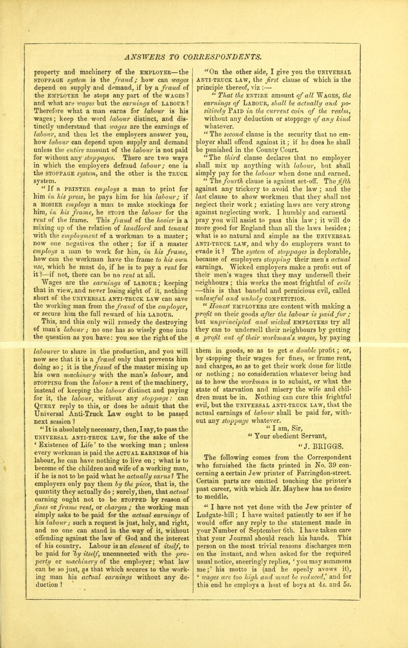 property and machinery of the employer—the stoppage system is the fraud; how can wages depend on supply avid demand, if by a fraud of the employer he stops any part of the wages 1 and what are wages but the earnings of labour ? Therefore what a man earns for labour is his wages; keep the word labour distinct, and dis- tinctly understand that wages are the earnings of labour, and then let the employers answer you, how labour can depend upon supply and demand unless the entire amount of the labour is not paid for without any stoppages. There are two ways in which the employers defraud labour; one is the stoppage system, and the other is the truck system.  If a printer employs a man to print for him in his press, he pays him for his labour; if a hosier employs a man to make stockings for him, in his frame, he stops the labour for the rent of the frame. This fraud of the hosier is a mixing up of the relation of landlord and tenant with the employment of a workman to a master; now one negatives the other; for if a master employs a man to work for him, in his frame, how can the workman have the frame to his own use, which he must do, if he is to pay a rent for it 1—if not, there can be no rent at all. Wages are the earnings of labour; keeping that in view, and never losing sight of it, nothing short of the universal anti-truck law can save the working man from the fraud of the employer, or secure him the full reward of his labour. This, and this only will remedy the destroying of man's labour; no one has so wisely gone into the question as you have: you see the right of the labourer to share in the production, and you will now see that it is a fraud only that prevents him doing so ; it is the fraiid of the master mixing up bis own machinery with the man's labour, and stopping from the labour a rent of the machinery, instead of keeping the labour distinct and paying for it, the labour, without any stoppage: ,can Query reply to this, or does he admit that the Universal Anti-Truck Law ought to be passed next session 1  It is absolutely necessary, then, I say, to pass the universal anti-truck law, for the sake of the ' Existence of Life' to the working man ; unless every workman is paid the actual earnings of his labour, he can have nothing to live on ; what is to become of the children and wife of a working man, if he is not to be paid what he actually earns ? The employers only pay them by the piece, that is, the quantity they actually do ; surely, then, that actual earning ought not to be stopped by reason of fines or frame rent, or charges ; the working man simply asks to be paid for the actual earnings of his labour; such a request is just, holy, and right, and no one can stand in the way of it, without offending against the law of Grod and the interest of his country. Labour is an element of itself, to be paid for l>y itself, unconnected with the pro- perty or machinery of the employer; what law can be so just, ^s that which secures to the work- ing man his actual earnings without any de- duction ? On the other side, I give you the universal anti-truck law, the first clause of which is the principle thereof, viz :—  That the entire amount of all Wages, the earnings of Labour, shall be actually and po- sitively Paid in the current coin of the realm, without any deduction or stoppage of any kind whatever.  The second clause is the security that no em- ployer shall offend against it; if he does he shall be punished in the County Court. The third clause declares that no employer shall mix up anything with labour, but shall simply pay for the labour when done and earned.  The fourth clause is against set-off. The fifth against any trickery to avoid the law ; and the last clause to show workmen that they shall not neglect their work ; existing laws are very strong against neglecting work. I humbly and earnestl pray you will assist to pass this law ; it will do more good for England than all the laws besides ; what is so natural and simple as the universal anti-truck law, and why do employers want to evade it ] The system of stoppages is deplorable, because of employers stopping their men's actual earnings. Wicked employers make a profit out of their men's wages that they may undersell their neighbours ; this works the most frightful of evils —this is that baneful and pernicious evil, called unlawful and unholy competition.  Honest employers are content with making a profit on their goods after the labour is paid for ; but unprincipled and wicked employers try all they can to undersell their neighbours by getting a profit out of their workman's, wages, by paying them in goods, so as to get a double profit; or, by stopping their wages for fines, or frame rent, and charges, so as to get their work done for little or nothing ; no consideration whatever being had as' to how the workman is to subsist, or what the state of starvation and misery the wife and chil- dren must be in. Nothing can cure this frightful evil, but the universal anti-truck law, that the actual earnings of labour shall be paid for, with- out any stoppage whatever.  I am, Sir,  Tour obedient Servant, J. BRIGQS. The following comes from the Correspondent who furnished the facts printed in No. 39 con- cerning a certain Jew printer of Farringdon-street. Certain parts are omitted touching the printer's past career, with which Mr. May hew has no desire to meddle.  I have not yet done with the Jew printer of Ludgate-hill; I have waited patiently to see if he would offer any reply to the statement made in your Number of September 6th. I have taken care that your Journal should reach his hands. This person on the most trivial reasons discharges men on the instant, and when asked for the required usual notice, sneeringly replies, ' you may summons me;' his motto is (and he openly avows it), ' toages are too high and must be reduced,' and for this end he employs a host of boys at 4s. and 5s.