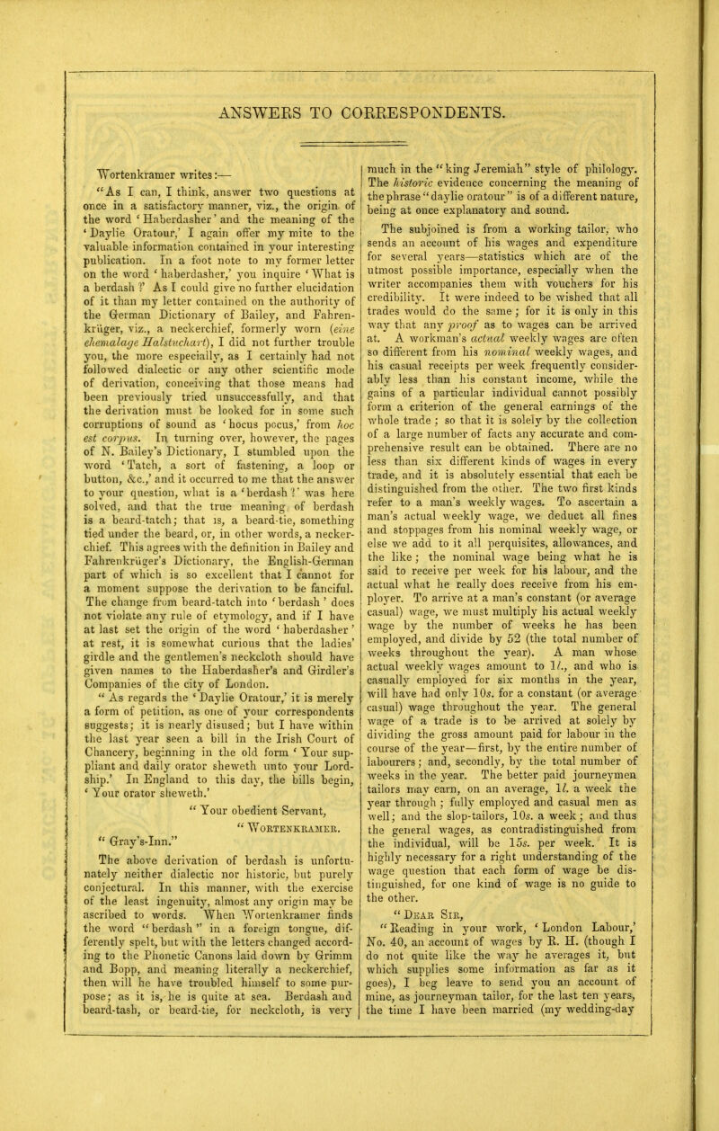 Wortenkraraer writes:— As I can, I think, answer two questions at once in a satisfactory manner, viz., the origin of the word ( Haberdasher' and the meaning of the ' Daylie Oratour,' I again offer my mite to the valuable information contained in your interesting publication. In a foot note to my former letter on the word ' haberdasher,' you inquire ' What is a berdash V As I could give no further elucidation of it than my letter contained on the authority of the German Dictionary of Bailey, and Fahren- kr'uger, viz., a neckerchief, formerly worn (eine ehemalage Hahtuchart), I did not further trouble you, the more especially, as I certainly had not followed dialectic or any other scientific mode of derivation, conceiving that those means had been previously tried unsuccessfully, and that the derivation must be looked for in some such corruptions of sound as 'hocus pocus,' from hoc est corpus. In turning over, however, the pages of N. Bailey's Dictionary, I stumbled upon the word ' Tatch, a sort of fastening, a loop or button, cSic.,' and it occurred to me that the answer to your question, what is a * berdash V was here solved, and that the true meaning of berdash is a beard-tatch; that is, a beard-tie, something tied under the beard, or, in other words, a necker- chief. This agrees with the definition in Bailey and Fahrenkr'uger's Dictionary, the English-German part of which is so excellent that I cannot for a moment suppose the derivation to be fanciful. The change from beard-tatch into 'berdash ' does not violate any rule of etymology, and if I have at last set the origin of the word ' haberdasher' at rest, it is somewhat curious that the ladies' girdle and the gentlemen's neckcloth should have given names to the Haberdasher's and Girdler's Companies of the city of London.  As regards the 1 Daylie Oratour,' it is merely a form of petition, as one of your correspondents suggests; it is nearly disused; but I have within the last year seen a bill in the Irish Court of Chancery, beginning in the old form ' Your sup- pliant and daily orator sheweth unto your Lord- ship.' In England to this day, the bills begin, ' Your orator sheweth.'  Your obedient Servant,  WoRTENKRAMER.  Gray's-Inn. The above derivation of berdash is unfortu- nately neither dialectic nor historic, but purely conjectural. In this manner, with the exercise of the least ingenuity, almost any origin may be ascribed to words. When Wortenkramer finds the word  berdash in a foreign tongue, dif- ferently spelt, but with the letters changed accord- ing to the Phonetic Canons laid down by Grimm and Bopp, and meaning literally a neckerchief, then will he have troubled himself to some pur- pose; as it is, he is quite at sea. Berdash and much in the king Jeremiah style of philology. The historic evidence concerning the meaning of the phrase daylie oratour  is of a different nature, | being at once explanatory and sound. The subjoined is from a working tailor, who sends an account of his wages and expenditure for several years—statistics which are of the utmost possible importance, especially when the writer accompanies them Avith vouchers for his credibility. It were indeed to be wished that all trades would do the same; for it is only in this way that any proof as to wages can be arrived at, A workman's actual weekly wages are often so different from his nominal weekly wages, and his casual receipts per week frequently consider- ably less than his constant income, while the gains of a particular individual cannot possibly form a criterion of the general earnings of the whole trade ; so that it is solely by the collection, of a large number of facts any accurate and com- prehensive result can be obtained. There are no less than six different kinds of wages in every trade, and it is absolutely essential that each be distinguished from the other. The two first kinds refer to a man's weekly wages. To ascertain a man's actual weekly wage, we deduct all fines and stoppages from his nominal weekly wage, or else we add to it all perquisites, allowances, and the like ; the nominal wage being what he is said to receive per week for his labour, and the actual what he really does receive from his em- ployer. To arrive at a man's constant (or average casual) wage, we must multiply his actual weekly wage by the number of weeks he has been employed, and divide by 52 (the total number of weeks throughout the year). A man whose actual weekly wages amount to 1/., and who is casually employed for six months in the year, will have had only 10s. for a constant (or average casual) wage throughout the year. The general wage of a trade is to be arrived at solely by dividing the gross amount paid for labour in the course of the year—first, by the entire number of labourers; and, secondly, by the total number of weeks in the year. The better paid journeymen tailors may earn, on an average, 11. a. week the year through ; fully employed and casual men as well; and the slop-tailors, 10s. a week; and thus the general wages, as contradistinguished from the individual, will be 15s. per week. It is highly necessary for a right understanding of the wage question that each form of wage be dis- tinguished, for one kind of wage is no guide to the other.  Dear Sir,  Beading in your work, ' London Labour,' No. 40, an account of wages by R. H. (though I do not quite like the way he averages it, but which supplies some information as far as it goes), I beg leave to send you an account of mine, as journeyman tailor, for the last ten years,