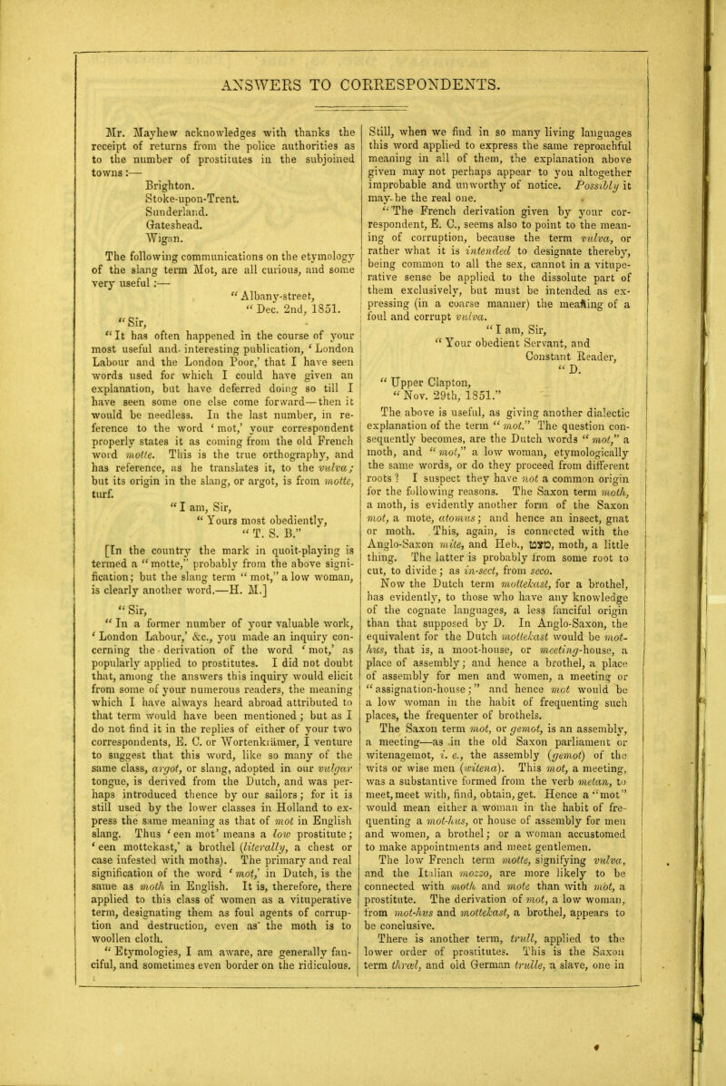 Mr. Mayliew acknowledges with thanks the receipt of returns from the police authorities as to the number of prostitutes in the subjoined towns:— Brighton. Stoke-upon-Trent. Sunderland. Gateshead. Wigan. The following communications on the etymology of the slang term Mot, are all curious, and some j very useful:—  Albany-street,  Dec. 2nd, 1851. ' Sir,  It has often happened in the course of your most useful and- interesting publication, ' London j Labour and the London Poor/ that I have seen words used for which I could have given an j explanation, but have deferred doing so till I j have seen some one else come forward—then it would be needless. In the last number, in re- ference to the word ' mot,' your correspondent properly states it as coming from the old French word motte. This is the true orthography, and has reference, as he translates it, to the vulva; but its origin in the slang, or argot, is from motte, turf.  I am, Sir,  Yours most obediently,  T. S. 13. [In the country the mark in quoit-playing is termed a  motte, probably from the above signi- fication; but the slang term mot, a low woman, is clearly another word.—H. M.]  Sir,  In a former number of your valuable work, ' London Labour,' &c, you made an inquiry con- cerning the derivation of the word 1 mot,' as popularly applied to prostitutes. I did not doubt that, among the answers this inquiry would elicit from some of your numerous readers, the meaning which I have always heard abroad attributed to that term would have been mentioned ; but as I do not find it in the replies of either of your two correspondents, E. C. or AVortenkiamer, I venture to suggest that this word, like so many of the same class, argot, or slang, adopted in our vulgar tongue, is derived from the Dutch, and was per- haps introduced thence by our sailors; for it is still used by the lower classes in Holland to ex- press the same meaning as that of mot in English slang. Thus 'een mot' means a low prostitute; ' een mottekast,' a brothel {literally, a chest or case infested with moths). The primary and real signification of the word ' mot', in Dutch, is the same as moth in English. It is, therefore, there applied to this class of women as a vituperative term, designating them as foul agents of corrup- i tion and destruction, even as' the moth is to j woollen cloth.  Etymologies, I am aware, are generally fan- ciful, and sometimes even border on the ridiculous. Still, when we find in so many living languages this word applied to express the same reproachful meaning in all of them, the explanation above given may not perhaps appear to you altogether improbable and unworthy of notice. Possibly it may-be the real one. '•'The French derivation given by your cor- j respondent, E. C, seems also to point to the mean- ing of corruption, because the term vulva, or rather what it is intended to designate thereby, being common to all the sex, cannot in a vitupe- rative sense be applied to the dissolute part of them exclusively, but must be intended as ex- pressing (in a coarse manner) the meafting of a foul and corrupt vulva.  I am, Sir,  Your obedient Servant, and Constant Reader,  D.  Upper Clapton, Nov. 29th, 1351. The above is useful, as giving another dialectic explanation of the term  mot. The question con- sequently becomes, are the Dutch words  mot, a moth, and mot a low woman, etymologically | the same words, or do they proceed from different roots 1 I suspect they have not a common origin i for the following reasons. The Saxon term moth, a moth, is evidently another form of the Saxon mot, a mote, atomus; and hence an insect, gnat or moth. This, again, is connected with the Anglo-Saxon mite, and Heb., tfljfD, moth, a little thing. The latter is probably from some root to cut, to divide; as insect, from seco. Now the Dutch term mottekast, for a brothel, has evidently, to those who have any knowledge of the cognate languages, a less fanciful origin than that supposed by D. In Anglo-Saxon, the equivalent for the Dutch mottekast would be mot- hies, that is, a moot-house, or meeting-house, a place of assembly; and hence a brothel, a place of assembly for men and women, a meeting or assignation-house; and hence mot would be a low woman in the habit of frequenting such places, the frequenter of brothels. The Saxon term mot, or gemot, is an assembly, a meeting—as in the old Saxon parliament or witenagemot, i. e., the assembly (gemot) of the wits or wise men (ivitena). This mot, a meeting, was a substantive formed from the verb metan, to meet,meet with, find, obtain, get. Hence a mot Avould mean either a woman in the habit of fre- quenting a mot-hits, or house of assembly for men and women, a brothel; or a woman accustomed j to make appointments and meet gentlemen. The low French term motte, signifying vulva, and the Italian mozzo, are more likely to be ! connected with moth and mote than with mot, a prostitute. The derivation of mot, a low woman, from mot-hus and mottekast, a brothel, appears to | be conclusive. There is another term, trull, applied to the ! lower order of prostitutes. This is the Saxon I term thrall, and old German trulle, a slave, one in j