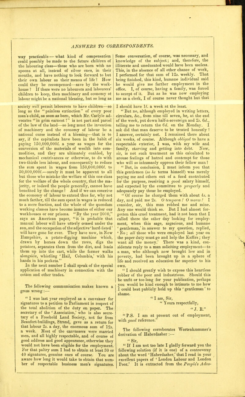 way practicable — what kind of compensation could possibly be made to the future children of the labouring class—those who are born with no spoons at all, instead of silver ones, in their mouths, and have nothing to look forward to but their own labour as their means of life ^ How could they be recompensed—save by the work- house 1 If there were no labourers and labourers' children to keep, then machinery and economy oi labour might be a national blessing, but so long as society will permit labourers to have children—so long as the painless extinction of every poor man's child, as soon as born, which Mr. Carlyle ad- vocates  in grim earnest ! is not part and parcel of the law of the land—so long must the invention of machinery and the economy of labour be a national curse instead of a blessing—that is to say, if the capitalists have been in the habit of paying 150,000,000/. a year as wages for the conversion of the materials of wealth into com- modities, and they are ultimately enabled, by mechanical contrivances or otherwise, to do with two-thirds less labour, and consequently to reduce the sum spent in wages from 150,000,000/. to 50,000,0007.—surely it must be apparent to all but those who mistake the welfare of this one class for the welfare of the whole country, that the ma- jority, or indeed the people generally, cannot have benefited by the change1? And if we can conceive the economy of labour to extend thus far, why not much farther, till the sum spent in wages is reduced to a mere fraction, and the whole of the quondam working classes have become inmates of either our workhouses or our prisons. By the year 2000, says an American paper, it is probable that manual labour will have utterly ceased under the sun, and the occupation of the adjective' hard-fisted' will have gone for ever. They have now, in New Hampshire, a potato-digging machine which, drawn by horses down the rows, digs the potatoes, separates them from the dirt, and loads them up into the cart, while the farmer walks alongside, whistling ' Hail, Columbia,' with his hands in his pockets. In the next number I shall speak of the special application of machinery in connection with the cotton and other trades. The following communication makes known a gross wrong:—  I was last year employed as a canvasser for signatures to a petition to Parliament in respect of the total abolition of the duty on paper. The secretary of the ' Association,' who is also secre- tary of a Freehold Land Society, not far from Beaufort-buildings, Strand, gave as a return for that labour 2s. a day, the enormous sum of 12s. a week. Most of the canvassers were married men, and all highly respectable, and of course of good address and good appearance, otherwise they would not have been eligible for the employment. For that paltry sum I had to obtain at least 30 or 40 signatures, genuine ones of course. You are aware how long it would take to obtain that num- ber of respectable business men's signatures. Some conversation, of course, was necessary, and knowledge of the subject; and, therefore, the illiterate and uneducated would have been useless. This, in the absence of all other chance of work, I performed for that sum of 12s. weekly. That being finished, this kind, humane individual said he would give me further employment in the office. I, of course, having a family, was forced to accept of it. But as he was now employing me as a clerk, I of course never thought but that I should have 1/. a week at the least.  But no, although employed in writing letters, circulars, &c, from nine till seven, he, at the end of the week, put down half-a-sovereign and 2s. 6d., telling me to return the 6d. on the Monday. I ask did that man deserve to be treated honestly 1 I answer, certainly not. I remained there about six weeks, of course. Although obliged to have a respectable exterior, I was, with my wife and family, starving and getting into debt. Now, sir, is not such treatment as this calculated to arouse feelings of hatred and contempt for those who will so inhumanly oppress their fellow man]  But, in conclusion, I must inform you that this gentlemen (so he terms himself) was merely paying me and others out of a fund cnotnbuted for the purpose, receiving a good salary himself, and expected by the committee to properly and adequately pay those he employed.  Of course he charged them with about 4s. a day, and paid me 2s. O tempora ! O mores ! I consider, sir, this man robbed me and mine. Any one would think so. But I had almost for- gotten this cruel treatment, had it not been that I called there the other day looking for employ- ment, when this sage, sagacious, and humane ' gentleman,' in answer to my question, replied, ' No ; all those who were employed last year on the paper duty must go and help the Kaffirs; they want all the money.' There was a kind, con- siderate reply to a man soliciting employment—to - a man, who although now brought low and in poverty, had been brought up in a sphere of life and received an education far superior to his own.  I should greatly wish to expose this heartless robber of the poor and industrious. Should this be unfit or too long for your publication, perhaps you would be kind enough to intimate to me how I could best publicly hold up this ' gentleman' to shame.  I am, Sir,  Yours respectfully,  J. E. P.S. I am at present out of employment, with good reference. The following corroborates Wortenkrammer's derivation of Haberdasher :—  Sir,  If I am not too late I gladly forward you the following solution (if it is one) of a controversy about the word ' Haberdasher,' that I read in your excellent papers of ' London Labour and London Poor.' It is extracted from the People's Advo-