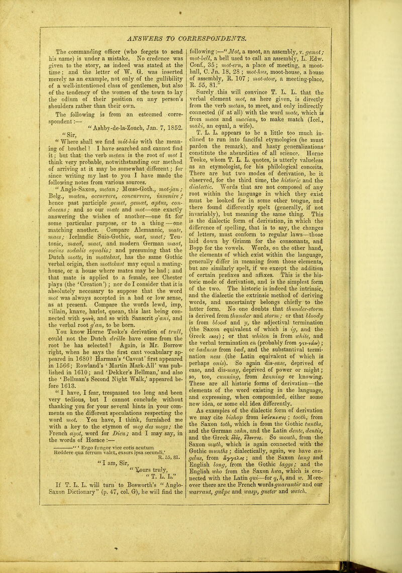 The commanding officer (who forgets to send his name) is under a mistake. No credence was given to the story, as indeed was stated at the time; and the letter of W. G. was inserted merely as an example, not only of the gullibility of a well-intentioned class of gentlemen, but also of the tendency of the women of the town to lay the odium of their position on any person's shoulders rather than their own. The following is from an esteemed corre- spondent :— Ashby-de-la-Zouch, Jan. 7, 1852.  Sir,  Where shall we find mdt-hus with the mean- ing of brothel 1 I have searched and cannot find it; but that the verb metan is the root of mot I think very probable, notwithstanding our method of arriving at it may be somewhat different; for since writing my last to you I have made the following notes from various sources. Anglo-Saxon, metan; Moeso-Goth., mot-jan; Belg., mceten, occurrere, concurrere, invenire J hence past participle gemet, gemcet, aphis, con- ducens; and so our mate and mot—one exactly answering the wishes of another—one fit for some particular purpose, or to a thing—one matching another. Compare Alemannic, mate, maes; Icelandic Suio-Gothic, mat, maet; Teu- tonic, maecl, maet, and modern German maat, socius sodalis equcdis; and presuming that the Dutch motte, in motteleast, has the same Gothic verbal origin, then motteleast may equal a mating- house, or a house where mates may be had; and that mate is applied to a female, see Chester plays (the 'Creation'); nor do I consider that it is absolute^ necessary to suppose that the word mot was always accepted in a bad or low sense, as at present. Compare the words lewd, imp, villain, knave, harlot, quean, this last being con- nected with ywYi, and so with Sanscrit g'ani, and the verbal root gan, to be born. You know Home Tooke's derivation of tndl, could not the Dutch drille have come from the root he has selected? Again, is Mr. Borrow right, when he says the first cant vocabulary ap- peared in 1680! Harman's 'Caveat'first appeared in 1566; Rowland's 1 Martin Mark-All' was pub- lished in 1610; and 'Dekker's Bellman,' and also the ' Bellman's Second Night Walk,' appeared be- fore 1613.  I have, I fear, trespassed too long and been very tedious, but I cannot conclude without thanking you for your several hints in your com- ments on the different speculations respecting the word mot. You have, I think, furnished me with a key to the etymon of meg des megs; the French ayot, word for Dieu; and I may say, in the words of Horace :—  ' Ergo fungor vice cotis acutum Reddere qua ferrum Valet, exsors ipsa secundi.' R. 55, 81.  I am, Sir,  Y,ours truly,  T. L. L. If T. L. L. will turn to Bosworth's Anglo- Saxon Dictionary (p. 47, col. G), he will find the following :—Mot, a moot, an assembly, v. gemot; mot-hell, a bell used to call an assembly, L. Edw. Conf., 35; mot-em, a place of meeting, a moot- hall, C. Jn. 18, 28 ; mot-hus, moot-house, a house of assembly, R. 107 ; mot-stoiv, a meeting-place, B. 55, 81. Surely this will convince T. L. L. that the verbal element mot, as here given, is directly from the verb metan, to meet, and only indirectly connected (if at all) with the word mate, which is from maca and macian, to make match (Icel., maid, an equal, a Avife). T. L. L. appears to be a little too much in- clined to run into fanciful etymologies (he must pardon the remark), and hasty generalizations constitute the absurdities of all science. Horne Tooke, whom T. L. L. quotes, is utterly valueless as an etymologist, for his philological conceits. There are but two modes of derivation, be it observed, for the third time, the historic and the dialectic. Words that are not composed of any root within the language in which they exist must be looked for in some other tongue, and there found differently spelt (generally, if not invariably), but meaning the same thing. This is the dialectic form of derivation, in which the difference of spelling, that is to say, the changes of letters, must conform to regular laws—those laid down by Grimm for the consonants, and Bopp for the vowels. Words, on the other hand, the elements of which exist within the language, generally differ in meaning from those elements, but are similarly spelt, if we except the addition of certain prefixes and affixes. This is the his- toric mode of derivation, and is the simplest form of the two. The historic is indeed the intrinsic, and the dialectic the extrinsic method of deriving words, and uncertainty belongs chiefly to the latter form. No one doubts that thunder-storm is derived from thunder and storm; or that bloody is from Hood and y, the adjectival termination (the Saxon equivalent of which is ig, and the Greek txos); or that whiten is from white, and the verbal termination en (probably from ysv-v«&»); or badness from bad, and the substantival termi- nation ness (the Latin equivalent of which is perhaps onis). So again dis-ease, deprived of ease, and dxs-may, deprived of power or might; so, too, cunning, from Tcenning or knowing. These are all historic forms of derivation—the elements of the word existing in the language, and expressing, when compounded, either some new idea, or some old idea differently. As examples of the dialectic form of derivation we may cite bishop from Itf'urxotros ', tooth, from the Saxon toth, which is from the Gothic tunths, and the German zahn, and the Latin dente, dentis, and the Greek ohos, ohovros. So mouth, from the Saxon muth, which is again connected with the Gothic munths; dialectically, again, we have an- gelus, from ayysXos; and the Saxon lang and English long, from the Gothic laggs; and the English who from the Saxon hwa, which is con- nected with the Latin qui—for q, h, and w. More- over there are the French words guarantir and our ' warrant, guepe and wasp, gueter and watch.