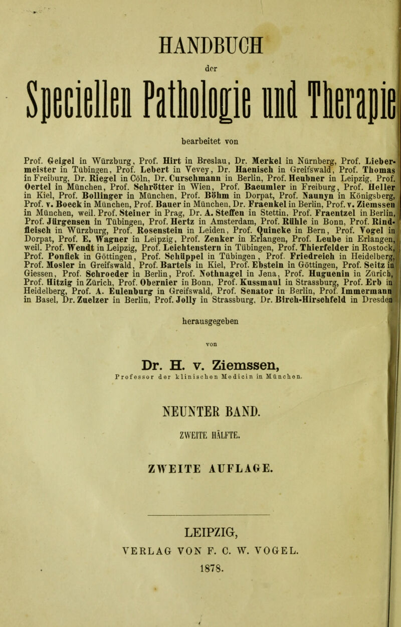 HANDBÜCH der Specielles Patlolop ml Therapie bearbeitet von Prof. €reigrel in Würzburg, Prof. Hirt in Breslau, Dr. Merkel in Nürnberg, Prof. Lieber- meister in Tübingen, Prof. Lebert in Vevey, Dr. Haenisch in Greifswald, Prof. Thomas in Freiburg, Dr. Riegel in Cöln, Dr. Curschmann in Berlin, Prof. Heubner in Leipzig. Prof. Oertel in München, Prof. Schrötter in Wien, Prof. Baeumler in Freiburg, Prof. Heller in Kiel, Prof. BoUinger in München, Prof. BOhm in Dorpat, Prof. Jiauuyn in Königsberg, Prof. V. Beeck in München, Prof. Bauer in München, Dr. Fraeiikel in Berlin, Prof. v. Ziemssen in München, weil. Prof. Steiner in Prag, Dr. A. Steffen in Stettin, Prof. Fraentzel in Berlin, Prof. Jürgensen in Tübingen, Prof. Hertz in Amsterdam, Prof. Rühle in Bonn, Prof. Rind- fleisch in Würzburg, Prof. Rosenstein in Leiden, Prof. Quincke in Bern, Prof. Vogel in Dorpat, Prof. E, Wagner in Leipzig, Prof. Zenker in Erlangen, Prof. Leube in Erlangen, weil. Prof. Wendt in Leipzig, Prof. Leichtenstern in Tübingen, Prof. Thierfelder in Rostock, Prof. Ponfick in Göttingen, Prof. Schüppel in Tübingen, Prof. Friedreich in Heidelberg, Prof. Mosler in Greifswald, Prof. Bartels in Kiel, Prof. Ebstein in Göttingen, Prof. Seitz io Glessen, Prof. Schroeder in Berhn, Prof. Nothnagel in Jena, Prof. Huguenin in Zürich, Prof. Hitzig in Zürich, Prof. Obernier in Bonn, Prof. Kussmaul in Strassburg, Prof. Erb in Heidelberg, Prof. A. Eulenburg in Greifswald, Prof. Senator in Berlin, Prof. Immermann in Basel, Dr. Zuelzer in Berlin, Prof. Jolly in Strassburg, Dr. Birch-Hirschfeld in Dresden herausgegeben Dr. H. V. Ziemssen, Professor der klinisclienMedicininMüaclien. NEUNTER BAND. ZWEITE HÄLFTE. ZWEITE AUFLAGE. VERLAG LEIPZIG, VON F. C. W. VOGEL. 1878.