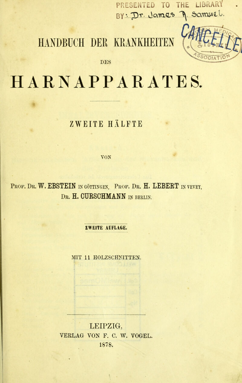 PRESEMTED TO THE LIBRARY HANDBÜCH DER KRANKHEITEN DES HARNAPPARATES. ZWEITE HÄLFTE VON Prof. Dr. W. EBSTEIN in Göttingen, Prof. Dr. H. LEBEßT in vevet, Dr. H. CURSCHMANN in Berlin. ZWEITE AUFLAGE. MIT 11 HOLZSCHNITTEN. I LEIPZIG, VERLAG VON F. C. W. VOGEL. 1878.