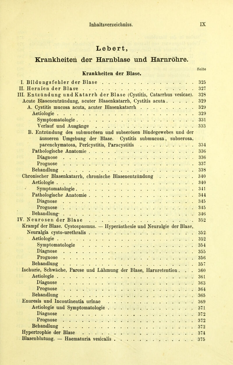 Lebert, Krankheiten der Harnblase und Harnröhre. Seite Krankheiten der Blase. I. Bildungsfehler der Blase 325 II. Hernien der Blase 327 III. Entzündung und Katarrh der Blase (Cystitis, Catarrhus vesicae). 328 Acute Blasenentzündung, acuter Blasenkatarrh, Cystitis acuta 329 A. Cystitis mucosa acuta, acuter Blasenkatarrh 329 Aetiologie 329 Symptomatologie 331 Verlauf und Ausgänge 333 B. Entzündung des submucösen und subserösen Bindegewebes und der äusseren Umgebung der Blase. Cystitis submucosa, subserosa, parenchymatosa, Pericystitis, Paracystitis 334 Pathologische Anatomie 336 Diagnose 336 Prognose 337 Behandlung 338 Chronischer Blasenkatarrh, chronische Blasenentzündung 340 Aetiologie 340 Symptomatologie 341 Pathologische Anatomie 344 Diagnose 345 Prognose 345 Behandlung- 346 IV. Neurosen der Blase .352 Krampf der Blase. Cystospasmus. — Hyperästhesie und Neuralgie der Blase, Neuralgia cysto-urethralis 352 Aetiologie 352 Symptomatologie 354 Diagnose 355 Prognose 356 Behandlung 357 Ischurie, Schwäche, Parese und Lähmung der Blase, Harnretention... 360 Aetiologie 361 Diagnose 363 Prognose . 364 Behandlung 365 Enuresis und Incontinentia urinae 369 Aetiologie und Symptomatologie 371 Diagnose 372 Prognose 372 Behandlung 372 Hypertrophie der Blase 374 Blasenblutung. — Haematuria vesicalis 375