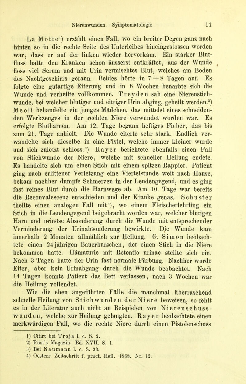 La Motte') erzählt einen Fall, wo ein breiter Degen ganz nach hinten so in die rechte Seite des Unterleibes hineingestossen worden war, dass er auf der linken wieder hervorkam. Ein starker Blut- fluss hatte den Kranken schon äusserst entkräftet, aus der Wunde , floss viel Serum und mit Urin vermischtes Blut, welches am Boden des Nachtgeschirrs gerann. Beides hörte in 7 — 8 Tagen auf. Es folgte eine gutartige Eiterung und in 6 Wochen benarbte sich die Wunde und verheilte vollkommen. Treyden sah eine Nierenstich- wunde, bei welcher blutiger und eitriger Urin abging, geheilt werden.^) Meoli behandelte ein junges Mädchen, das mittelst eines schneiden- den Werkzeuges in der rechten Niere verwundet worden war. Es erfolgte Blutharnen. Am 12. Tage begann heftiges Fieber, das bis zum 21. Tage anhielt. Die Wunde eiterte sehr stark. Endlich ver- wandelte sich dieselbe in eine Fistel, welche immer kleiner wurde und sich zuletzt schloss.^) Bayer berichtete ebenfalls einen Fall von Stichwunde der Niere, welche mit schneller Heilung endete. Es handelte sich um einen Stich mit einem spitzen Rappier. Patient ging nach erlittener Verletzung eine Viertelstunde weit nach Hause, bekam nachher dumpfe Schmerzen in der Lendengegend, und es ging fast reines Blut durch die Harnwege ab. Am 10. Tage war bereits die Reconvalescenz entschieden und der Kranke genas. Schuster theilte einen analogen Fall mit'), wo einem Fleischerlehrling ein Stich in die Lendengegend beigebracht worden war, welcher blutigen Harn und urinöse Absonderung durch die Wunde mit entsprechender Verminderung der Urinabsonderung bewirkte. D^ie Wunde kam innerhalb 2 Monaten allmählich zur Heilung. Gr. Simon beobach- tete einen 24 jährigen Bauerburscben, der einen Stich in die Niere bekommen hatte. Hämaturie mit Retentio urinae stellte sich ein. Nach 3 Tagen hatte der Urin fast normale Färbung. Nachher wurde Eiter, aber kein Urinabgang durch die Wunde beobachtet. Nach 14 Tagen konnte Patient das Bett verlassen, nach 3 Wochen war die Heilung vollendet. Wie die eben angeführten Fälle die manchmal überraschend schnelle Heilung von Stichwunden derNiere beweisen, so fehlt es in der Literatur auch nicht an Beispielen von Nierenschuss- wunden, welche zur Heilung gelangten. R a y e r beobachtete einen merkwürdigen Fall, wo die rechte Niere durch einen Pistolenschuss 1) Citirt bei Troja 1. c. S. 2. 2) Rust's Magazin. Bd. XVII. S. 1. 3) Bei Naumann 1. c. S. 33. 4) Oesterr. Zeitschrift f. pract. Heil. 18G8. Nr. 12.