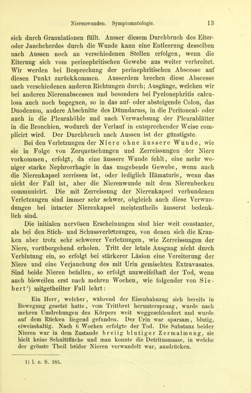 sich durch Granulationen füllt. Ausser diesem Durchbruch des Eiter- oder Jaucheherdes durch die Wunde kann eine Entleerung desselben nach Aussen noch an verschiedenen Stellen erfolgen, wenn die Eiterung sich vom perinephritischen Gewebe aus weiter verbreitet. Wir werden bei Besprechung der perinephritischen Abscesse auf diesen Punkt zurückkommen. Ausserdem brechen diese Abscesse nach verschiedenen anderen Richtungen durch; Ausgänge, welchen wir bei anderen Nierenabscessen und besonders bei Pyelonephritis calcu- losa auch noch begegnen, so in das auf- oder absteigende Colon, das Duodenum, andere Abschnitte des Dünndarms, in die Peritoneal- oder auch in die Pleurahöhle und nach Verwachsung der Pleurablätter in die Bronchien, wodurch der Verlauf in entsprechender Weise com- plicirt wird. Der Durchbruch nach Aussen ist der günstigste. Bei den Verletzungen der Niere ohne äussere Wunde, wie sie in Folge von Zerquetschungen und Zerreissungen der Niere vorkommen, erfolgt, da eine äussere Wunde fehlt, eine mehr we- niger starke Nephrorrhagie in das umgebende Gewebe, wenn auch die Nierenkapsel zerrissen ist, oder lediglich Hämaturie, wenn das nicht der Fall ist, aber die Nierenwunde mit dem Nierenbecken communicirt. Die mit Zerreissung der Nierenkapsel verbundenen Verletzungen sind immer sehr schwer, obgleich auch diese Verwun- dungen bei intacter Nierenkapsel meistentheils äusserst bedenk- lich sind. Die initialen nervösen Erscheinungen sind hier weit constanter, als bei den Stich- und Schussverleftzungen, von denen sich die Kran- ken aber trotz sehr schwerer Verletzungen, wie Zerreissungen der Niere, vorübergehend erholen. Tritt der letale Ausgang nicht durch Verblutung ein, so erfolgt bei stärkerer Läsion eine Vereiterung der Niere und eine Verjauchung des mit Urin gemischten Extravasates. Sind beide Nieren befallen, so erfolgt unzweifelhaft der Tod, wenn auch bisweilen erst nach mehren Wochen, wie folgender von Sic- hert^) mitgetheilter Fall lehrt: Ein Herr, welcher, während der Eisenbahnzug sich bereits in Bewegung gesetzt hatte, vom Trittbret heruntersprang, wurde nach mehren Umdrehungen des Körpers weit weggeschleudert und wurde auf dem Rücken liegend gefunden. Der Urin war sparsam, blutig, eiweisshaltig. Nach 6 Wochen erfolgte der Tod. Die Substanz beider Nieren war in dem Zustande breiig blutiger Zermalmung, sie hielt keine Schnittfläche und man konnte die Detritusmasse, in welche der grösste Theil beider Nieren verwandelt war, ausdrücken. 1) 1. c. S. 385.