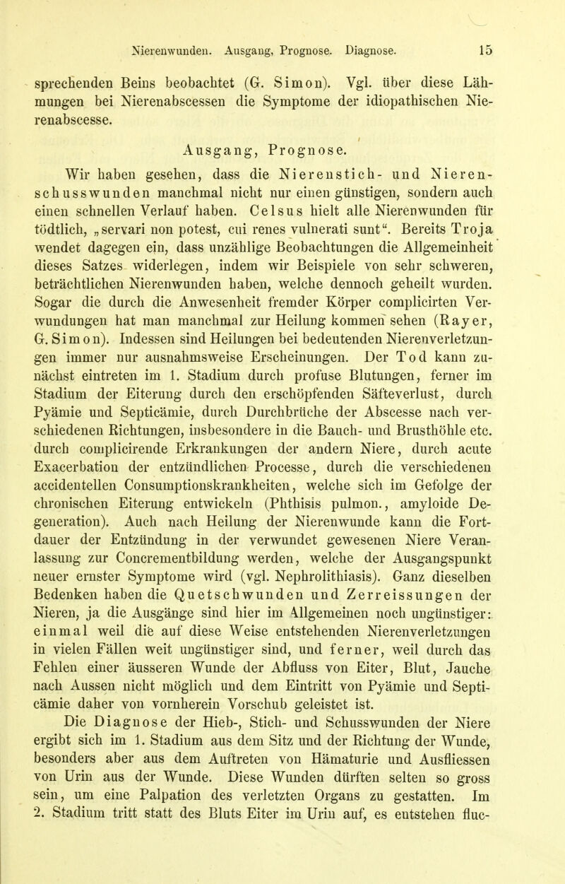 sprecEenden Beins beobachtet (G. Simon). Vgl. über diese Läh- mungen bei Nierenabscessen die Symptome der idiopathischen Nie- renabscesse. Ausgang, Prognose. Wir haben gesehen, dass die Nierenstich- und Nieren- schusswunden manchmal nicht nur einen günstigen; sondern auch einen schnellen Verlauf haben. Celsus hielt alle Nierenwunden für tödtlich, „servari non potest, cui renes vulnerati sunt. Bereits Troja wendet dagegen ein, dass unzählige Beobachtungen die Allgemeinheit dieses Satzes widerlegen, indem wir Beispiele von sehr schweren, beträchtlichen Nierenwunden haben, welche dennoch geheilt wurden. Sogar die durch die Anwesenheit fremder Körper complicirten Ver- wundungen hat man manchmal zur Heilung kommen sehen (Rayer, G. S i m 0 n). Indessen sind Heilungen bei bedeutenden Nierenverletzun- gen immer nur ausnahmsweise Erscheinungen. Der Tod kann zu- nächst eintreten im 1. Stadium durch profuse Blutungen, ferner im Stadium der Eiterung durch den erschöpfenden Säfteverlust, durch Pyämie und Septicämie, durch Durchbrüche der Abscesse nach ver- schiedenen Richtungen, insbesondere in die Bauch- und Brusthöhle etc. durch complicirende Erkrankungen der andern Niere, durch acute Exacerbation der entzündlichen Processe, durch die verschiedenen accidentellen Consumptionskrankheiten, welche sich im Gefolge der chronischen Eiterung entwickeln (Phthisis pulmon,, amyloide De- generation). Auch nach Heilung der Nierenwunde kann die Fort- dauer der Entzündung in der verwundet gewesenen Niere Veran- lassung zur Concrementbildung werden, welche der Ausgangspunkt neuer ernster Symptome wird (vgl. Nephrolithiasis). Ganz dieselben Bedenken haben die Quetschwunden und Zerreissungen der Nieren, ja die Ausgänge sind hier im Allgemeinen noch ungünstiger:, einmal weil dife auf diese Weise entstehenden Nierenverletzungen in vielen Fällen weit ungünstiger sind, und ferner, weil durch das Fehlen einer äusseren Wunde der Abfluss von Eiter, Blut, Jauche nach Aussen nicht möglich und dem Eintritt von Pyämie und Septi- cämie daher von vornherein Vorschub geleistet ist. Die Diagnose der Hieb-, Stich- und Schusswunden der Niere ergibt sich im 1. Stadium aus dem Sitz und der Richtung der Wunde, besonders aber aus dem Auftreten von Hämaturie und Ausfliessen von Urin aus der Wunde. Diese Wunden dürften selten so gross sein, um eine Palpation des verletzten Organs zu gestatten. Im 2. Stadium tritt statt des Bluts Eiter im Urin auf, es entstehen fluc-