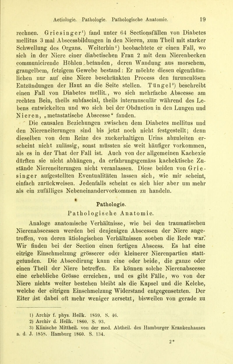 rechnen. Griesinger^) fand unter 64 Sectionsfallen von Diabetes mellitus 3 mal Abscessbildungen in den Nieren, zum Theil mit starker Schwellung des Organs. Weiterhin^) beobachtete er einen Fall, wo sich in der Niere einer diabetischen Frau 2 mit dem Nierenbecken communicirende Höhlen.befanden, deren Wandung aus morschem, graugelbem, fetzigem Gewebe bestand: Er möchte diesen eigenthüm- lichen nur auf eine Niere beschränkten Process den furunculösen Entzündungen der Haut an die Seite stellen. TtingeP) beschreibt einen Fall von Diabetes mellit., wo sich mehrfache Abscesse am rechten Bein, theils subfascial, theils intermusculär während des Le- bens entwickelten und wo sich bei der Obduction in den Lungen und Nieren, „metastatische Abscesse fanden. ' Die causalen Beziehungen zwischen dem Diabetes mellitus und den Niereneiterungen sind bis jetzt noch nicht festgestellt; denn dieselben von dem Kelze des zuckerhaltigen Urins abzuleiten er- scheint nicht zulässig, sonst müssten sie weit häufiger vorkommen, als es in der That der Fall ist. Auch von der allgemeinen Kachexie dürften sie nicht abhängen, da erfahrungsgemäss kachektische Zu- stände Niereneiterungen nicht veranlassen. Diese beiden von Grie- singer aufgestellten Eventualitäten lassen sich, wie mir scheint, einfach zurückweisen. Jedenfalls scheint es sich hier aber um mehr als ein zufälliges Nebeneinandervorkommen zu handeln, t Pathologie. Pathologische Anatomie. Analoge anatomische Verhältnisse, wie bei den traumatischen Nierenabscessen werden bei denjenigen Abscessen der Niere ange- troffen, von deren ätiologischen Verhältnissen soeben die Rede war? Wir finden bei der Section einen fertigen Abscess. Es hat eine eitrige Einschmelzung grösserer odei kleinerer Nierenpartien statt- gefunden. Die Abscedirung kann eine oder beide, die ganze oder einen Theil der Niere betreffen. Es können solche Nierenabscesse eine erhebliche Grösse erreichen, und es gibt Fälle, wo von der Niere nichts weiter bestehen bleibt als die Kapsel und die Kelche, welche der eitrigen Einschmelzung Widerstand entgegensetzten. Der Eiter list dabei oft mehr weniger zersetzt, bisweilen von gerade zu 1) Archiv f. phys. Heilk. 1859. S. 46. 2) Archiv d. Heilk. 1860. S. 93. .3) Klinische Mittheil, von der med. Abtheil, des Hamburger Krankenhauses a. d. J. 185S. Hamburg 1860. S. 134. 2*