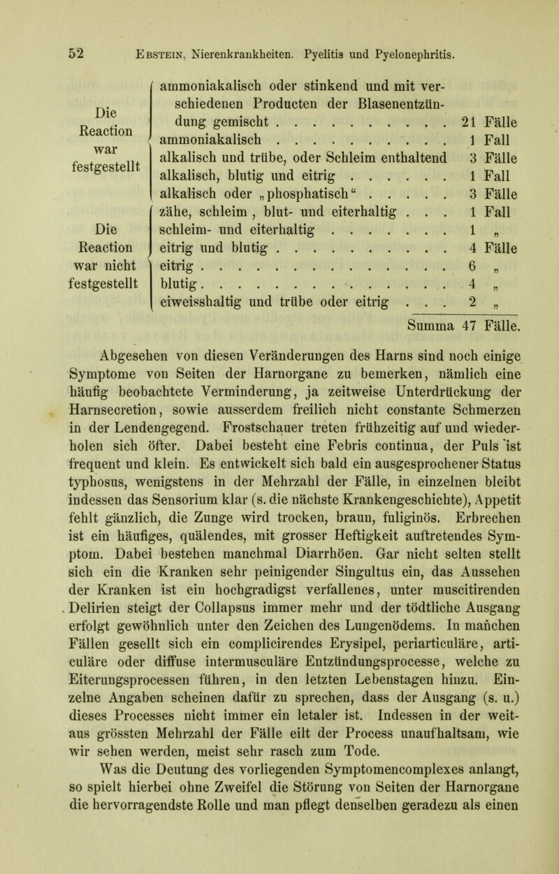 ammoniakalisch oder stinkend und mit ver- schiedenen Produeten der Blasenentzün- 21 Fälle 1 Fall 3 Fälle 1 Fall 3 Fälle 1 Fall alkalisch und trübe, oder Schleim enthaltend alkalisch, blutig und eitrig alkalisch oder „phosphatisch zähe, schleim , blut- und eiterhaltig . . . Die schleim- und eiterhaltig . . . . Reaction J eitrig und blutig war nicht \ eitrig festgestellt blutig . . eiweisshaltig und trübe oder eitrig 6 „ 4 „ 2 „ 4 Fälle Summa 47 Fälle. Abgesehen von diesen Veränderungen des Harns sind noch einige Symptome von Seiten der Harnorgane zu bemerken, nämlich eine häufig beobachtete Verminderung, ja zeitweise Unterdrückung der Harnsecretion, sowie ausserdem freilich nicht constante Schmerzen in der Lendengegend. Frostschauer treten frühzeitig auf und wieder- holen sich öfter. Dabei besteht eine Febris continua, der Puls ist frequent und klein. Es entwickelt sich bald ein ausgesprochener Status typhosus, wenigstens in der Mehrzahl der Fälle, in einzelnen bleibt indessen das Sensorium klar (s. die nächste Krankengeschichte), Appetit fehlt gänzlich, die Zunge wird trocken, braun, fuliginös. Erbrechen ist ein häufiges, quälendes, mit grosser Heftigkeit auftretendes Sym- ptom. Dabei bestehen manchmal Diarrhöen. Gar nicht selten stellt sich ein die Kranken sehr peinigender Singultus ein, das Aussehen der Kranken ist ein hochgradigst verfallenes, unter muscitirenden Delirien steigt der Collapsus immer mehr und der tödtliche Ausgang erfolgt gewöhnlich unter den Zeichen des Lungenödems. In manchen Fällen gesellt sich ein complicirendes Erysipel, periarticuläre, arti- culäre oder diffuse intermusculäre Entzündungsprocesse, welche zu Eiterungsprocessen führen, in den letzten Lebenstagen hinzu. Ein- zelne Angaben scheinen dafür zu sprechen, dass der Ausgang (s. u.) dieses Processes nicht immer ein letaler ist. Indessen in der weit- aus grössten Mehrzahl der Fälle eilt der Process unaufhaltsam, wie wir sehen werden, meist sehr rasch zum Tode. Was die Deutung des vorliegenden Symptomencomplexes anlangt, so spielt hierbei ohne Zweifel die Störung von Seiten der Harnorgane die hervorragendste Rolle und man pflegt denselben geradezu als einen