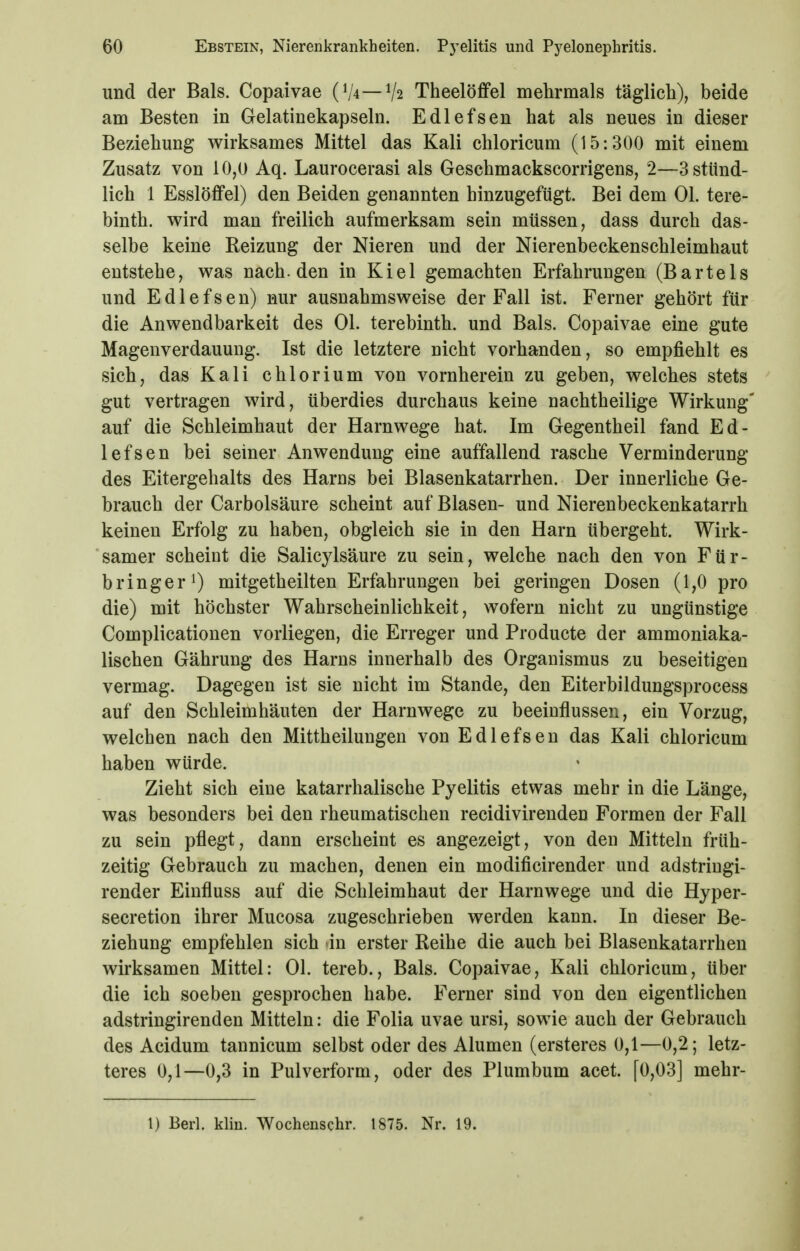 und der Bals. Copaivae (V4—V2 TheelöflPel mehrmals täglich), beide am Besten in Gelatinekapseln. Edlefsen hat als neues in dieser Beziehung wirksames Mittel das Kali chloricum (15:300 mit einem Zusatz von 10,0 Aq. Laurocerasi als Geschmackscorrigens, 2—3 stünd- lich 1 Esslöffel) den Beiden genannten hinzugefügt. Bei dem Ol. tere- binth. wird man freilich aufmerksam sein müssen, dass durch das- selbe keine Reizung der Nieren und der Nierenbeckenschleimhaut entstehe, was nach, den in Kiel gemachten Erfahrungen (Bartels und Edlefsen) nur ausnahmsweise der Fall ist. Ferner gehört für die Anwendbarkeit des Ol. terebinth. und Bals. Copaivae eine gute Magenverdauung. Ist die letztere nicht vorhanden, so empfiehlt es sich, das Kali chlorium von vornherein zu geben, welches stets gut vertragen wird, überdies durchaus keine nachtheilige Wirkung' auf die Schleimhaut der Harnwege hat. Im Gegentheil fand Ed- lefsen bei seiner Anwendung eine auffallend rasche Verminderung des Eitergehalts des Harns bei Blasenkatarrhen. Der innerliche Ge- brauch der Carbolsäure scheint auf Blasen- und Nierenbeckenkatarrh keinen Erfolg zu haben, obgleich sie in den Harn übergeht. Wirk- samer scheint die Salicylsäure zu sein, welche nach den von Für- bringerO mitgetheilten Erfahrungen bei geringen Dosen (1,0 pro die) mit höchster Wahrscheinlichkeit, wofern nicht zu ungünstige Complicationen vorliegen, die Erreger und Producte der ammoniaka- lischen Gährung des Harns innerhalb des Organismus zu beseitigen vermag. Dagegen ist sie nicht im Stande, den Eiterbildungsprocess auf den Schleimhäuten der Harnwege zu beeinflussen, ein Vorzug, welchen nach den Mittheilungen von Edlefsen das Kali chloricum haben würde. Zieht sich eine katarrhalische Pyelitis etwas mehr in die Länge, was besonders bei den rheumatischen recidivirenden Formen der Fall zu sein pflegt, dann erscheint es angezeigt, von den Mitteln früh- zeitig Gebrauch zu machen, denen ein modificirender und adstringi- render Einfluss auf die Schleimhaut der Harnwege und die Hyper- secretion ihrer Mucosa zugeschrieben werden kann. In dieser Be- ziehung empfehlen sich in erster Reihe die auch bei Blasenkatarrhen wirksamen Mittel: Ol. tereb., Bals. Copaivae, Kali chloricum, über die ich soeben gesprochen habe. Ferner sind von den eigentlichen adstringirenden Mitteln: die Folia uvae ursi, sowie auch der Gebrauch des Acidum tannicum selbst oder des Alumen (ersteres 0,1—0,2; letz- teres 0,1—0,3 in Pulverform, oder des Plumbum acet. [0,03] mehr-