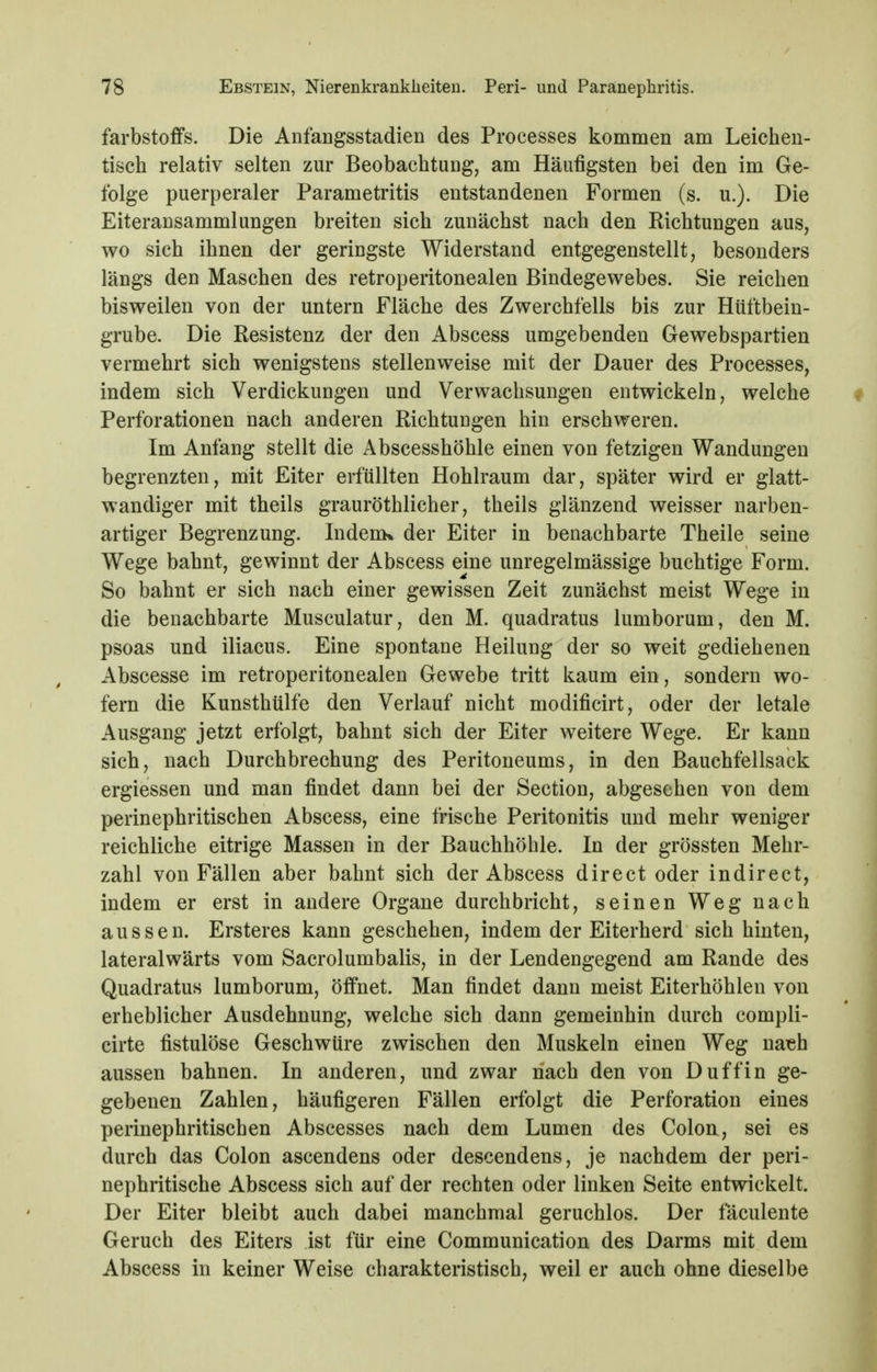 farbstoffs. Die Anfangsstadien des Processes kommen am Leichen- tisch relativ selten zur Beobachtung, am Häufigsten bei den im Ge- folge puerperaler Parametritis entstandenen Formen (s. u.). Die Eiteransammlungen breiten sich zunächst nach den Kichtungen aus, wo sich ihnen der geringste Widerstand entgegenstellt, besonders längs den Maschen des retroperitonealen Bindegewebes. Sie reichen bisweilen von der untern Fläche des Zwerchfells bis zur Hüftbein- grube. Die Resistenz der den Abscess umgebenden Gewebspartien vermehrt sich wenigstens stellenweise mit der Dauer des Processes, indem sich Verdickungen und Verwachsungen entwickeln, welche Perforationen nach anderen Richtungen hin erschweren. Im Anfang stellt die Abscesshöhle einen von fetzigen Wandungen begrenzten, mit Eiter erfüllten Hohlraum dar, später wird er glatt- wandiger mit theils grauröthlicher, theils glänzend weisser narben- artiger Begrenzung. IndeuK der Eiter in benachbarte Theile seine Wege bahnt, gewinnt der Abscess eine unregelmässige buchtige Form. So bahnt er sich nach einer gewissen Zeit zunächst meist Wege in die benachbarte Musculatur, den M. quadratus lumborum, den M. psoas und iliacus. Eine spontane Heilung der so weit gediehenen Abscesse im retroperitonealen Gewebe tritt kaum ein, sondern wo- fern die Kunsthülfe den Verlauf nicht modificirt, oder der letale Ausgang jetzt erfolgt, bahnt sich der Eiter weitere Wege. Er kann sich, nach Durchbrechung des Peritoneums, in den Bauchfellsack ergiessen und man findet dann bei der Section, abgesehen von dem perinephritischen Abscess, eine frische Peritonitis und mehr weniger reichliche eitrige Massen in der Bauchhöhle. In der grössten Mehr- zahl von Fällen aber bahnt sich der Abscess direct oder indirect, indem er erst in andere Organe durchbricht, seinen Weg nach aussen. Ersteres kann geschehen, indem der Eiterherd sich hinten, lateralwärts vom Sacrolumbalis, in der Lendengegend am Rande des Quadratus lumborum, öffnet. Man findet dann meist Eiterhöhlen von erheblicher Ausdehnung, welche sich dann gemeinhin durch compli- cirte fistulöse Geschwüre zwischen den Muskeln einen Weg nach aussen bahnen. In anderen, und zwar nach den von D uff in ge- gebenen Zahlen, häufigeren Fällen erfolgt die Perforation eines perinephritischen Abscesses nach dem Lumen des Colon, sei es durch das Colon ascendens oder descendens, je nachdem der peri- nephritische Abscess sich auf der rechten oder linken Seite entwickelt. Der Eiter bleibt auch dabei manchmal geruchlos. Der fäculente Geruch des Eiters ist für eine Communication des Darms mit dem Abscess in keiner Weise charakteristisch, weil er auch ohne dieselbe