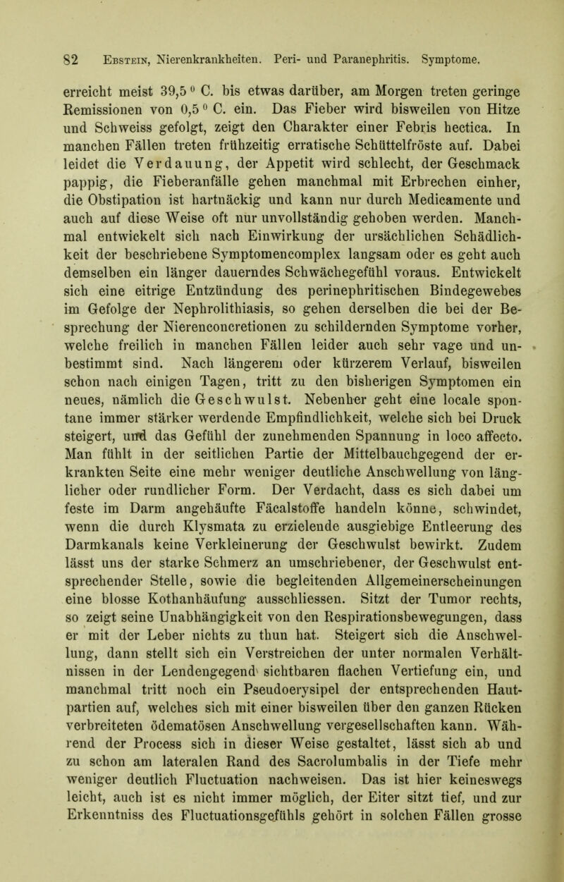 erreicht meist 39,5 ^ C. bis etwas darüber, am Morgen treten geringe Eemissionen von 0,5 ^ C. ein. Das Fieber wird bisweilen von Hitze und Schweiss gefolgt, zeigt den Charakter einer Febris hectica. In manchen Fällen treten frühzeitig erratische Schüttelfröste auf. Dabei leidet die Verdauung, der Appetit wird schlecht, der Geschmack pappig, die Fieberanfälle gehen manchmal mit Erbrechen einher, die Obstipation ist hartnäckig und kann nur durch Medicamente und auch auf diese Weise oft nur unvollständig gehoben werden. Manch- mal entwickelt sich nach Einwirkung der ursächlichen Schädlich- keit der beschriebene Symptomencomplex langsam oder es geht auch demselben ein länger dauerndes Schwächegefühl voraus. Entwickelt sich eine eitrige Entzündung des perinephritischen Bindegewebes im Gefolge der Nephrolithiasis, so gehen derselben die bei der Be- sprechung der Nierenconcretionen zu schildernden Symptome vorher, welche freilich in manchen Fällen leider auch sehr vage und un- bestimmt sind. Nach längerem oder kürzerem Verlauf, bisweilen schon nach einigen Tagen, tritt zu den bisherigen Symptomen ein neues, nämlich die Geschwulst. Nebenher geht eine locale spon- tane immer stärker werdende Empfindlichkeit, welche sich bei Druck steigert, uiM das Gefühl der zunehmenden Spannung in loco affecto. Man fühlt in der seitlichen Partie der Mittelbauchgegend der er- krankten Seite eine mehr weniger deutliche Anschwellung von läng- licher oder rundlicher Form. Der Verdacht, dass es sich dabei um feste im Darm angehäufte FäcalstofFe handeln könne, schwindet, wenn die durch Klysmata zu erzielende ausgiebige Entleerung des Darmkanals keine Verkleinerung der Geschwulst bewirkt. Zudem lässt uns der starke Sehmerz an umschriebener, der Geschwulst ent- sprechender Stelle, sowie die begleitenden Allgemeinerscheinungen eine blosse Kothanhäufung ausschliessen. Sitzt der Tumor rechts, so zeigt seine Unabhängigkeit von den Respirationsbewegungen, dass er mit der Leber nichts zu thun hat. Steigert sich die Anschwel- lung, dann stellt sich ein Verstreichen der unter normalen Verhält- nissen in der Lendengegend^ sichtbaren flachen Vertiefung ein, und manchmal tritt noch ein Pseudoerysipel der entsprechenden Haut- partien auf, welches sich mit einer bisweilen über den ganzen Rücken verbreiteten ödematösen Anschwellung vergesellschaften kann. Wäh- rend der Process sich in dieser Weise gestaltet, lässt sich ab und zu schon am lateralen Rand des Sacrolumbalis in der Tiefe mehr weniger deutlich Fluctuation nachweisen. Das ist hier keineswegs leicht, auch ist es nicht immer möglich, der Eiter sitzt tief, und zur Erkenntniss des Fluctuationsgefühls gehört in solchen Fällen grosse