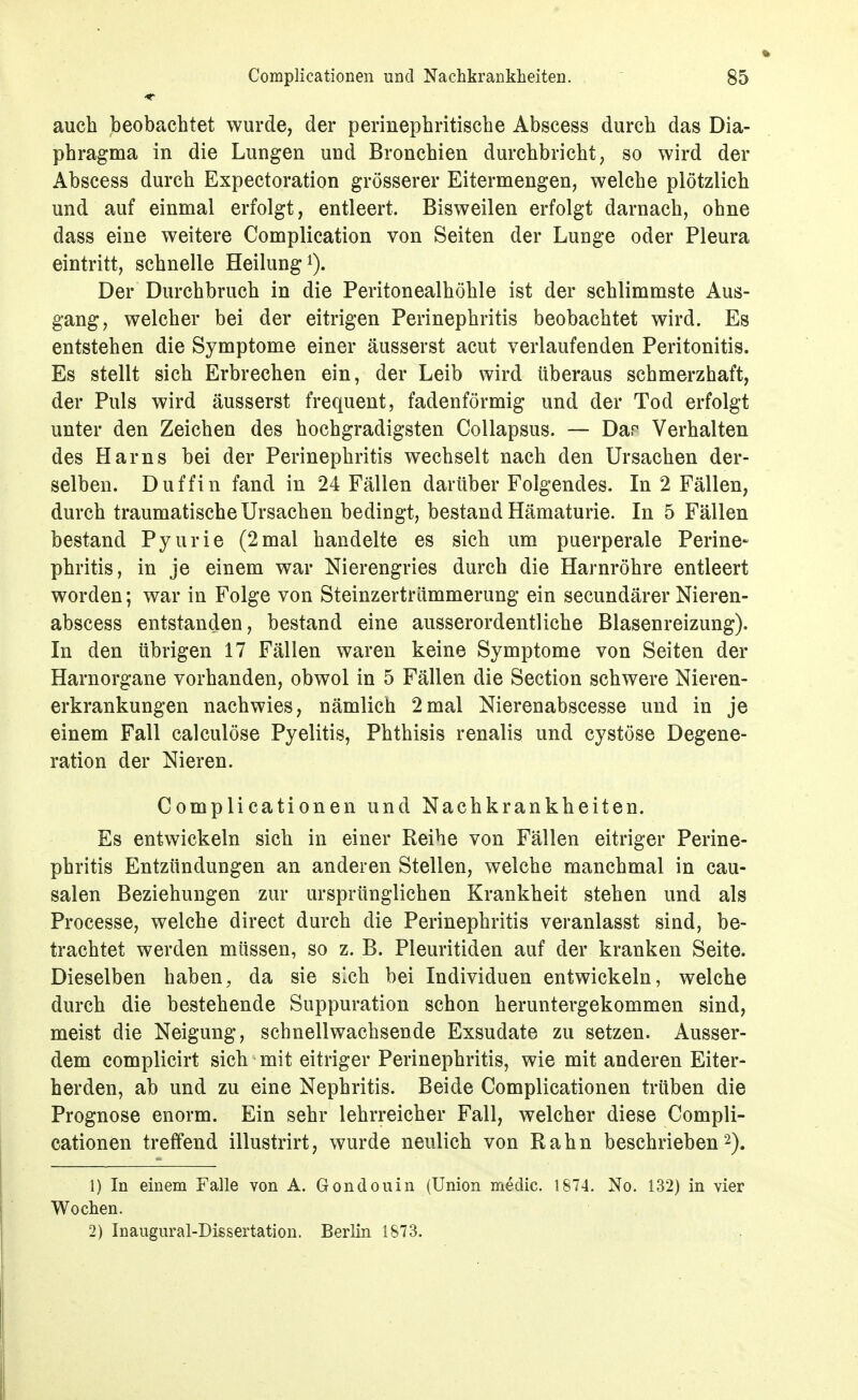 auch beobachtet wurde, der perinephritische Abscess durch das Dia- phragma in die Lungen und Bronchien durchbricht, so wird der Abscess durch Expectoration grösserer Eitermengen, welche plötzlich und auf einmal erfolgt, entleert. Bisweilen erfolgt darnach, ohne dass eine weitere Complication von Seiten der Lunge oder Pleura eintritt, schnelle Heilung i). Der Durchbruch in die Peritonealhöhle ist der schlimmste Aus- gang, welcher bei der eitrigen Perinephritis beobachtet wird. Es entstehen die Symptome einer äusserst acut verlaufenden Peritonitis. Es stellt sich Erbrechen ein, der Leib wird überaus schmerzhaft, der Puls wird äusserst frequent, fadenförmig und der Tod erfolgt unter den Zeichen des hochgradigsten Collapsus. — Dar Verhalten des Harns bei der Perinephritis wechselt nach den Ursachen der- selben. Duffin fand in 24 Fällen darüber Folgendes. In 2 Fällen, durch traumatische Ursachen bedingt, bestand Hämaturie. In 5 Fällen bestand Pyurie (2mal handelte es sich um puerperale Perine- phritis, in je einem war Nierengries durch die Harnröhre entleert worden; war in Folge von Steinzertrümmerung ein secundärer Nieren- abscess entstanden, bestand eine ausserordentliche Blasenreizung). In den übrigen 17 Fällen waren keine Symptome von Seiten der Harnorgane vorhanden, obwol in 5 Fällen die Section schwere Nieren- erkrankungen nachwies, nämlich 2mal Nierenabscesse und in je einem Fall calculöse Pyelitis, Phthisis renalis und cystöse Degene- ration der Nieren. Complicationen und Nachkrankheiten. Es entwickeln sich in einer Reihe von Fällen eitriger Perine- phritis Entzündungen an anderen Stellen, welche manchmal in cau- salen Beziehungen zur ursprünglichen Krankheit stehen und als Processe, welche direct durch die Perinephritis veranlasst sind, be- trachtet werden müssen, so z. B. Pleuritiden auf der kranken Seite. Dieselben haben, da sie sich bei Individuen entwickeln, welche durch die bestehende Suppuration schon heruntergekommen sind, meist die Neigung, schnellwachsende Exsudate zu setzen. Ausser- dem complicirt sich mit eitriger Perinephritis, wie mit anderen Eiter- herden, ab und zu eine Nephritis. Beide Complicationen trüben die Prognose enorm. Ein sehr lehrreicher Fall, welcher diese Compli- cationen treffend illustrirt, wurde neulich von Rahn beschrieben 2). 1) In einem Falle von A. Gondouin (Union medic. 1874. No. 132) in vier Wochen. 2) Inaugural-Dissertation. Berlin 1873.