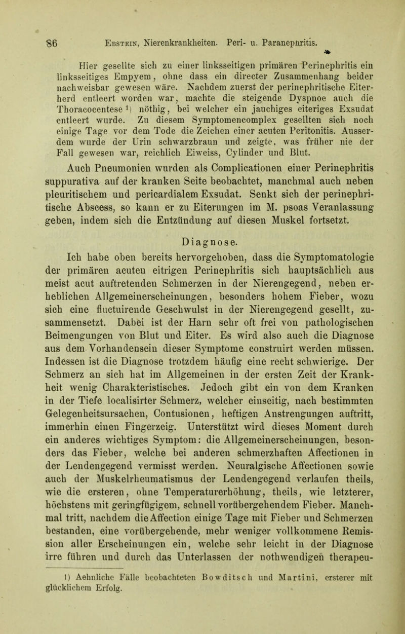 Hier gesellte sich zu einer linksseitigen primären Perinephritis ein linksseitiges Empyem, ohne dass ein directer Zusammenhang beider nachweisbar gewesen wäre. Nachdem zuerst der perinephritische Eiter- herd entleert worden war, machte die steigende Dyspnoe auch die Thoracocentese 1) nöthig, bei welcher ein jauchiges eiteriges Exsudat entleert wurde. Zu diesem Symptomencomplex gesellten sich noch einige Tage vor dem Tode die Zeichen einer acuten Peritonitis. Ausser- dem wurde der Urin schwarzbraun und zeigte, was früher nie der Fall gewesen war, reichlich Eiweiss, Cylinder und Blut. Auch Pneumonien wurden als Complicationen einer Perinephritis suppurativa auf der kranken Seite beobachtet, manchmal auch neben pleuritischem und pericardialem Exsudat. Senkt sich der perinephri- tische Abscess, so kann er zu Eiterungen im M. psoas Veranlassung geben, indem sich die Entzündung auf diesen Muskel fortsetzt. Diagnose. Ich habe oben bereits hervorgehoben, dass die Symptomatologie der primären acuten eitrigen Perinephritis sich hauptsächlich aus meist acut auftretenden Schmerzen in der Nierengegend, neben er- heblichen Allgemeinerscheinungen, besonders hohem Fieber, wozu sich eine fluctuirende Geschwulst in der Nierengegend gesellt, zu- sammensetzt. Dabei ist der Harn sehr oft frei von pathologischen Beimengungen von Blut und Eiter. Es wird also auch die Diagnose aus dem Vorhandensein dieser Symptome construirt werden müssen. Indessen ist die Diagnose trotzdem häufig eine recht schwierige. Der Schmerz an sich hat im Allgemeinen in der ersten Zeit der Krank- heit wenig Charakteristisches. Jedoch gibt ein von dem Kranken in der Tiefe localisirter Schmerz, welcher einseitig, nach bestimmten Gelegenheitsursachen, Contusionen, heftigen Anstrengungen auftritt, immerhin einen Fingerzeig. Unterstützt wird dieses Moment durch ein anderes wichtiges Symptom: die Allgemeinerscheinungen, beson- ders das Fieber, welche bei anderen schmerzhaften Affectionen in der Lendengegend vermisst werden. Neuralgische Affectionen sowie auch der Muskelrheumatismus der Lendengegend verlaufen theils, wie die ersteren, ohne Temperaturerhöhung, theils, wie letzterer, höchstens mit geringfügigem, schnell vorübergehendem Fieber. Manch- mal tritt, nachdem dieAffection einige Tage mit Fieber und Schmerzen bestanden, eine vorübergehende, mehr weniger vollkommene Remis- sion aller Erscheinungen ein, welche sehr leicht in der Diagnose irre führen und durch das Unterlassen der nothwendigen therapeu- 1) Aehnliche Fälle beobachteten Bowditsch und Martini, ersterer mit glückUchem Erfolg.