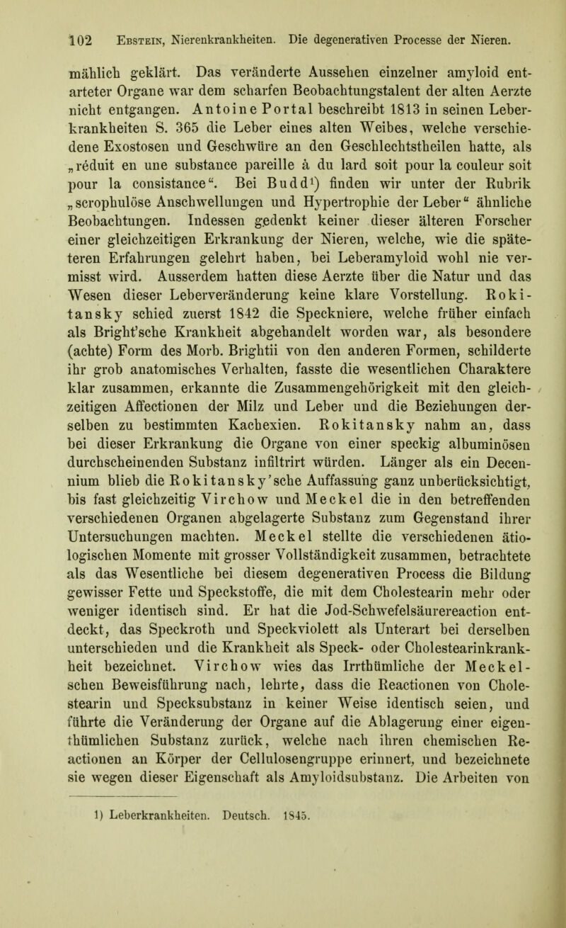 mählich geklärt. Das veränderte Aussehen einzelner amyloid ent- arteter Organe war dem scharfen Beohachtungstalent der alten Aerzte nicht entgangen. Antoine Portal beschreibt 1813 in seinen Leber- krankheiten S. 365 die Leber eines alten Weibes, welche verschie- dene Exostosen und Geschwüre an den Geschlechtstheilen hatte, als „ reduit en une substance pareille ä du lard soit pour la couleur soit pour la consistanceBei Budd^) finden wir unter der Rubrik „scrophulöse Anschwellungen und Hypertrophie der Leber ähnliche Beobachtungen. Indessen gedenkt keiner dieser älteren Forscher einer gleichzeitigen Erkrankung der Nieren, welche, wie die späte- teren Erfahrungen gelehrt haben, bei Leberamyloid wohl nie ver- misst wird. Ausserdem hatten diese Aerzte über die Natur und das Wesen dieser Leberveränderung keine klare Vorstellung. Roki- tansky schied zuerst 1842 die Speckniere, welche früher einfach als Bright'sche Krankheit abgehandelt worden war, als besondere (achte) Form des Morb. Brightii von den anderen Formen, schilderte ihr grob anatomisches Verhalten, fasste die wesentlichen Charaktere klar zusammen, erkannte die Zusammengehörigkeit mit den gleich- zeitigen Affectionen der Milz und Leber und die Beziehungen der- selben zu bestimmten Kachexien. Rokitansky nahm an, dass bei dieser Erkrankung die Organe von einer speckig albuminösen durchscheinenden Substanz infiltrirt würden. Länger als ein Decen- nium blieb die Rokitansky'sehe Auffassung ganz unberücksichtigt, bis fast gleichzeitig Virchow und Meckel die in den betreffenden verschiedenen Organen abgelagerte Substanz zum Gegenstand ihrer Untersuchungen machten. Meckel stellte die verschiedenen ätio- logischen Momente mit grosser Vollständigkeit zusammen, betrachtete als das Wesentliche bei diesem degenerativen Process die Bildung gewisser Fette und Speckstoffe, die mit dem Cholestearin mehr oder weniger identisch sind. Er hat die Jod-Schwefelsäurereaction ent- deckt, das Speckroth und Speckviolett als Unterart bei derselben unterschieden und die Krankheit als Speck- oder Cholestearinkrank- heit bezeichnet. Vir chow wies das Irrthümliche der Meck ei- schen Beweisführung nach, lehrte, dass die Reactionen von Chole- stearin und Specksubstanz in keiner Weise identisch seien, und führte die Veränderung der Organe auf die Ablagerung einer eigen- thümlichen Substanz zurück, welche nach ihren chemischen Re- actionen an Körper der Cellulosengruppe erinnert, und bezeichnete sie wegen dieser Eigenschaft als Amyloidsubstanz. Die Arbeiten von 1) Leberkrankheiten. Deutsch. 1845.