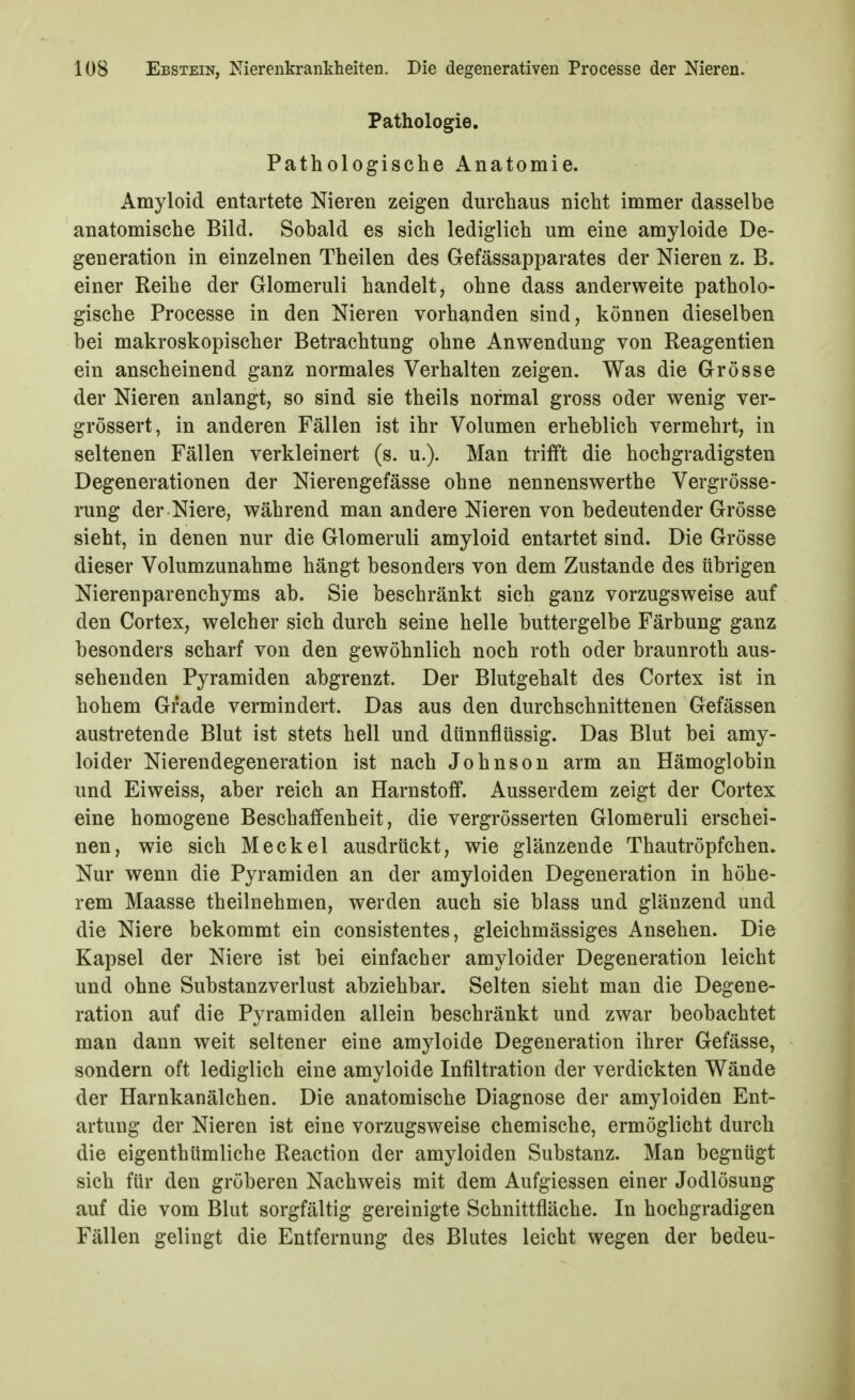 Pathologie. Pathologische Anatomie. Amyloid entartete Nieren zeigen durchaus nicht immer dasselbe anatomische Bild. Sobald es sich lediglich um eine amyloide De- generation in einzelnen Theilen des Gefässapparates der Nieren z. B. einer Reihe der Glomeruli handelt, ohne dass anderweite patholo- gische Processe in den Nieren vorhanden sind, können dieselben bei makroskopischer Betrachtung ohne Anwendung von Reagentien ein anscheinend ganz normales Verhalten zeigen. Was die Grösse der Nieren anlangt, so sind sie theils normal gross oder wenig ver- grössert, in anderen Fällen ist ihr Volumen erheblich vermehrt, in seltenen Fällen verkleinert (s. u.). Man trifft die hochgradigsten Degenerationen der Nierengefässe ohne nennenswerthe Vergrösse- rung der Niere, während man andere Nieren von bedeutender Grösse sieht, in denen nur die Glomeruli amyloid entartet sind. Die Grösse dieser Volumzunahme hängt besonders von dem Zustande des übrigen Nierenparenchyms ab. Sie beschränkt sich ganz vorzugsweise auf den Cortex, welcher sich durch seine helle buttergelbe Färbung ganz besonders scharf von den gewöhnlich noch roth oder braunroth aus- sehenden Pyramiden abgrenzt. Der Blutgehalt des Cortex ist in hohem Grade vermindert. Das aus den durchschnittenen Gefässen austretende Blut ist stets hell und dünnflüssig. Das Blut bei amy- loider Nierendegeneration ist nach Johnson arm an Hämoglobin und Eiweiss, aber reich an Harnstoff. Ausserdem zeigt der Cortex eine homogene Beschaffenheit, die vergrösserten Glomeruli erschei- nen, wie sich Meckel ausdrückt, wie glänzende Thautröpfchen. Nur wenn die Pyramiden an der amyloiden Degeneration in höhe- rem Maasse theilnehmen, werden auch sie blass und glänzend und die Niere bekommt ein consistentes, gleichmässiges Ansehen. Die Kapsel der Niere ist bei einfacher amyloider Degeneration leicht und ohne Substanzverlust abziehbar. Selten sieht man die Degene- ration auf die Pyramiden allein beschränkt und zwar beobachtet man dann weit seltener eine amyloide Degeneration ihrer Gefässe, sondern oft lediglich eine amyloide Infiltration der verdickten Wände der Harnkanälchen. Die anatomische Diagnose der amyloiden Ent- artung der Nieren ist eine vorzugsweise chemische, ermöglicht durch die eigenthümliche Reaction der amyloiden Substanz. Man begnügt sich für den gröberen Nachweis mit dem Aufgiessen einer Jodlösung auf die vom Blut sorgfältig gereinigte Schnittfläche. In hochgradigen Fällen gelingt die Entfernung des Blutes leicht wegen der bedeu-