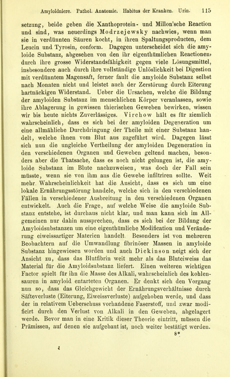 Setzung, beide geben die Xanthoprotein- und Millon'sche Reaction und sind, was neuerdings Modrzejewsky nachwies, wenn man sie in verdünnten Säuren kocht, in ihren Spaltungsproducten, dem Leucin und Tyrosin, conform. Dagegen unterscheidet sich die amy- loide Substanz, abgesehen von den ihr eigenthümlichen Reactionen? durch ihre grosse Widerstandsfähigkeit gegen viele Lösungsmittel, insbesondere auch durch ihre vollständige Unlöslichkeit bei Digestion mit verdünntem Magensaft, ferner fault die amyloide Substanz selbst nach Monaten nicht und leistet auch der Zerstörung durch Eiterung hartnäckigen Widerstand. Ueber die Ursachen, welche die Bildung der amyloiden Substanz im menschlichen Körper veranlassen, sowie ihre Ablagerung in gewissen thierischen Geweben bewirken, wissen wir bis heute nichts Zuverlässiges. Virchow hält es für ziemlich wahrscheinlich, dass es sich bei der amyloiden Degeneration um eine allmähliche Durchdringung der Theile mit einer Substanz han- delt, welche ihnen vom Blut aus zugeführt wird. Dagegen lässt sich nun die ungleiche Vertheilung der amyloiden Degeneration in den verschiedenen Organen und Geweben geltend machen, beson- ders aber die Thatsache, dass es noch nicht gelungen ist, die amy- loide Substanz im Blute nachzuweisen, was doch der Fall sein müsste, wenn sie von ihm aus die Gewebe infiltriren sollte. Weit mehr. Wahrscheinlichkeit hat die Ansicht, dass es sich um eine lokale Ernährungsstörung handele, welche sich in den verschiedenen Fällen in verschiedener Ausbreitung in den verschiedenen Organen entwickelt. Auch die Frage, auf welche Weise die amyloide Sub- stanz entstehe, ist durchaus nicht klar, und man kann sich im All- gemeinen nur dahin aussprechen, dass es sich bei der Bildung der Amyloidsubstanzen um eine eigenthümliche Modification und Verände- rung eiweissartiger Materien handelt Besonders ist von mehreren Beobachtern auf die Umwandlung fibrinöser Massen in amyloide Substanz hingewiesen worden und auch Dickinson neigt sich der Ansicht zu, dass das Blutfibrin weit mehr als das Bluteiweiss das Material für die Amyloidsubstanz liefert. Einen weiteren wichtigen Factor spielt für ihn die Masse des Alkali, wahrscheinlich des kohlen- sauren in amyloid entarteten Organen. Er denkt sich den Vorgang nun so, dass das Gleichgewicht der Ernährungsverhältnisse durch Säfteverluste (Eiterung, Eiweissverluste) aufgehoben werde, und dass der in relativem Ueberschuss vorhandene Faserstoff, und zwar modi- ficirt durch den Verlust von Alkali in den Geweben, abgelagert werde. Bevor man in eine Kritik dieser Theorie eintritt, müssen die Prämissen, auf denen sie aufgebaut ist, noch weiter bestätigt werden. 8*