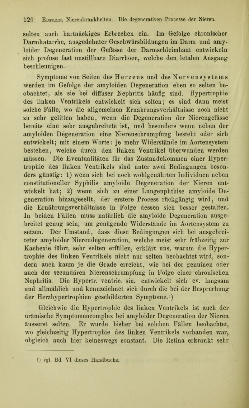 selten auch hartnäckiges Erbrechen ein. Im Gefolge chronischer Darmkatarrhe, ausgedehnter Geschwürsbildungen im Darm und amy- loider Degeneration der Gefässe der Darmschleimhaut entwickeln sich profuse fast unstillbare Diarrhöen, welche den letalen Ausgang beschleunigen. Symptome von Seiten des Herzens und des Nervensystems werden im Gefolge der amyloiden Degeneration eben so selten be- obachtet, als sie bei diffuser Nephritis häufig sind. Hypertrophie des linken Ventrikels entwickelt sich selten; es sind dann meist solche Fälle, wo die allgemeinen Ernährungsverhältnisse noch nicht zu sehr gelitten haben, wenn die Degeneration der Nierengefässe bereits eine sehr ausgebreitete ist, und besonders wenn neben der amyloiden Degeneration eine Nierenschrumpfung besteht oder sich entwickelt; mit einem Worte: je mehr Widerstände im Aortensystem bestehen, welche durch den linken Ventrikel überwunden werden müssen. Die Eventualitäten für das Zustandekommen einer Hyper- trophie des linken Ventrikels sind unter zwei Bedingungen beson- ders günstig: 1) wenn sich bei noch wohlgenährten Individuen neben constitutioneller Syphilis amyloide Degeneration der Nieren ent- wickelt hat; 2) wenn sich zu einer Lungenphthise amyloide De- generation hinzugesellt, der erstere Process rückgängig wird, und die Ernährungsverhältnisse in Folge dessen sich besser gestalten. In beiden Fällen muss natürlich die amyloide Degeneration ausge- breitet genug sein, um genügende Widerstände im Aortensystem zu setzen. Der Umstand, dass diese Bedingungen sich bei ausgebrei- teter amyloider Nierendegeneration, welche meist sehr frühzeitig zur Kachexie führt, sehr selten erfüllen, erklärt uns, warum die Hyper- trophie des linken Ventrikels nicht nur selten beobachtet wird, son- dern auch kaum je die Grade erreicht, wie bei der genuinen oder auch der secundären Nierenschrumpfuug in Folge einer chronischen Nephritis. Die Hypertr. ventric. sin. entwickelt sich ev. langsam und allmählich und kennzeichnet sich durch die bei der Besprechung der Herzhypertrophien geschilderten Symptome, Gleichwie die Hypertrophie des linken Ventrikels ist auch der urämische Symptomencomplex bei amyloider Degeneration der Nieren äusserst selten. Er wurde bisher bei solchen Fällen beobachtet, wo gleichzeitig Hypertrophie des linken Ventrikels vorhanden war, obgleich auch hier keineswegs constant. Die Retina erkrankt sehr 1) vgl. Bd. VI dieses Handbuchs.