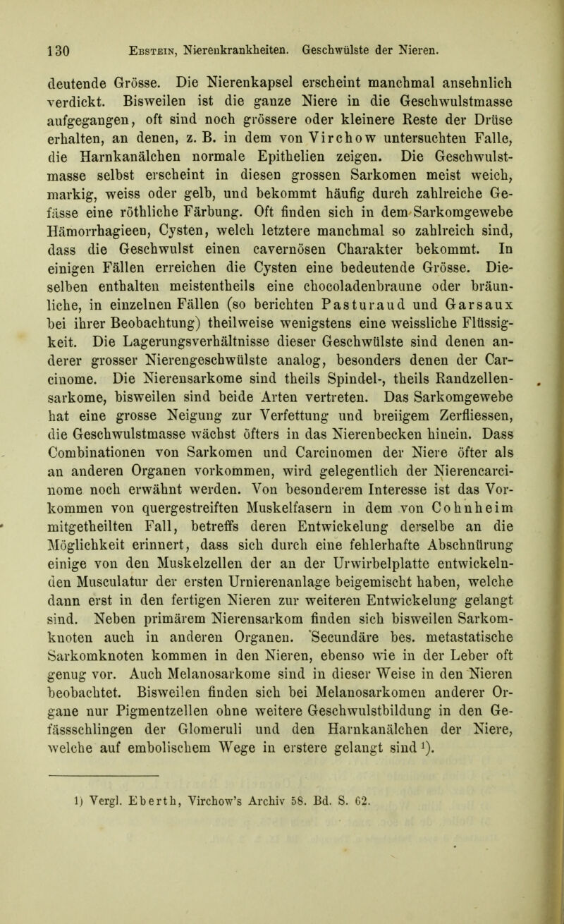 deutende Grösse. Die Nierenkapsel erscheint manchmal ansehnlich verdickt. Bisweilen ist die ganze Niere in die Geschwulstmasse aufgegangen, oft sind noch grössere oder kleinere Reste der Drüse erhalten, an denen, z. B. in dem von Virchow untersuchten Falle, die Harnkanälchen normale Epithelien zeigen. Die Geschwulst- masse selbst erscheint in diesen grossen Sarkomen meist weich, markig, weiss oder gelb, und bekommt häufig durch zahlreiche Ge- fiisse eine röthliche Färbung. Oft finden sich in dem Sarkomgewebe Hämorrhagieen, Cysten, welch letztere manchmal so zahlreich sind, dass die Geschwulst einen cavernösen Charakter bekommt. In einigen Fällen erreichen die Cysten eine bedeutende Grösse. Die- selben enthalten meistentheils eine chocoladenbraune oder bräun- liche, in einzelnen Fällen (so berichten Pasturaud und Garsaux bei ihrer Beobachtung) theilweise wenigstens eine weissliche Flüssig- keit. Die Lagerungsverhältnisse dieser Geschwülste sind denen an- derer grosser Nierengeschwülste analog, besonders denen der Car- cinome. Die Nierensarkome sind theils Spindel-, theils Randzellen- sarkome, bisweilen sind beide Arten vertreten. Das Sarkomgewebe hat eine grosse Neigung zur Verfettung und breiigem Zerfliessen, die Geschwulstmasse wächst öfters in das Nierenbecken hinein. Dass Combinationen von Sarkomen und Carcinomen der Niere öfter als an anderen Organen vorkommen, wird gelegentlich der Nierencarci- nome noch erwähnt werden. Von besonderem Interesse ist das Vor- kommen von quergestreiften Muskelfasern in dem von Cohnheim mitgetheilten Fall, betreffs deren Entwickelung derselbe an die Möglichkeit erinnert, dass sich durch eine fehlerhafte Abschnürung einige von den Muskelzellen der an der Urwirbelplatte entwickeln- den Musculatur der ersten Urnierenanlage beigemischt haben, welche dann erst in den fertigen Nieren zur weiteren Entwickelung gelangt sind. Neben primärem Nierensarkom finden sich bisweilen Sarkom- knoten auch in anderen Organen. Secundäre bes. metastatische Sarkomknoten kommen in den Nieren, ebenso wie in der Leber oft genug vor. Auch Melanosarkome sind in dieser Weise in den Nieren beobachtet. Bisweilen finden sich bei Melanosarkomen anderer Or- gane nur Pigmentzellen ohne weitere Geschwulstbildung in den Ge- fässschlingen der Glomeruli und den Harnkanälchen der Niere, welche auf embolischem Wege in erstere gelangt sind ^). Ij Verg]. Eberth, Virchow's Archiv 58. Bd. S. 62.