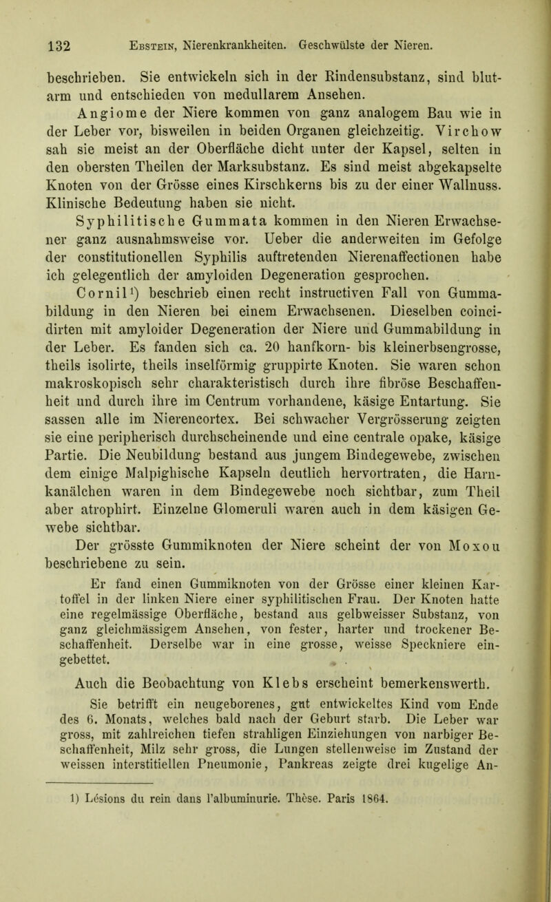 beschrieben. Sie entwickeln sich in der Rindensubstanz, sind blut- arm und entschieden von medullärem Ansehen. Angiome der Niere kommen von ganz analogem Bau wie in der Leber vor, bisweilen in beiden Organen gleichzeitig. Virchow sah sie meist an der Oberfläche dicht unter der Kapsel, selten in den obersten Theilen der Marksubstanz. Es sind meist abgekapselte Knoten von der Grösse eines Kirschkerns bis zu der einer Wallnuss. Klinische Bedeutung haben sie nicht. Syphilitische Gummata kommen in den Nieren Erwachse- ner ganz ausnahmsweise vor. Ueber die anderweiten im Gefolge der constitutionellen Syphilis auftretenden Nierenaffectionen habe ich gelegentlich der amyloiden Degeneration gesprochen. CorniU) beschrieb einen recht instructiven Fall von Gumma- bildung in den Nieren bei einem Erwachsenen. Dieselben coinci- dirten mit amyloider Degeneration der Niere und Gummabildung in der Leber. Es fanden sich ca. 20 hanfkorn- bis kleinerbsengrosse, theils isolirte, theils inselförmig gruppirte Knoten. Sie waren schon makroskopisch sehr charakteristisch durch ihre fibröse Beschaffen- heit und durch ihre im Centrum vorhandene, käsige Entartung. Sie Sassen alle im Nierencortex. Bei schwacher Vergrösserung zeigten sie eine peripherisch durchscheinende und eine centrale opake, käsige Partie. Die Neubildung bestand aus jungem Bindegewebe, zwischen dem einige Malpighische Kapseln deutlich hervortraten, die Harn- kanälchen waren in dem Bindegewebe noch sichtbar, zum Theil aber atrophirt. Einzelne Glomeruli waren auch in dem käsigen Ge- webe sichtbar. Der grösste Gummiknoten der Niere scheint der von Moxou beschriebene zu sein. Er fand einen Gummiknoten von der Grösse einer kleinen Kar- toffel in der linken Niere einer syphilitischen Frau. Der Knoten hatte eine regelmässige Oberfläche, bestand aus gelbweisser Substanz, von ganz gleichmässigem Ansehen, von fester, harter und trockener Be- schaffenheit. Derselbe war in eine grosse, weisse Speckniere ein- gebettet. Auch die Beobachtung von Klebs erscheint bemerkenswerth. Sie betrifft ein neugeborenes, gut entwickeltes Kind vom Ende des 6. Monats, welches bald nach der Geburt starb. Die Leber war gross, mit zahlreichen tiefen strahligen Einziehungen von narbiger Be- schaffenheit, Milz sehr gross, die Lungen stellenweise im Zustand der weissen interstitiellen Pneumonie, Pankreas zeigte drei kugelige An- 1) Lesions du rein dans l'albuminurie. These. Paris 1864.