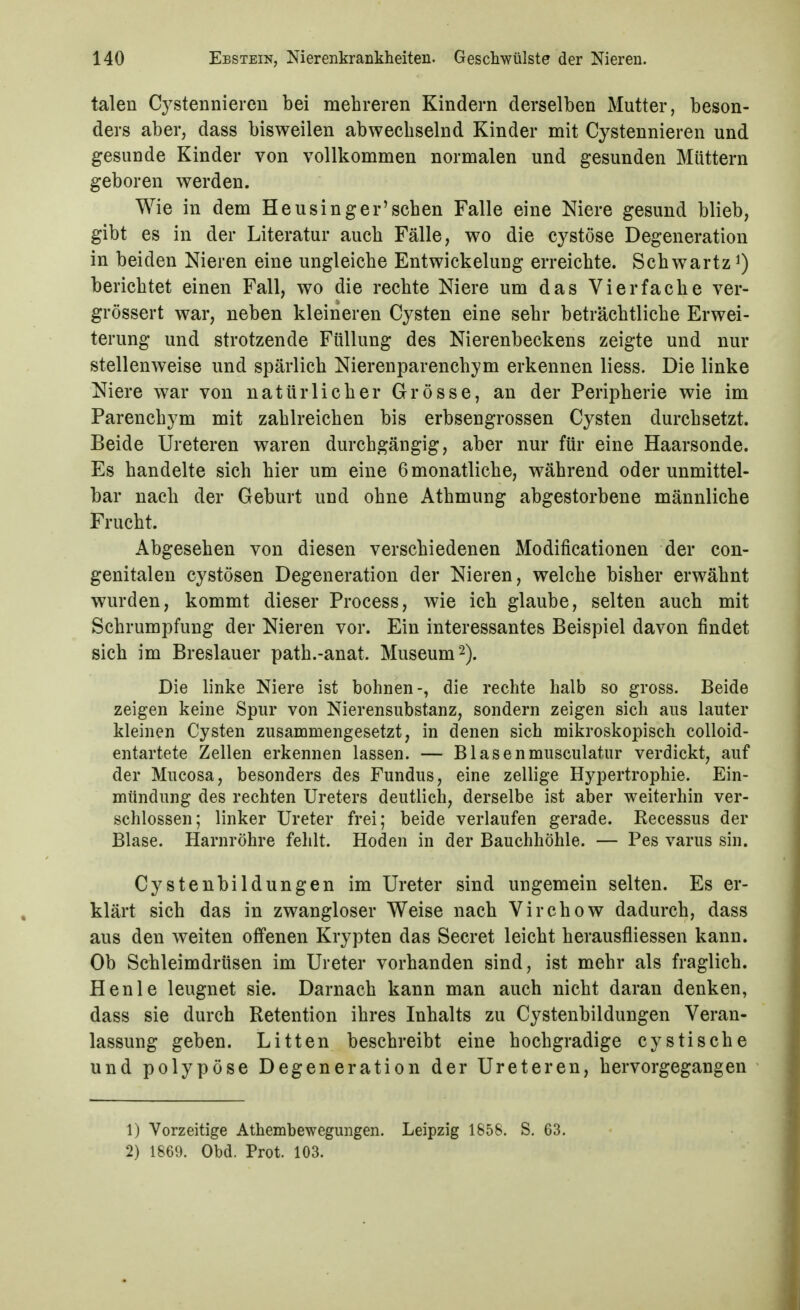 talen Cystenniereu bei mehreren Kindern derselben Mutter, beson- ders aber, dass bisweilen abwechselnd Kinder mit Cystennieren und gesunde Kinder von vollkommen normalen und gesunden Müttern geboren werden. Wie in dem Heusing er'sehen Falle eine Niere gesund blieb, gibt es in der Literatur auch Fälle, wo die cystöse Degeneration in beiden Nieren eine ungleiche Entwickelung erreichte. Schwartz berichtet einen Fall, wo die rechte Niere um das Vierfache ver- grössert war, neben kleineren Cysten eine sehr beträchtliche Erwei- terung und strotzende Füllung des Nierenbeckens zeigte und nur stellenweise und spärlich Nierenparenchym erkennen liess. Die linke Niere war von natürlicher Grösse, an der Peripherie wie im Parenchym mit zahlreichen bis erbsengrossen Cysten durchsetzt. Beide Ureteren waren durchgängig, aber nur für eine Haarsonde. Es handelte sich hier um eine 6 monatliche, während oder unmittel- bar nach der Geburt und ohne Athmung abgestorbene männliche Frucht. Abgesehen von diesen verschiedenen Modificationen der con- genitalen cystösen Degeneration der Nieren, welche bisher erwähnt wurden, kommt dieser Process, wie ich glaube, selten auch mit Schrumpfung der Nieren vor. Ein interessantes Beispiel davon findet sich im Breslauer path.-anat. Museum 2). Die linke Niere ist bohnen-, die rechte halb so gross. Beide zeigen keine Spur von Nierensubstanz, sondern zeigen sich aus lauter kleinen Cysten zusammengesetzt, in denen sich mikroskopisch colloid- entartete Zellen erkennen lassen. — Blasenmusculatur verdickt, auf der Mucosa, besonders des Fundus, eine zellige Hypertrophie. Ein- mündung des rechten Ureters deutlich, derselbe ist aber weiterhin ver- schlossen; linker Ureter frei; beide verlaufen gerade. Recessus der Blase. Harnröhre fehlt. Hoden in der Bauchhöhle. — Pes varus sin. Cystenbildungen im Ureter sind ungemein selten. Es er- klärt sich das in zwangloser Weise nach Virchow dadurch, dass aus den weiten offenen Krypten das Secret leicht herausfliessen kann. Ob Schleimdrüsen im Ureter vorhanden sind, ist mehr als fraglich. Henle leugnet sie. Darnach kann man auch nicht daran denken, dass sie durch Retention ihres Inhalts zu Cystenbildungen Veran- lassung geben. Litten beschreibt eine hochgradige cystische und polypöse Degeneration der Ureteren, hervorgegangen 1) Vorzeitige Athembewegungen. Leipzig 1858. S. 63. 2) 1869. Obd. Prot. 103.