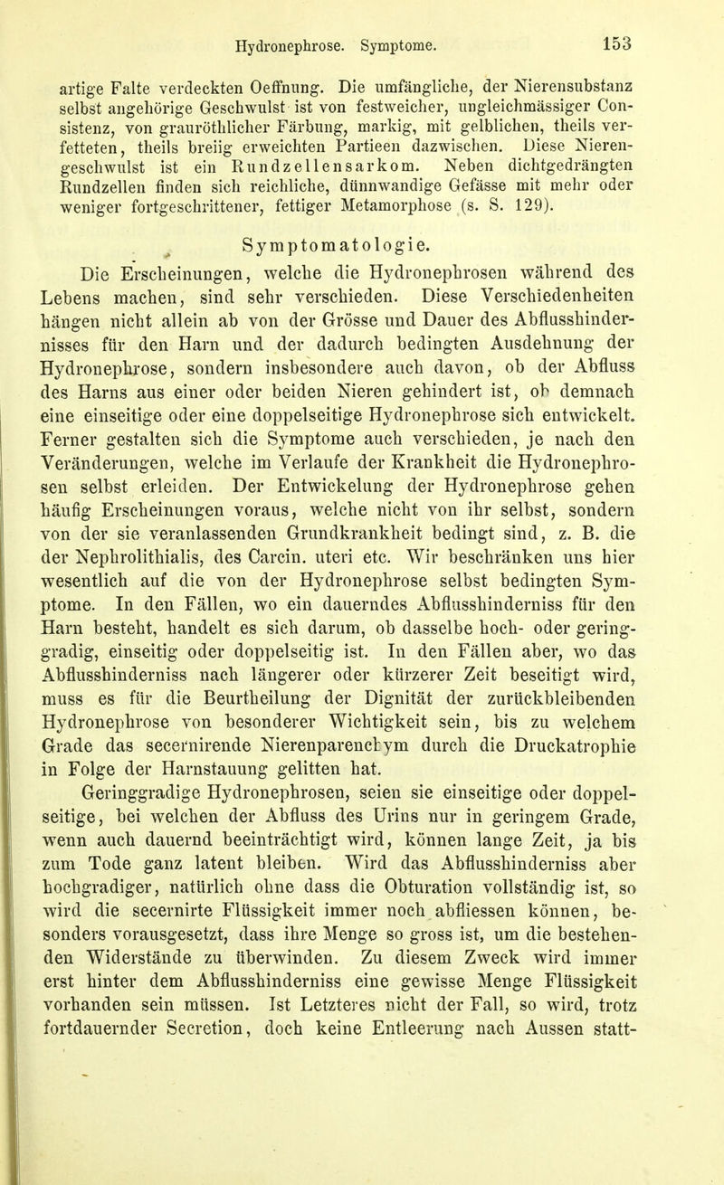 artige Falte verdeckten Oeffniing. Die umfängliche, der Nierensubstanz selbst angehörige Geschwulst ist von festweicher, ungleichmässiger Con- sistenz, von grauröthlicher Färbung, markig, mit gelblichen, theils ver- fetteten, theils breiig erweichten Partieen dazwischen. Diese Nieren- geschwulst ist ein Run dz eilen sarkom. Neben dichtgedrängten Rundzellen finden sich reichliche, dünnwandige Gefässe mit mehr oder weniger fortgeschrittener, fettiger Metamorphose (s. S. 129). Symptomatologie. Die Erscheinungen, welche die Hydronephrosen während des Lebens machen, sind sehr verschieden. Diese Verschiedenheiten hängen nicht allein ab von der Grösse und Dauer des Abflusshinder- nisses für den Harn und der dadurch bedingten Ausdehnung der Hydronepki'ose, sondern insbesondere auch davon, ob der Abfluss des Harns aus einer oder beiden Nieren gehindert ist, ob demnach eine einseitige oder eine doppelseitige Hydronephrose sich entwickelt. Ferner gestalten sich die Symptome auch verschieden, je nach den Veränderungen, welche im Verlaufe der Krankheit die Hydronephro- sen selbst erleiden. Der Entwickelung der Hydronephrose gehen häufig Erscheinungen voraus, welche nicht von ihr selbst, sondern von der sie veranlassenden Grundkrankheit bedingt sind, z. B. die der Nephrolithialis, des Carcin. uteri etc. Wir beschränken uns hier wesentlich auf die von der Hydronephrose selbst bedingten Sym- ptome. In den Fällen, wo ein dauerndes Abflusshinderniss für den Harn besteht, handelt es sich darum, ob dasselbe hoch- oder gering- gradig, einseitig oder doppelseitig ist. In den Fällen aber, wo das Abflusshinderniss nach längerer oder kürzerer Zeit beseitigt wird, muss es für die Beurtheilung der Dignität der zurückbleibenden Hydronephrose von besonderer Wichtigkeit sein, bis zu welchem Grade das secernirende Nierenparenchym durch die Druckatrophie in Folge der Harnstauung gelitten hat. Geringgradige Hydronephrosen, seien sie einseitige oder doppel- seitige, bei welchen der Abfluss des Urins nur in geringem Grade, wenn auch dauernd beeinträchtigt wird, können lange Zeit, ja bis zum Tode ganz latent bleiben. Wird das Abflusshinderniss aber hochgradiger, natürlich ohne dass die Obturation vollständig ist, so wird die secernirte Flüssigkeit immer noch abfliessen können, be- sonders vorausgesetzt, dass ihre Menge so gross ist, um die bestehen- den Widerstände zu überwinden. Zu diesem Zweck wird immer erst hinter dem Abflusshinderniss eine gewisse Menge Flüssigkeit vorhanden sein müssen. Ist Letzteres nicht der Fall, so wird, trotz fortdauernder Secretion, doch keine Entleerung nach Aussen statt-