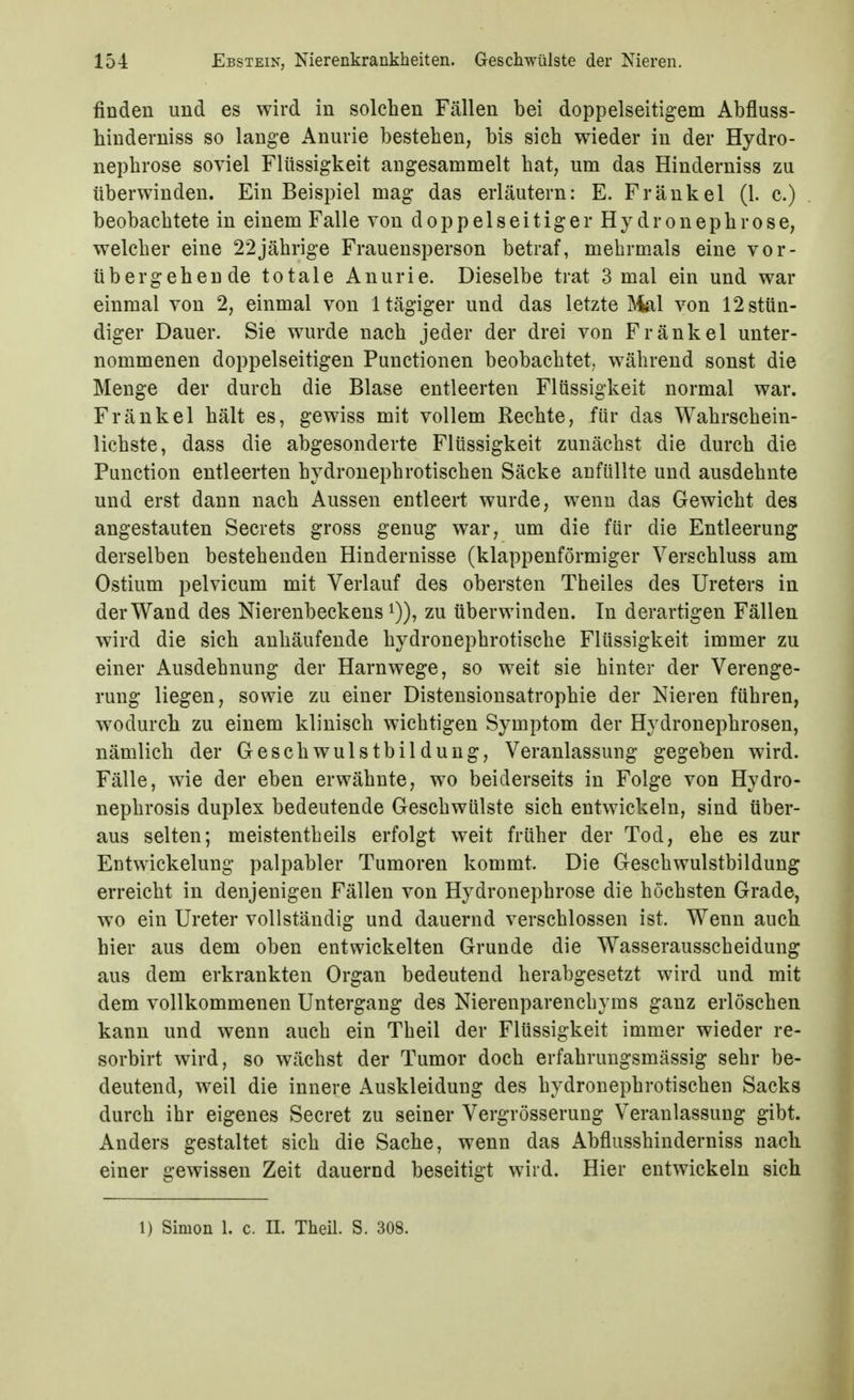 finden und es wird in solchen Fällen bei doppelseitigem Abfluss- binderniss so lange Anurie bestehen, bis sich wieder in der Hydro- nephrose soviel Flüssigkeit angesammelt hat, um das Hinderniss zu überwinden. Ein Beispiel mag das erläutern: E. Frankel (1. c.) beobachtete in einem Falle von doppelseitiger Hydronephrose, welcher eine 22jährige Frauensperson betraf, mehrmals eine vor- übergehende totale Anurie. Dieselbe trat 3 mal ein und war einmal von 2, einmal von Itägiger und das letzte ]\ial von 12 stün- diger Dauer. Sie wurde nach jeder der drei von Fränkel unter- nommenen doppelseitigen Functionen beobachtet, während sonst die Menge der durch die Blase entleerten Flüssigkeit normal war. Fränkel hält es, gewiss mit vollem Rechte, für das Wahrschein- lichste, dass die abgesonderte Flüssigkeit zunächst die durch die Function entleerten hydronephrotischen Säcke anfüllte und ausdehnte und erst dann nach Aussen entleert wurde, wenn das Gewicht des angestauten Secrets gross genug war, um die für die Entleerung derselben bestehenden Hindernisse (klappenförmiger Verschluss am Ostium pelvicum mit Verlauf des obersten Theiles des Ureters in der Wand des Nierenbeckens i)), zu überwinden. In derartigen Fällen wird die sich anhäufende hydronephrotische Flüssigkeit immer zu einer Ausdehnung der Harnwege, so weit sie hinter der Verenge- rung liegen, sowie zu einer Distensionsatrophie der Nieren führen, wodurch zu einem klinisch wichtigen Symptom der Hydronephrosen, nämlich der Geschwulstbildung, Veranlassung gegeben wird. Fälle, wie der eben erwähnte, wo beiderseits in Folge von Hydro- nephrosis duplex bedeutende Geschwülste sich entwickeln, sind über- aus selten; meistentheils erfolgt weit früher der Tod, ehe es zur Entwickelung palpabler Tumoren kommt. Die Geschwulstbildung erreicht in denjenigen Fällen von Hydronephrose die höchsten Grade, wo ein Ureter vollständig und dauernd verschlossen ist. Wenn auch hier aus dem oben entwickelten Grunde die Wasserausscheidung aus dem erkrankten Organ bedeutend herabgesetzt wird und mit dem vollkommenen Untergang des Nierenparenchyms ganz erlöschen kann und wenn auch ein Theil der Flüssigkeit immer wieder re- sorbirt wird, so wächst der Tumor doch erfahruugsmässig sehr be- deutend, weil die innere Auskleidung des hydronephrotischen Sacks durch ihr eigenes Secret zu seiner Vergrösserung Veranlassung gibt. Anders gestaltet sich die Sache, wenn das Abflusshinderniss nach einer gewissen Zeit dauernd beseitigt wird. Hier entwickeln sich 1) Simon 1, c. IL Theil. S. 308.