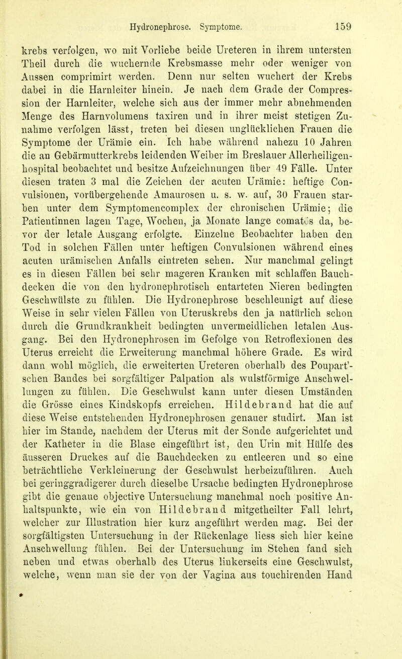 krebs verfolgen, wo mit Vorliebe beide Ureteren in ihrem untersten Theil durch die wuchernde Krebsmasse mehr oder weniger von Aussen comprimirt werden. Denn nur selten wuchert der Krebs dabei in die Harnleiter hinein. Je nach dem Grade der Compres- sion der Harnleiter, welche sich aus der immer mehr abnehmenden Menge des Harnvolumens taxiren und in ihrer meist stetigen Zu- nahme verfolgen lässt, treten bei diesen unglücklichen Frauen die Symptome der Urämie ein. Ich habe während nahezu 10 Jahren die an Gebärmutterkrebs leidenden Weiber im Breslauer Allerheiligen- hospital beobachtet und besitze Aufzeichnungen über 49 Fälle. Unter diesen traten 3 mal die Zeichen der acuten Urämie: heftige Con- vulsionen, vorübergehende Amaurosen u. s. w. auf, 30 Frauen star- ben unter dem Symptomencomplex der chronischen Urämie; die Patientinnen lagen Tage, Wochen, ja Monate lange comat^s da, be- vor der letale Ausgang erfolgte. Einzelne Beobachter haben den Tod in solchen Fällen unter heftigen Convulsionen während eines acuten urämischen Anfalls eintreten sehen. Nur manchmal gelingt es in diesen Fällen bei sehr mageren Kranken mit schlaffen Bauch- decken die von den hydronephrotisch entarteten Nieren bedingten Geschwülste zu fühlen. Die Hydronephrose beschleunigt auf diese Weise in sehr vielen Fällen von Uteruskrebs den ja natürlich schon durch die Grundkrankheit bedingten unvermeidlichen letalen Aus- gang. Bei den Hydronephrosen im Gefolge von Retroflexionen des Uterus erreicht die Erweiterung manchmal höhere Grade. Es wird dann wohl möglich, die erweiterten Ureteren oberhalb des Poupart'- schen Bandes bei sorgfältiger Palpation als wulstförmige Anschwel- lungen zu fühlen. Die Geschwulst kann unter diesen Umständen die Grösse eines Kindskopfs erreichen. Hildebrand hat die auf diese Weise entstehenden Hydronephrobcn genauer studirt. Man ist hier im Stande, nachdem der Uterus mit der Sonde aufgerichtet und der Katheter in die Blase eingeführt ist, den Urin mit Hülfe des äusseren Druckes auf die Bauchdecken zu entleeren und so eine beträchtliche Verkleinerung der Geschwulst herbeizuführen. Auch bei geringgradigerer durch dieselbe Ursache bedingten Hydronephrose gibt die genaue objective Untersuchung manchmal noch positive An- haltspunkte, wie ein von Hildebrand mitgetheilter Fall lehrt, welcher zur Hlustration hier kurz angeführt werden mag. Bei der sorgfältigsten Untersuchung in der Rückenlage Hess sich hier keine Anschwellung fühlen. Bei der Untersuchung im Stehen fand sich neben und etwas oberhalb des Uterus linkerseits eine Geschwulst, welche, wenn man sie der von der Vagina aus touchirenden Hand