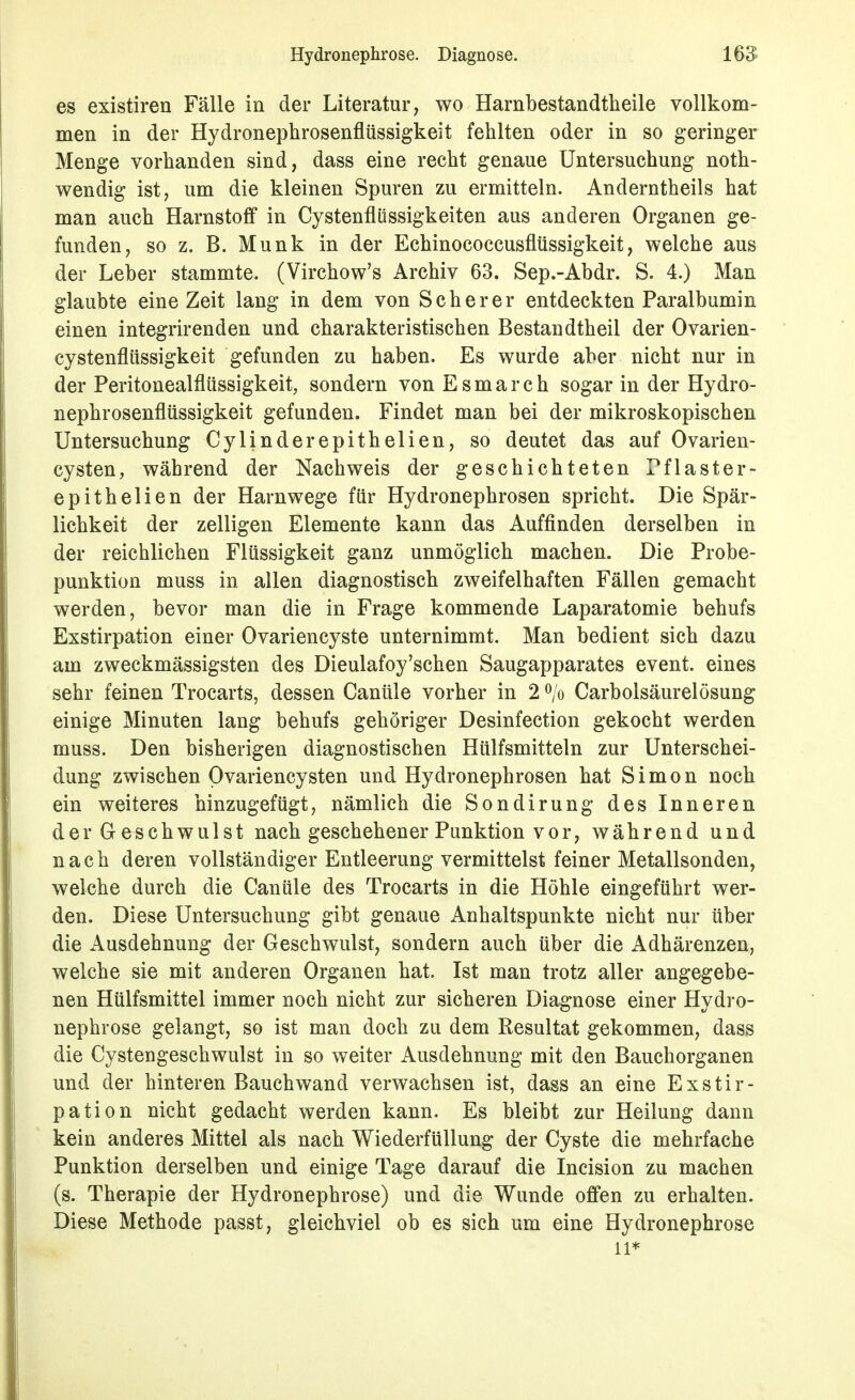 es existiren Fälle in der Literatur, wo Harnbestandtheile vollkom- men in der Hydronephrosenflüssigkeit fehlten oder in so geringer Menge vorhanden sind, dass eine recht genaue Untersuchung noth- wendig ist, um die kleinen Spuren zu ermitteln. Anderntheils hat man auch Harnstoff in Cystenflilssigkeiten aus anderen Organen ge- funden, so z. B. Münk in der Echinococcusflüssigkeit, welche aus der Leber stammte. (Virchow's Archiv 63. Sep.-Abdr. S. 4.) Man glaubte eine Zeit lang in dem von Scher er entdeckten Paralbumin einen integrirenden und charakteristischen Bestandtheil der Ovarien- cystenflüssigkeit gefunden zu haben. Es wurde aber nicht nur in der Peritonealflüssigkeit, sondern von E s m a r c h sogar in der Hydro- nephrosenflüssigkeit gefunden. Findet man bei der mikroskopischen Untersuchung Cylinderepithelien, so deutet das auf Ovarien- cysten, während der Nachweis der geschichteten Pflaster- epithelien der Harnwege für Hydronephrosen spricht. Die Spär- lichkeit der zelligen Elemente kann das Auffinden derselben in der reichlichen Flüssigkeit ganz unmöglich machen. Die Probe- punktion muss in allen diagnostisch zweifelhaften Fällen gemacht werden, bevor man die in Frage kommende Laparatomie behufs Exstirpation einer Ovariencyste unternimmt. Man bedient sich dazu am zweckmässigsten des Dieulafoy'schen Saugapparates event. eines sehr feinen Trocarts, dessen Canüle vorher in 2 ^/o Carbolsäurelösung einige Minuten lang behufs gehöriger Desinfection gekocht werden muss. Den bisherigen diagnostischen Hülfsmitteln zur Unterschei- dung zwischen Ovariencysten und Hydronephrosen hat Simon noch ein weiteres hinzugefügt, nämlich die Sondirung des Inneren der Geschwulst nach geschehener Punktion vor, während und nach deren vollständiger Entleerung vermittelst feiner Metallsonden, welche durch die Canüle des Trocarts in die Höhle eingeführt wer- den. Diese Untersuchung gibt genaue Anhaltspunkte nicht nur über die Ausdehnung der Geschwulst, sondern auch über die Adhärenzen, welche sie mit anderen Organen hat. Ist man trotz aller angegebe- nen Hülfsmittel immer noch nicht zur sicheren Diagnose einer Hydro- nephrose gelangt, so ist man doch zu dem Resultat gekommen, dass die Cystengeschwulst in so weiter Ausdehnung mit den Bauchorganen und der hinteren Bauch wand verwachsen ist, dass an eine Exstir- pation nicht gedacht werden kann. Es bleibt zur Heilung dann kein anderes Mittel als nach Wiederfüllung der Cyste die mehrfache Punktion derselben und einige Tage darauf die Incision zu machen (s. Therapie der Hydronephrose) und die Wunde offen zu erhalten. Diese Methode passt, gleichviel ob es sich um eine Hydronephrose 11*