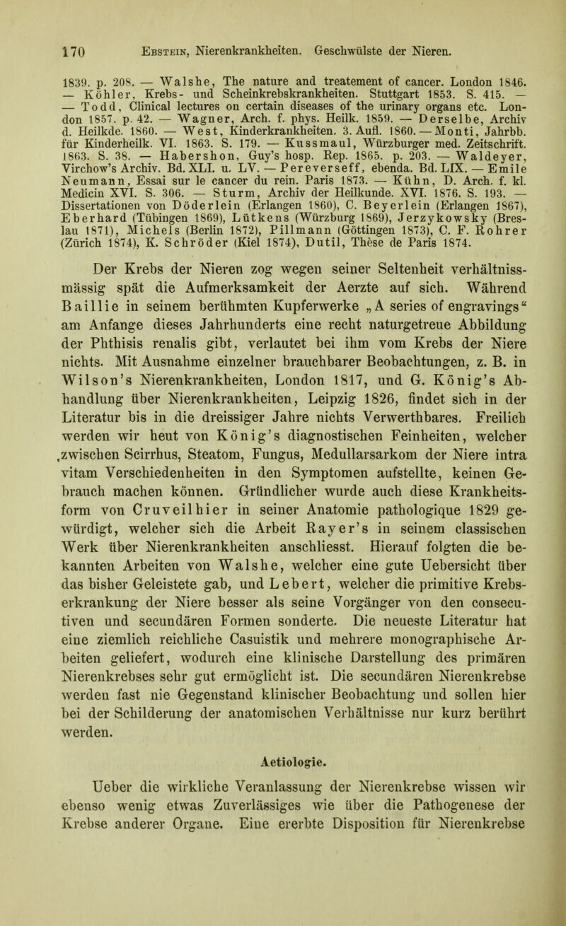 1839. p. 208. — Wals he, The nature and treatement of cancer. London 1846. — Köhler, Krebs- und Scheinkrebskrankheiten. Stuttgart 1853. S. 415. — — T 0 d d, Clinical lectures on certain diseases of the urinary organs etc. Lon- don 1857. p. 42. — Wagner, Arch. f. phys. Heilk. 1859. — Derselbe, Archiv d. Heilkde. 1860. — West, Kinderkrankheiten. 3. Aufl. 1860. — Monti, Jahrbb. für Kinderheilk. VL 1863. S. 179. — Kussmaul, Würzburger med. Zeitschrift. 1863. S. 38. — Habershon, Guy's hosp. Rep. 1865. p. 203. — Waldeyer, Virchow's Archiv. Bd. XLL u. LV. — Pereverseff, ebenda. Bd. LIX. — Emile Neumann, Essai sur le cancer du rein. Paris 1873. — Kühn, D. Arch. f. kl. Medicin XVI. S. 306. — Sturm, Archiv der Heilkunde. XVL 1876. S. 193. — Dissertationen von Döderlein (Erlangen 1860), C. Beyerlein (Erlangen 1867), Eberhard (Tübingen 1869), Lütkens (Würzburg 1869), Jerzykowsky (Bres- lau 1871), Michels (Berlin 1872), Pillmann (Göttingen 1873), C. F. Rohrer (Zürich 1874), K. Schröder (Kiel 1874), Dutil, These de Paris 1874. Der Krebs der Nieren zog wegen seiner Seltenheit verhältniss- mässig spät die Aufmerksamkeit der Aerzte auf sich. Während Baillie in seinem berühmten Kupferwerke „A series of engravings am Anfange dieses Jahrhunderts eine recht naturgetreue Abbildung der Phthisis renalis gibt, verlautet bei ihm vom Krebs der Niere nichts. Mit Ausnahme einzelner brauchbarer Beobachtungen, z. B. in Wilson's Nierenkrankheiten, London 1817, und G. König's Ab- handlung über Nierenkrankheiten, Leipzig 1826, findet sich in der Literatur bis in die dreissiger Jahre nichts Verwerthbares. Freilich werden wir heut von König's diagnostischen Feinheiten, welcher .zwischen Scirrhus, Steatom, Fungus, MeduUarsarkom der Niere intra vitam Verschiedenheiten in den Symptomen aufstellte, keinen Ge- brauch machen können. Gründlicher wurde auch diese Krankheits- form von Cruveilhier in seiner Anatomie pathologique 1829 ge- würdigt, welcher sich die Arbeit Ray er's in seinem classischen Werk über Nierenkrankheiten anschliesst. Hierauf folgten die be- kannten Arbeiten von Walshe, welcher eine gute Uebersicht über das bisher Geleistete gab, und Lebert, welcher die primitive Krebs- erkrankung der Niere besser als seine Vorgänger von den consecu- tiven und secundären Formen sonderte. Die neueste Literatur hat eine ziemlich reichliche Casuistik und mehrere monographische Ar- beiten geliefert, wodurch eine klinische Darstellung des primären Nierenkrebses sehr gut ermöglicht ist. Die secundären Nierenkrebse werden fast nie Gegenstand klinischer Beobachtung und sollen hier bei der Schilderung der anatomischen Verhältnisse nur kurz berührt werden. Aetiologie. lieber die wirkliche Veranlassung der Nierenkrebse wissen wir ebenso wenig etwas Zuverlässiges wie über die Pathogenese der Krebse anderer Organe. Eine ererbte Disposition für Nierenkrebse